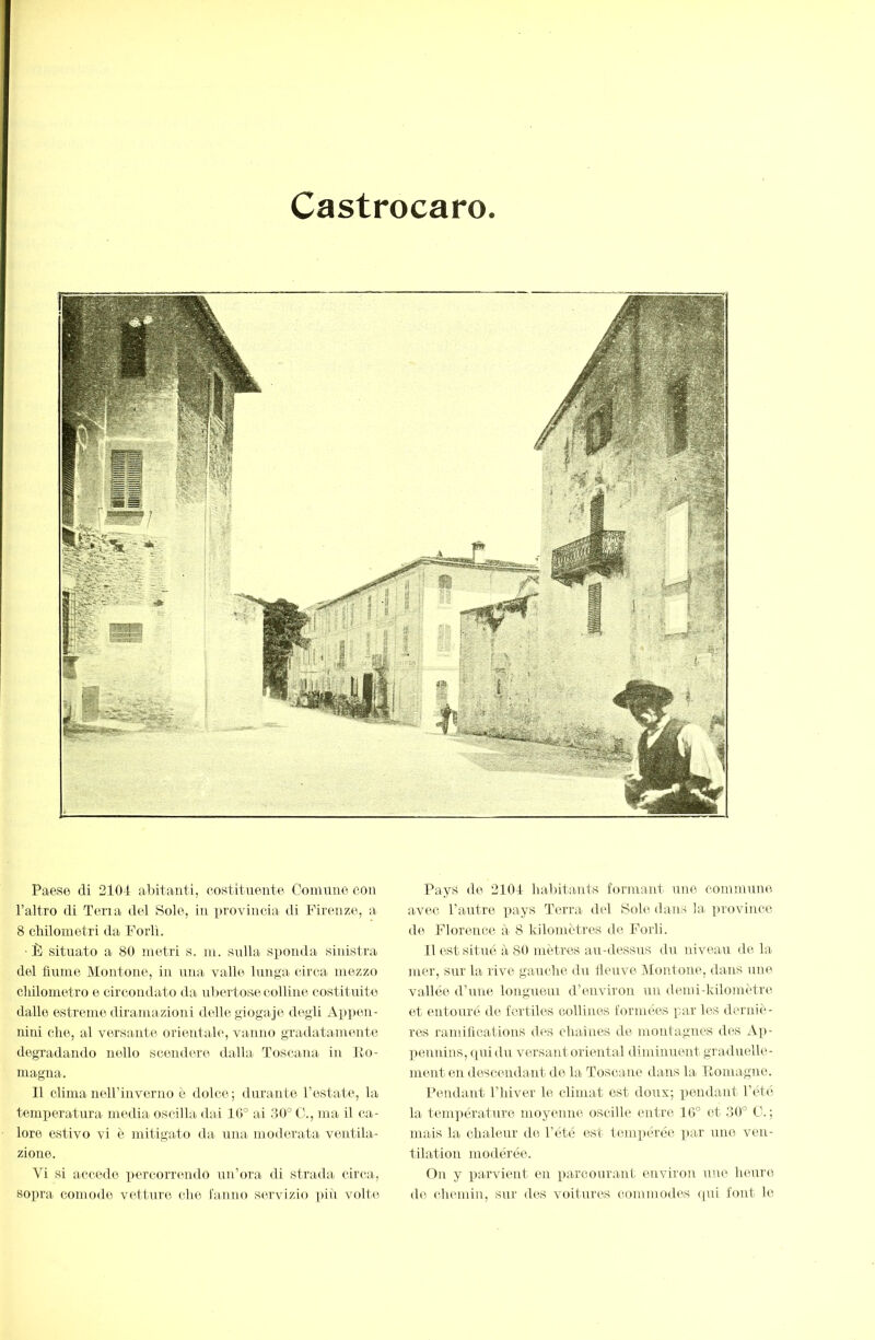 Castrocaro Paese di 2104 abitanti, co.stitnente Conmne eoa l’altro di Pena del Sole, in provincia di Firenze, a 8 cliilometri da Forlì. ■È situato a 80 metri s. m. sulla S])onda sitdstra del fiume Montone, in una valle lunga circa mezzo cliilometro e circondato ila ubertose colline costituite dallo estreme diramazioni delle giogaje degli Appen- nini die, al versante orientale, vanno gradatamente degradando nello scendere dalla Toscana in Ro- magna. 11 clima nell’inverno è dolce; durante l’estate, la temperatura media oscilla dai 10° ai 30° C., ma il ca- lore estivo vi è mitigato da una moderata ventila- zione. Vi si accedo percorrendo un’ora di strada circa, soiira comode vetture die lamio servizio ]iiii volte Pays de 2104 habitants formant une commune avec l’autre pays Terra del Sole dans la ]uovince de Florence, à 8 kilomèti'cs de Forli. Il est situé à 80 mètres au-dessus du niveau de la mer, sur la rive gaucbe du fleuve iMontone, dans une vallée d’une longueui d’environ un demi-kilomètre et entouré de fertiles collines formées par les derniè- res ramifications des cbaiues de montagnes des Ap- peuuins, rjuidu versant oriental diminuent graduelle- ment en descendant do la Toscane dans la Ilomagne. Pendant riiiver le climat est doux; pendant l’été la temjiérature moyenne oscille entre 10° et 30° O.; mais la chaleur de l’été est tempérée par une ven- tilation modérée. On y parvient en parconrant cindron une heure do chemin, sur des voitures commodes ([ui font le