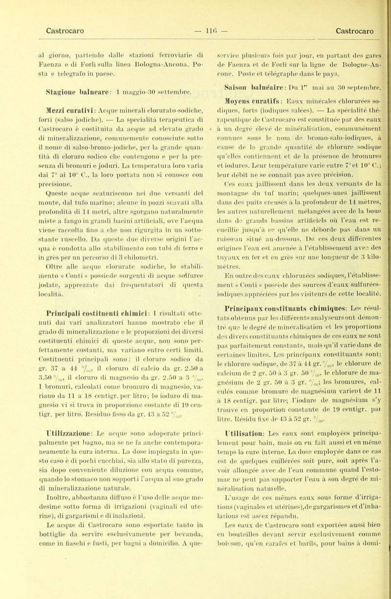 al giorno, partendo dalle stazioni ferroviarie di Faenza e di Forlì sulla linea Bologna-Ancona. Po- sta e telegrafo in paese. Stagione balneare: 1 maggio-30 settembre. Mezzi curativi: Acque minerali clorurato-sodiche, forti (salso jodiclie). — La specialità terapeutica di Oastrocaro è costituita da acque ad elevato grado di mineralizzazione, comunemente conosciute sotto il nome di salso-bromo-jodiche, per la grande quan- tità di cloruro sodico che contengono e per la pre- senza di bromuri e joduri. La temijeratuia loro varia dai 7° ai 10° C., la loro portata non si conosce con X^recisione. (Queste acque scaturiscono nei due versanti del monte, dal tufo marino ; alcune in x>ozzi scavati alla profondità di 11 metri, altre sgorgano naturalmente miste a fango in grandi bacini artificiali, ove racqua viene raccolta tino a che non rigurgita in un sotto- stante ruscello. Da queste due diverse origini l’ac- qua è condotta allo stabilimento con tidri di ferro e in grès xrer un xrercorso di 3 chilometri. Oltre alle acque clorurate sodiche, lo stabili- inento « Conti » xrossiede sorgenti di actpie soifuree jodale, axrirrezzate dai frerxuentatori di questa località. Principali costituenti chimici: I risultati otte- nuti dai vari analizzatori hanno mostrato die il grado di mineralizzazione e le xn’oxrorzioni dei diversi costituenti chimici di queste acque, non sono x)er- fettamente costanti, ma variano entro certi limiti. Costituenti princixrali sono : il cloruro sodico da gr. 37 a 44 il cloruro di calcio da gr. 2.50 a 3.50 °/j,o, il cloruro di magnesio da gr. 2.50 a 3 °/oo. I bromuri, calcolati come bromuro di magnesio, va- riano da 11 a 18 centigr. xjer litro ; lo ioduro di ma- gnesio vi si trova in xn’oiiorzione costante di 19 cen- tigr. x^er litro. Residuo fisso da gr. 43 a 52 %o- Ptilizzazioue: Le acque sono adoperate x>rinci- X)alniente x>er bagno, ma se ne fa anche contemxiora- neaniente la cura interna. La dose impiegata in que- sto caso è di x^oclii cucchiai, sia allo stato di x^urezza, sia do])0 conveniente diluzione con acqua comune, quando lo stomaco non sox^x^orti l'acqua al suo grado di miiierahzzazione naturale. Inoltre, abbastanza diffuso è l’uso delle acque me- desime sotto forma di irrigazioni (vaginali ed ute- rine), di gargarismi e di inalazioni. Le acque di Castrocaro sono esxmrtate tanto in bottighe da servire esclusivamente x^^v bevanda, come in fiaschi e fusti, x^er bagni a domicilio. A que- service xdrisieurs fois x)ar jour, en x>artant des gares de Faenza et de Forli sur la ligne de Bologne-An- cone. Poste et télégrax^he dans le x^ays. Saison balnéaire : Du l mai au 30 septembre. Moyens curatifs : Eaux minérales chlorurées so- diques, forts (iodiques salées). — La sx^écialité thé- rax)euti(xue de Castrocaro est constituée x^ar des eaux à un degré élevé de minéralisation, communément connues sous le nom de bromo-salo-iodiques, à cause do la grande quantité de chlorure sodique qu’elles contiennent et de la xjrésence de bromures et iodures. Leur température varie entre 7° et 10° C.-, leur débit ne se connait x>as avec xn’écision. Ces eaux jaillissent dans les deux versants de la montagne du tuf marin; quelques-unes jaillissent daiLS des xndts creusés à la x^rofondeur de 14 mètres, les autres naturellement mélangées avec de la boue dans de grands bassins artificiels où l’eau est re- cueillie juscpr’à ce ([u’elle ne déborde x>as dans un ruisseau situé au-dessous. De ces deux différentes origines l’eau est amenée à l’établissement avec des tuyaux en fer et en grès sur une longueur de 3 kilo- mètres. En outre des eaux chloruiées sodiques, l’établisse- ment « Conti » xjossède des sources d’eaux sulfurées- iodiques axq)réciées x>ar les visiteurs de cette localité. Principaux coiistituauts chimiques: Les résul- tats obtenus x3ar les différents analyseurs ont démon- tr(i que le degré de minéralisation et les x^roportions des divers constituants chimiques de ces eaux ne sont X)as parfaitement constants, mais qu’il varie dans de certaines limites. Les x)i’incipaux constituants sont: le chlorure sodique, de 37 à 44 gr.%o, le chlorure de calcium de 2 gr. 50 à 3 gr. 50 °/oo, le chlorure de ma- gnésium de 2 gr. 50 à 3 gr. °/<^; les bromures, cal- culés comme bromure do magnésium varient de 11 à 18 centigr. x^ar litre; l’iodure de magnésium s’y trouve en prox)ortion constante de 19 centigr. par litre. Résidu fixe de 43 à 52 gr. rtilisatioil: Les eaux sont employées xJriucipa- lement x>our bain, mais on en fait aussi et en même teanps la cure interne. La dose emploj^ée dans ce cas est de quelques cuillérées soit x>ure, soit ax)rès l’a- voir allongée avec de l’eau commune quand l’esto- mac ne x^eut x>as supx)orter l’eau à son degré de mi- néralisation naturelle. L’usage de ces mêmes eaux sous forme d’irriga- tions (vaginales et utérines),de gargarismes etd’iidia- lations est assez réxrandu. Les eaux de Castrocaro sont exxmrtées arrssi bien en bouteilles devant servir exclusivement comme boisson, qu’en carafes et barils, x^our bains à dorni-