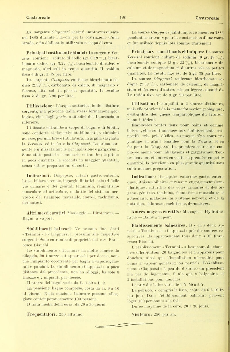 La sorgente Ciappazzi scaturì improvvisamente nel 1885 durante i lavori per la costruzione d’una strada, e fin d’allora fu utilizzata a scoim di cura. Principali costituenti chimici : La sorgente ler- mvni contiene : solfuro di sodio (gr. 0.19 7oo)» bicar- bonato sodico (gr. 3.22 %o)j bicarbonato di calcio e magnesio, altri sali in tenue quantità. Il residuo fisso è di gr. 5.35 per litro. La sorgente Ciappazzi contiene: bicarbonato so- dico (2.32 7oo)? carbonato di calcio, di magnesio e ferroso, altri sali in ])iccola quantità. Il residuo fisso è di gr. 3.90 per litro. Ftilizzazioue: L’acqua scaturisce in due distinte sorgenti, ma proviene dalla stessa formazione geo- logica, cioè dagli aneiss anfibolici del Laureiiziano inferiore. Utilizzate entrambe a scopo di bagni e di bibita, sono condotte ai risiiettivi stabilimenti, vicinissimi ad esse, per una brevetubnlatura, in argilla stagnata la Termini, ed in ferro la Ciappazzi. La prima sor- gente è utilizzata anclie per inalazione e gargarismi. Sono state poste in commercio entrambe; la prima in poca quantità, la seconda in maggior quantità, senza subire ]n‘eparazioni di sorta. Indicazioni : Dis])e))sie, catarri gastro-enterici, litiasi Inliare e renale, ingorghi linfatici, catarri delle vie iirinarie e dei genitali femminili, reumatismo muscolare ed articolare, malattie del sistema ner- voso e del ricambio materiale, clorosi, rachitismo, dermatosi. Altri mezzi curativi: jMassaggio — Idroterapia — Bagni a vapore. Stabilimenti balneari: Ve ne sono due, detti « Termini » e « Ciappazzi », ])rossimi alle ris])ettive sorgenti. Sono entrambe di proprietà del cav. Fran- cesco Bianchi. Lo stal)ilimento « Termini » ha molte camere da alloggio, 20 tinozze e 4 apparecchi per doccie, non- ché rimpianto occorrente i^er bagni a vajjore gene- rali e parziali. Lo stabilimento « Ciax>pazzi », a poca distanza dal ijrecedente, non ha alloggi; ha solo 8 tinozze e 2 imxnanti per doccie. Il prezzo dei bagni varia da L. 1.50 a L. 2. La x)ensione, bagno compreso, costa da L. 6 a 10 al giorno. Nella stazione balneare possono allog- giare contemxmraneamente 100 persone. Durata media della cura: da 20 a 30 giorni. Frequentatori: 250 aH’anno. La source Ciappazzi jaillit imx)rovisément eu 1885 pendant les travaux pour la construction d’une roiite et fut utilisée deq)uis lors comme traitement. Principaux constitnants chimiques: La source Termini contient: sulfure de sodium (0 gr. 19 7oo)» bicarbonate sodique (3 gr. 22 7oo)j bicarbonate de calcium et de magnésium et d’antres sels en petites quantités. Le résidu fixe est de 5 gr. 35 par litre. La source Ciappazzi renferme: bicarbonate so- dique (2.32 7oo)j carbonate de calcium, de magné- sium et ferreux; d’autres sels en légères quantités. Le résidu fixe est de 3 gr. 90 j)ar litre. rtilisation : L’eau jaillit à 2 sources distinctes, mais elle xjrovient de la même formation géologique, c’est-à-dire des gneiss ami^hiboliques du Lauren- ziano inférieur. Emxfioyées toutes deux pour bains et comme boisson, elles sont amenées anx établissements res- ])ectifs, très près d’elles, au moyen d’un court tu- yautage en argile émaillée x>our la Termini et en 1er ])our la Ciappazzi. La xjremière source est em- ployée même pmir inhalations et gargarismes. Tou- tes deux ont été mises en vente; la première en ])etite (piantité, la deuxième en ])lus grande quantité sans snbir aucune xu'éparation. Indications : l)is])epsios, catarrhes gastro-entéri- (pies, lithiases biliaires et rénaux, engorgements lym- ]diatiques, catarrhes des voies urinaires et des or- ganes géTiitavix féminins, rhumatisme musculaire et articulaire, maladies du système nerveux et de la nutrition, chloroses, rachitisme, dermatoses. Antres moyens curatifs: Massage—Hydrothé- rapie — Bains à vapeur. Etablissements balnenires: Il y en a deux ap- ])elôs « Tei'inini » et « Ciap])azzi » ])rès dos sources re- spectives. Ils apx>artienuent tous deux à M. Fran- cesco Bianchi. L’établissement « Termini » a beaucoiq) de cham- bres d’hal)itation, 20 baignoires et 4 appareils x)0\ir douches, ainsi (^ue l’installation nécessaire x^our bains à vaxjeur généraux ou x^artiels. L’établisse- ment « Ciax^pazzi » à x^^ai de distance du xn'écédent n’a x>as de logements; il n’a que 8 baignoires et 2 installations x)our donches. Le xH'ix des bains varie de 1 fr. 50 à 2 fr. La x^ension, y comxH'is le bain, coûte de 6 à 10 fr. X>ar jour. Dans l’établissement l)alnéairc x^euveut loger 100 xiersonnes à la fois. Durée moyenne de la cure: 20 à 30 jours. Visiteurs: 250 par an.