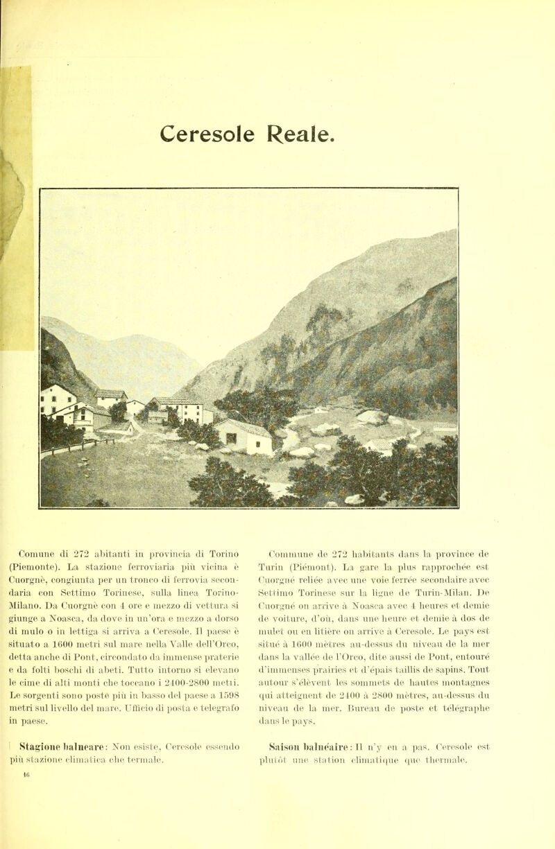 Ceresole Reale Comune di 272 abitanti in provincia di Torino (Piemonte). La stazione ferroviaria piii vicina, è Cuorgnè, congiunta j^er un tronco di ferrovia secon- daria con Settimo Torinese, sulla linea Torino- Milano. Da Cuorgnè con 4 ore e mezzo di vettura si giunge a Noasca, da dove in un’ora e mezzo a dorso di mulo 0 in lettiga si arriva a (.'eresole. 11 ])aese. è situato a 1600 metri sul mare nella Valle deirOrco, detta anche di Pont, circondato da immense praterie e da folti Imsclii di abeti. Tutto intorno si elevano le cime di alti monti che toccano i 2400-2800 metri. Le sorgenti sono croste i)iù in Irasso del paese a 1508 nretii sul livello del mare. Ufficio di posta e telegrafo in paese. ! Stagione balneare: î7on esiste, Ccrc'soh' ess('ndo più stazione climatica che temiahn ifi Commune de 272 habitants dans la ])rovince de Turili (Piémont). La gare la plus raiiprochée est ( hiorgné reliée avec une voie ferrée secondaire avec Bettimo Torinese sur la ligne de Turin-Milan. De ( hiorgné on arrive à Noasea avec 4 lieures et demie de voiture, d’où, dans une heure et diunie à dos de mulet ou en litière on arrive à Ceresole. Le pays est situé à 1000 mètres au-dessus du niveau de la mer dans la vallée de l’Orco, dite aussi de Pont, entouré d’immenses prairies et d’épais taillis de sapins. Tout autour s’élèvent les sommets de hantes montagnes qui atteignent de 2400 à 2800 mètres, au-dessus du niveau de la mer. Bureau de posti^ et télégraphe dans le pays. Saison iKiluéaire : 11 n’y eu a ]ias. ('ercsole est ])lutôt une station climaliipie ipu' llurmale.