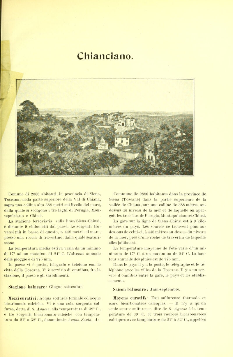 Chiancìano Comune di 2886 abitanti, in provincia di Siena, Toscana, nella parte superiore della Val di Chiana, sopra una collina alta 588 metri sul livello del mare, dalla quale si scorgono i tre laghi di Perugia, Mon- teimlciano e ('hiusi. La stazione ferroviaria, sulla linea Siena-Chiusi, è distante 9 chilometri dal paese. Le sorgenti tro- vansi più in basso di questo, a 4-18 metri sul mare, presso una roccia di travertino, dalla quale scaturi- scono. La temperatura media estiva varia dami minimo di 17° ad un massimo di 24° C. L’altezza annuale delle pioggie è di 776 min. In paese vi è posta, telegrafo e telefono con le città della Toscana. Vi è servizio di omnibus, fra la stazione, il paese e gli stabilimenti. Stagione balneare: Giugno-settembre. Mezzi curativi: Acqua solfurea termale ed acque bicarbonato-calciche. Vi è una sola sorgente sol- furea, detta di S. Afjnese, alla temperatura di .39° (’., e tre sorgenti bicarlionato-calciche con tempera- tura da 21° a .32° C., denominate Acqua Santa, Ac- Commune de 2886 halntants dans la province de Siena (Toscane) dans hi partie supérieure de la vallee de Chiana, sur une colline de 588 mètres au- dessus du niveau de la mer et de laquelle ou aper- çoit les trois lacs de Perugia, Montepulciano et Chiusi. La gare sur la ligne de Siena-Chiusi est à 9 kilo- mètres du iiays. Les sources se trouvent plus au- dessous de celui-ci, à 448 mètres au-dessus du niveau de la mer, près d’une roche de travertin de laquelle elles jaillissent. La tem])érature moyenne de l’été varie d’un mi- nimum de 47° C. à un maximum de 24° C. La hau- teur annuelle des ])luies est de 776 mm. Dans le ]iays il y a la poste, le télégraphe et le té- léphone avec les villes de la Toscane. Il y a un ser- vice d’omnilms entre la gare, le pays et les établis- sements. Saison balnéaire: Juin-septembre. Moyens curatifs : Eau sulfureuse thermale et eaux bicarbonatées calciciues. — Il n’y a qu’un seule source sulfureuse, dite de S. Affucsc à la tem- ])érature de 39° C. et trois sources bicarbonatées calciques avec température de 21° à 32° C., ap])clées