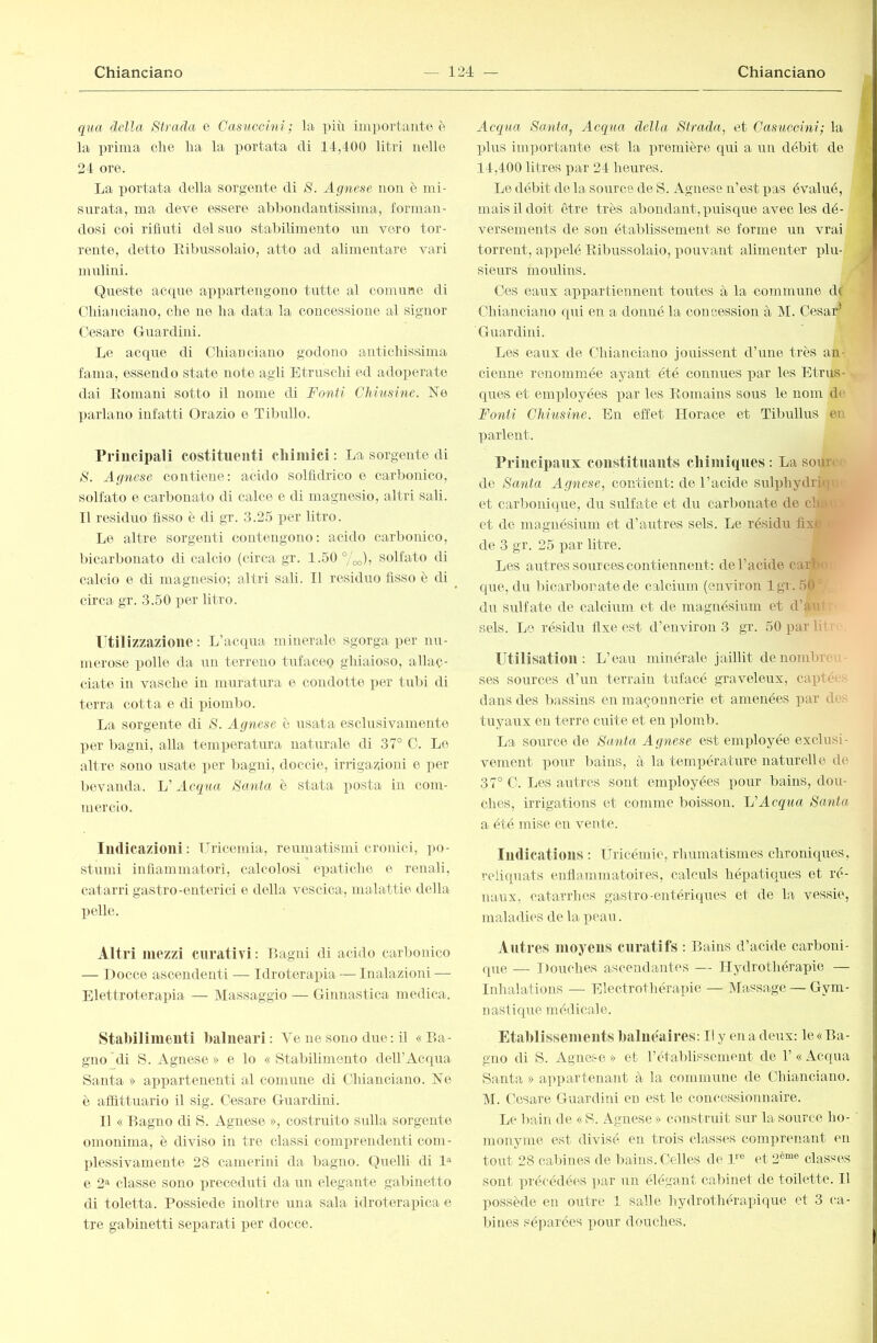 qua della Strada, e Casuccini; la più iin])ortaute è la ])i'ima die ha la portata di 14,400 litri nelle 24 ore. La portata della sorgente di S. Agnese non è mi- surata, ma deve essere abbondantissima, forman- dosi coi rifiuti del suo stabilimento un vero tor- rente, detto Eibussolaio, atto ad alimentare vari mulini. Queste acque appartengono tutte al comune di Chianciano, che ne ha data la concessione al signor Cesare Guardini. Le acque di Chianciano godono antichissima fama, essendo state note agli Etruschi ed adoperate dai Itomani sotto il nome di Fonti Chiusine. Ne parlano infatti Orazio o Tibullo. Principali costituenti cliiinici : La sorgente di S. Agnese contiene: acido solfidrico e carbonico, solfato e carbonato di calce e di magnesio, altri sali. 11 residuo fisso è di gr. 3.25 per litro. Lo altre sorgenti contengono: acido carbonico, bicarbonato di calcio (circa gr. 1.50 °/'oo)j solfato di calcio e di magnesio; altri sali. Il residuo fisso è di ^ circa gr. 3.50 per litro. rtilizzazione : L’acepra minerale sgorga per nu- merose polle da un terreno tufaceg ghiaioso, allac- ciate in vasche in muratura e condotto per tubi di terra cotta e di pioml)0. La sorgente di S. Agnese c usata esclusivamente per bagni, alla temperatura naturale di 37° C. Le altre sono usate per bagni, doccie, irrigazioni e per l)evanda. C Acqua Santa è stata posta in com- mercio. Indicazioni: Inicemia-, reumatismi cronici, ]>o- stumi infiammatori, calcolosi epatiche e renali, catarri gastro-enterici e della vescica, malattie della pelle. Altri mezzi curativi: Lagni di acido carbonico — Docce ascendenti — Idroterapia — Inalazioni — Elettroterapia — INIassaggio — Ginnastica medica. Stabilimenti balneari: Ve ne sono due : il «La- gno di S. Agnese » e lo « Stabilimento dell’Acqua Santa » ai)partenenti al comune di Chianciano. Ne ò atfittuario il sig. Cesare Guardini. 11 « Lagno di S. Agnese », costruito sulla sorgente omonima, è diviso in tre classi comprendenti com- plessivamente 28 camerini da bagno. Quelli di e 2=^ classe sono preceduti da un elegante gabinetto di toletta. Possiede inoltre una sala idroterapica e tre gabinetti separati per docce. Acqua Santa^ Acqua della Strada, et Casuccini; la plus importante est la iiremière qui a un débit de 14,400 litres par 24 heures. Le débit de la source de S. Agnese n’est x>as évalué, mais il doit être très abondant, puisque avec les dé- versements de son établissement se forme un vrai torrent, appelé Eibussolaio, pouvant alimenter plu- sieurs moiilirrs. Ces eaux appartiennent toutes à la commune d( Chianciano qui en a donné la concession à M. Cesar^ Guardini. Les eaux de Chianciano jouissent d’une très an- cienne renommée ayant été connues par les Etrus- ques et employées par les Komains sous le nom de Fonti Chiusine. En effet Horace et Tibullus en parlent. rrincipaiix constituants chimiques : La sour< de Santa Agnese, contient: de l’acide sulphydri(|i' et carbonique, du sulfate et du carbonate de cha' et de magnésium et d’autres sels. Le résidu fixe de 3 gr. 25 par litre. Les autres sources contiennent: de l’acide caria que, du Ificarbonate de calcium (environ Igr. 50 ’ du sidfate de calcium et de magnésium et d’am sels. Le résidu fixe est d’environ 3 gr. 50 par li Utilisation: L’eau minérale jaillit de nombrr,. ses sources d’un terrain tufacé graveleux, capté» dans des bassins en maçonnerie et amenées par de^ tuyaux en terre cuite et en plomb. La source de Santa Agnese est employée exclusi- vement pour bains, à la température naturelle de 37° C. Les autres sont employées pour bains, dou- ches, irrigations et comme boisson. C’Acqua Santa a été mise en vente. Indications : Uricémie, rhumatismes chroniques, reliquats enfiammatoires, calculs hépatiques et ré- naux, catarrhes gastro-entéri(iues et de la vessie, maladies de la peau. Antres moyens curatifs : Lains d’acide carboni- que — Douches ascendantes — Ilydrothérayjie — Inhalations — Electrothérapie — Massage — Gym- nastique médicale. Etablissements balnéaires: Il y en a deux: le « La- gno di S. Agnese » et rétablissement de 1’ « Acqua Santa » appartenant à la commune de Chianciano. M. Cesare Guardini eu est le concessionnaire. Le Itain de « S. Agnese » construit sur la source ho- monyme est divisé en trois classes comprenant en tout 28 calfines de bains. Ccdles de 1^® et 2^“® classes sont pi'écédées par un élégant cabinet de toilette. Il possède en outre 1 salle hydrothérapique et 3 ca- bines séy)arces pour douches.