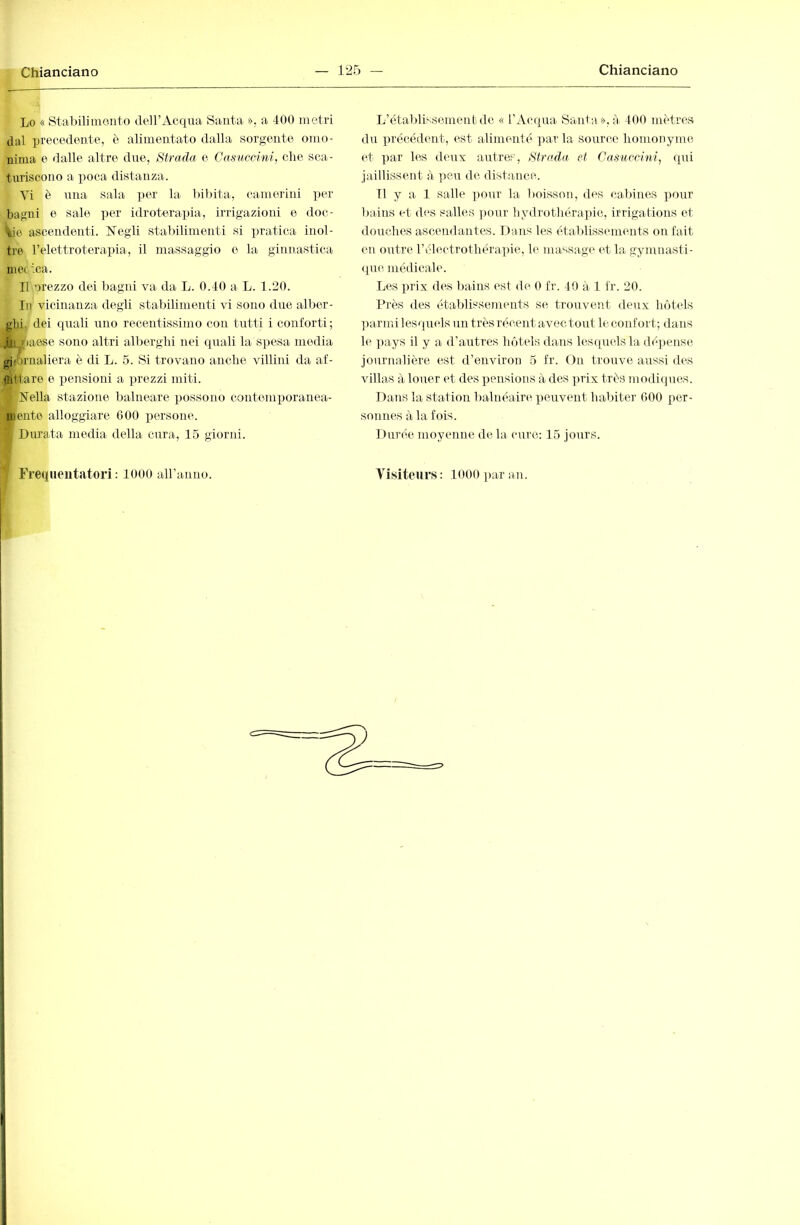 Lo « Stabilimento dell’Acqua Santa », a 400 metri dal precedente, è alimentato dalla sorgente omo- nima e dalle altre due. Strada e Casìiccim, die sca- turiscono a iioca distanza. Vi è una sala per la bibita, camerini per bagni e sale per idroterapia, irrigazioni e doc- ,iie ascendenti. ìlegli stabilimenti si pratica inol- tre relettroterapia, il massaggio e la ginnastica met ica. Il orezzo dei bagni va da L. 0.40 a L. 1.20. In vicinanza degli stabilimenti vi sono due alber- ghi. dei quali uno recentissimo con tutti i conforti; .ili baese sono altri alberghi nei quali la spesa media gidirnaliera è di L. 5. Si trovano anche villini da af- ùittare e pensioni a prezzi miti. Nella stazione balneare possono conteniiioranea- mente alloggiare 600 iiersone. Durata media della cura, 15 giorni. L’établisscmenbdc « l'Acqua Santa », à 400 mètres du précédent, est alimenté ])ar la source homonyme et par les deux autres, Strada et Casuccini, qui jaillissent à ])eu de distance. Il y a 1 salle pour la boisson, des cabines ])our bains et d<‘S salles ]jour hydrothérapie, irrigations et douches ascendantes. Dans les établissements on fait en orrtre rél(H-trothéra])ie, le massage et la gymnasti- que médicale. Les prix des bains est de 0 fr. 40 à 1 fr. 20. Près des établissonents se trouvent deux hôtels ])armi lesquels un très récent avec tout le confort; dans le pays il y a d’autres hôtels dans lescpielsla dé])ense journalière est d’environ 5 fr. On trouve aussi des villas à louer et des pensions à des prix très modi(pies. Dans la station balnéaire peuvent habiter 600 per- sonnes à la fois. Durée moyenne, de la cure; 15 jours.