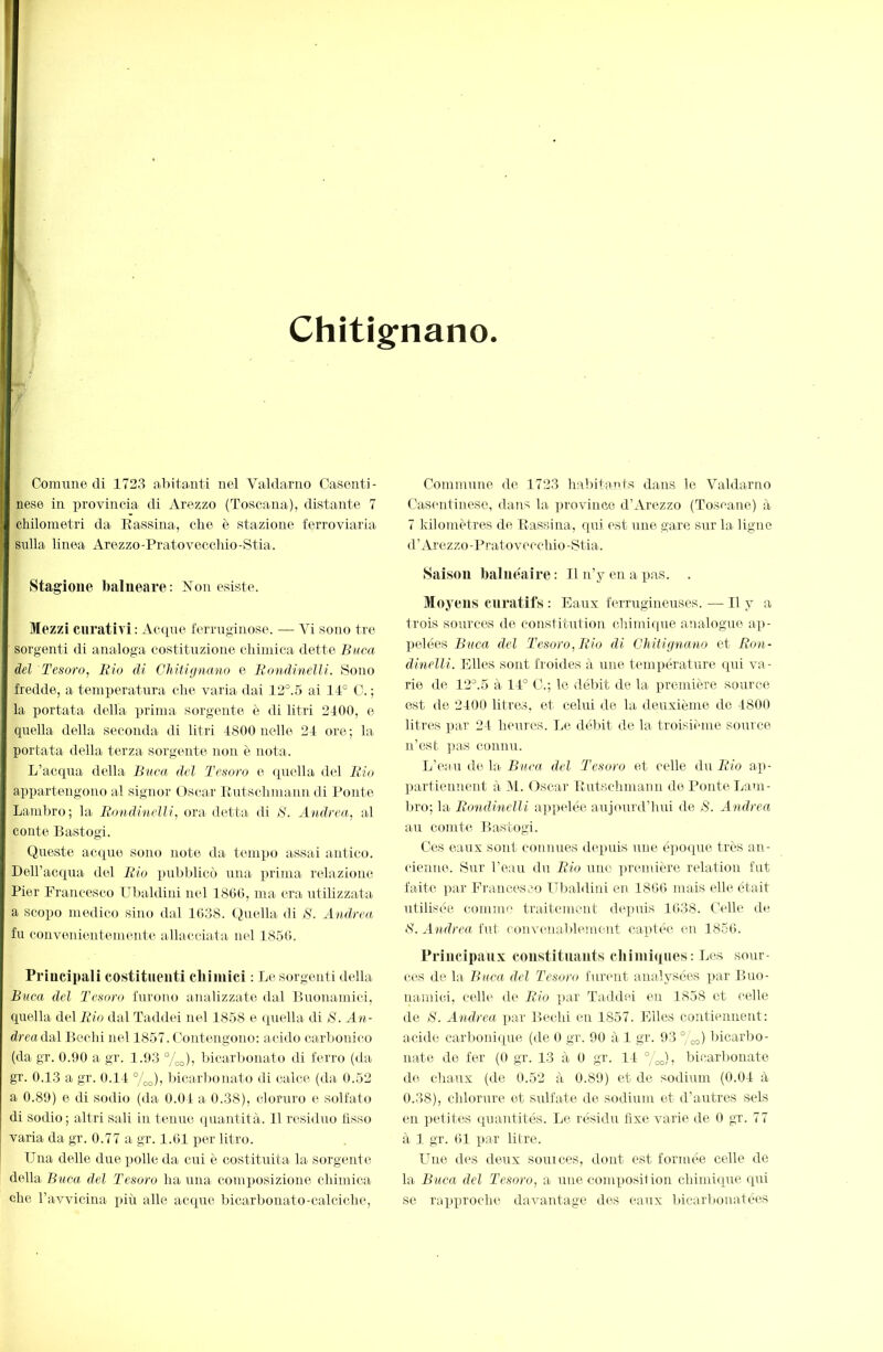 Chitig'nano Comune di 1723 aliitanti nel Valdarno Casenti- nese in provincia di Arezzo (Toscana), distante 7 chilometri da Eassina, che è stazione ferroviaria sulla linea Arezzo-Pratoveccliio-Stia. Stagione balneare: Ilon esiste. Mezzi curativi: Acque ferruginose. — Vi sono tre sorgenti di analoga costituzione chimica dette Buca del Tesoro, Rio di Chitignano e Roìidmelli. Sono fredde, a temperatura che varia dai 12°.5 ai 1-V C. ; la portata della prima sorgente è di litri 2100, e quella della seconda di litri 4800 nelle 24 ore; la portata della terza sorgente tiou è nota. L’acqua della Buca del Tesoro e quella del Rio appartengono al signor Osear Eutschmann di Ponte Lambro; la R(>ndi‘ìielli, ora detta di S. Andrea, al conte Bastogi. Queste acque sono note da tempo assai antico. DeU’acqua del Rio imbblicò una prima relazione Pier Francesco Ubaldini nel 1860, ma era utilizzata a scopo medico sino dal 1038. (biella di B. Andrea fu convenientemente allacciata nel 1850. Priucipali costituenti chimici : Tjc sorgenti della Buca del Tesoro furono analizzate dal Buonamici, quella del Rio dal Taddei nel 1858 e ipiella di 8. An- dreaduì Bcelii nel 1857. Contengono: acido carbonico (da gr. 0.90 a< gr. 1.93 %o); bicarbonato di ferro (da gr. 0.13 a gr. 0.11 °/oo)) l>icarbonato di calce (da 0.52 a 0.89) 0 di sodio (da 0.01 a 0.38), cloruro e solfato di sodio; altri sali in tenue quantità. 11 residuo fisso varia da gr. 0.77 a gr. 1.61 per litro. Una delle duexiolle da cui è costituita la sorgente della Buca del Tesoro ha una composizione chimica che. ravvicina più alle accpie bicarbonato-calciche. Commune de 1723 habitants dans le Valdarno Casentinese, dans la province d’Arezzo (Toscane) à 7 kilomètres de Eassina, qui est une gare sur la Ugno d’Arezzo-Prato vecchio-Stia. Saison balmiaire : 11 n’y en a pas. . Moyens curatifs : Eaux ferrugineuses. — Il y a trois sources de constitution chimique analogue ap- ]ielées Buca del Tesoro, Rio di CMUgna.no et Ron- dinelli. Elles sont froides à une température (pii va- rie de 12^.5 à 11° C.; le débit de la première source est de 2100 litres, et celui de la deuxième de 1800 litres par 21 heures. liC débit de la troisième source n’est ]uis connu. L’eau de la Buca del Tesoro et celle du Rio ap- partieiment à 11. Oscar Eutschmann de Ponte Lam- bro; la Rondinelli ap])elée aujourd’hui de ^8. Andrea au comte Bastogi. Ces eaux sont connues (Uqniis une é])0([ue très an- cienne. Sur l’eau du Rio une premiere relation fut faite ]iar Francesco Ulialdini en 1860 mais elle était utilisée commi' traitement de]mis 1038. Celle de ‘8. Andrea fut conveualihnnent captée en 1850. Principanx constitmints chimiques: Les sour ces de la Bucee del Tesoro furent analysées par Buo- namici, celle de Rio ])ar Taddei en 1858 et celle de 8. Andrea par Bechi en 1857. Elles contiennent: acide carboniipie (de 0 gr. 90 à 1 gr. 93 ° bicarbo- nate de fer (0 gr. 13 à 0 gr. 11 °/M, bicarbonate de chaux (de 0.52 à 0.89) et de sodium (0.01 à 0.38), chlorure et sulfate de sodium et d’autres sels en petites cpuintités. Le résidu fixe varie de 0 gr. 77 à 1 gr. 01 par litre. Une des deux soin ces, dont est formée celle de la Buca del Tesoro, a une composition chiniicpie rpii se rapxu’oclie davantage des eaux bicarbonatées