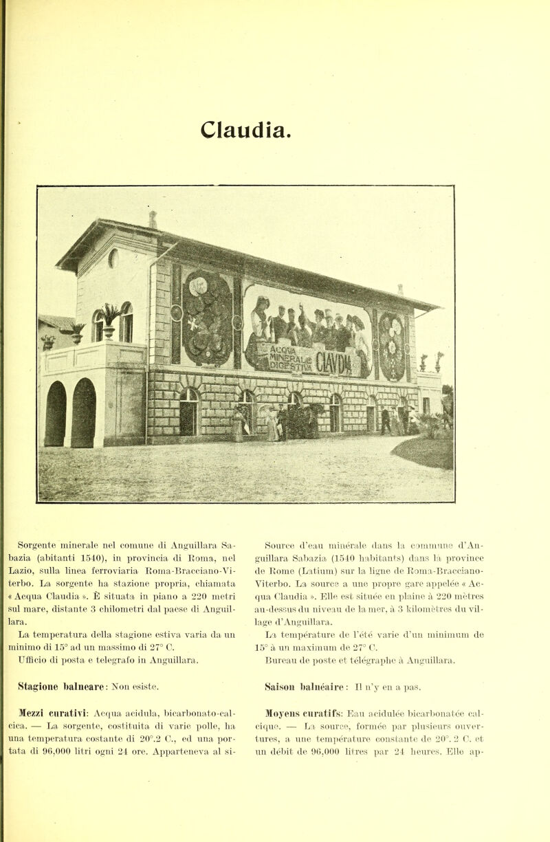 Claudia. Sorgente minerale nel comune di Anguillara Sa- bazia (abitanti 1540), in provincia di Eoma, nel Lazio, sulla linea ferroviaria Eoma-Bracciauo-Vi- terbo. La sorgente ha stazione propria, chiamata « Acqua Claudia ». È situata in piano a 220 metri Sul mare, distante 3 chilometri dal paese di Anguil- lara. La temijeratura della- stagione estiva varia da un minimo di 15° ad un massimo di 27° C. Ufficio di posta e telegrafo in Anguillara. Stagione balneare: Non esiste. Mezzi curativi: Acqua acidula, bicarbonato-cal- cica. — La sorgente, costituita di varie ])olle, ha una temx)eratura costante di 20°.2 C., ed una por- tata di 96,000 litri ogni 24 ore. Apx)arteneva al si- Source d’eau minérale dans la commune d’An- guillara Sal)azia (1540 habitants) dans la x^rovince de Eome (Latium) sur la ligne de Eoma-Bracciano- Viterbo. La source a une ])rox)re gare ax)pelée « Ac- qua f'iaudia ». Elle est située en xdaine à 220 mètres au-dessus du niveau de la mer, à 3 kilomètres du vil- lage d’Anguillara. La temxîérature de l’été varie d’un minimum de 15° à un maximum de 27° C. Bureau de x>oste et télégrax)hc à Anguillara. Saison balnéaire : Il n’y en a pa-s. Moyens curatifs: Eau acidulée bicarbonatée cal- cique. — La source, formée x>ar xfiosieurs ouver- tures, a une temx^éi'ature constante de 20°. 2 C. et un débit de 90,000 litres x>ar 24 heures. Elle ap-