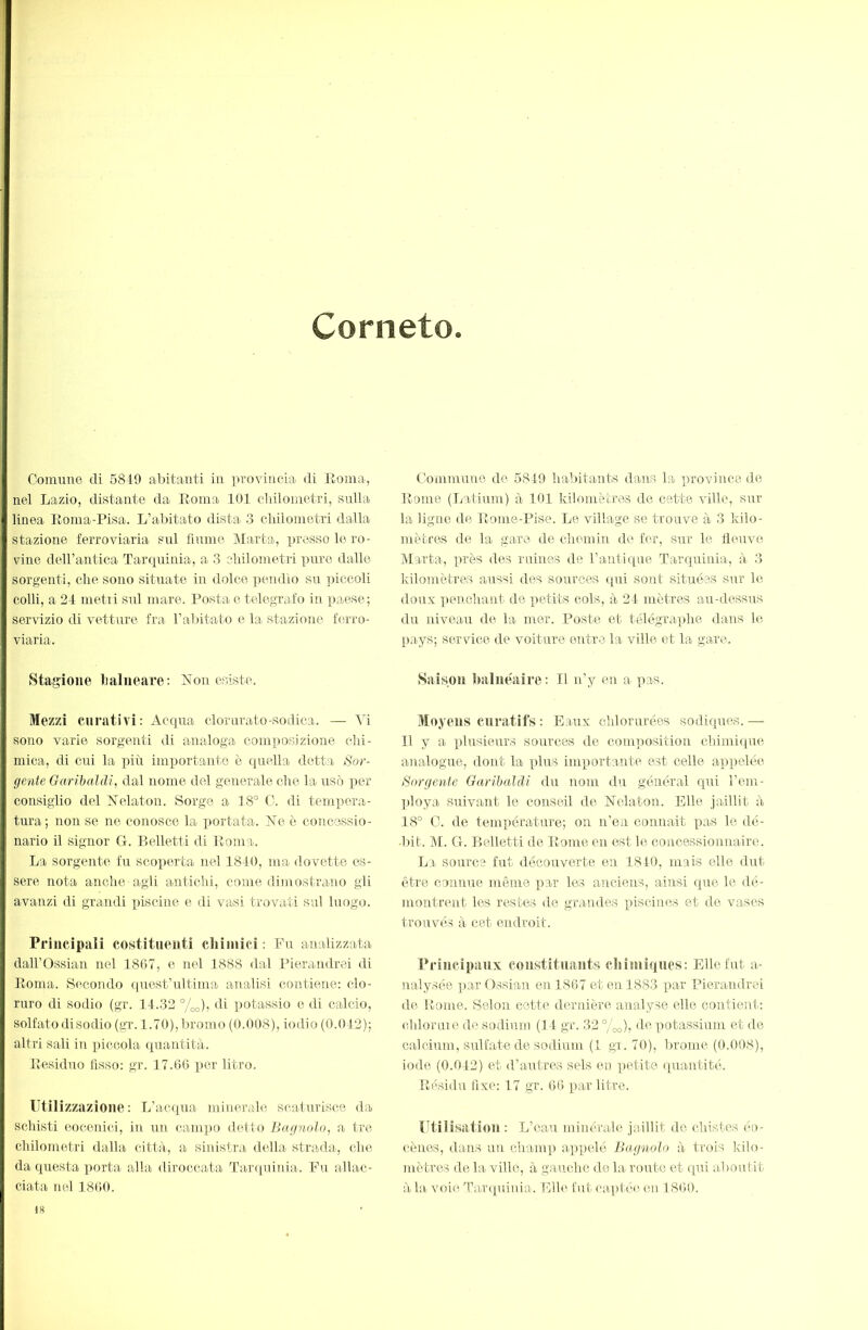 Corneto Comune di 5849 al)itanti in provincia di Eoina, nel Lazio, distante da Eoma 101 cliilometri, sulla linea Eoma-Pisa. L’abitato dista 3 chilometri dalla stazione ferroviaria sul fiume Marta, presso le ro- vine deH’antica Tarquinia, a 3 chilometri pure dalle sorgenti, che sono situate in dolce ])endio sn ])iccoli colli, a 21 metri sul mare. Posta e telegrafo in paese; servizio di vetture fra l’abitato e la stazione ferro- viaria. Stagione halneave: ?lon esiste. Mezzi curativi: Acqua clorurato-sodica. — Vi sono varie sorgenti di analoga composizione chi- mica, di cui la più importante è (piella detta Sor- gente Oarihaldi, dal nome del generale che la usò per consiglio del Nelaton. Sorge a 18° 0. di tempera- tura; non se ne conosce la portata. Ve è concessio- nario il signor G. Belletti di Eoma. La sorgente fn scoperta nel 1810, ma dovette es- sere nota anche agli antichi, come dimostrano gli avanzi di grandi piscine e di vasi trovati sul luogo. Principali costituenti cliiinici : Fu analizzata dairOssian nel 1867, e nel 1888 dal Pierandrei di Eoma. S<“-condo quest’idtima analisi contiene: clo- ruro di sodio (gr. 11.33 %o), di potassio e di calcio, solfato di sodio (gi’. 1.70), bromo (0.008), iodio (0.013); altri sali in piccola quantità. Eesiduo lìsso: gr. 17.66 per litro. Utilizzazione: L’acqua minerale scaturisce da schisti eocenici, in un cani])0 detto Bagnolo^ a tre chilometri dalla città, a sinistra della strada, che da questa porta alla diroccata Ta.r<[uÌTiia. Fu allac- ciata nel 1860. Commune de 5849 habitants dans la ])rovince de Eome (Latiiun) à 101 kilomètres de catte ville, sur la ligne de Eome-Pise. Le village se trouve à 3 kilo- mètres de la gare de chemin de for, sur le fleuve Marta, près des ruines de Fanti(|ue Tarquinia, à 3 kilomètres aussi des sources ([ui sont situées sur le doux ])enchant de petits cols, à 21 mètres au-dessus du niveau de la mer. Poste et télégraphe dans h‘. pays; service de voiture entre la ville et la gare. Saison iuilnéaire : Il n’y en a p.as. Moyens curatifs : Eaux chlorurées sodiques. — Il y a plusieurs sources de comimsition chimie(ue analogue, dont la plus imxrortante est celle aq)pclée Sorgente Garibaldi du nom du général qui l’em- ])loya suivant le conseil de tSTelaton. Elle jaillit à 18° C. de température; on n’en counait pas le dé- I)it. M. G. Belletti de Eome en est le concessionnaire. La source fut découverte en 1810, mais elle dut être connue même par les anciens, ainsi que le dé- montrent les restes de gra.ndes piscines et de vases trouvés à cet endroit. Principaux constituants cîiiiuiques: Elle fut a- ualysée par Ossian en 1867 et en 1883 par Pierandrei de Eome. Selon cette dernière analyse elle contient: chloruie de sodium (11 gr. 33 °/oo), <Ir potassium et de calcium, sulfate de sodium (1 gr. 70), brome (0.008), iode (0.013) et d’autres sels en iretite quantité. Eésidu fixe: 17 gr. 66 par litre. Utilisation : L’eau minérale jaillit de chistes éo- cènes, dans un champ appelé Bagnolo à trois kllo- mètres de la ville, à gauche de la route et qui aboutit à la voiii Taiapiiiiia. Elh^ fut captée, en 1860. 18