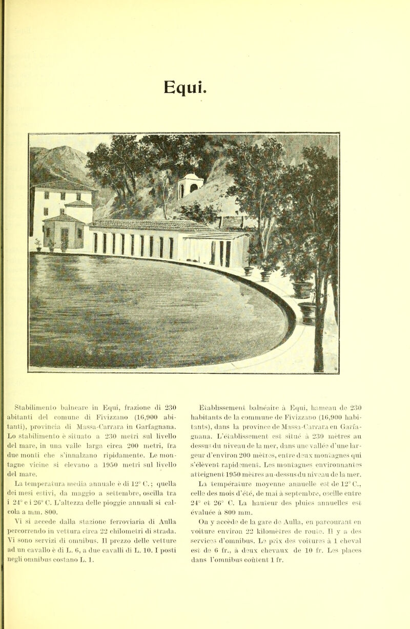 Equi. Stabilimeuto baliieaxe iu E([iii, frazione di 230 abitanti del coinnne di Fivizzano (10,000 al)i- tanli), provincia di Massa-t'arrara in (birlagnarla. Lo stabilimento è situato a 230 metri sai livello del mare, in mia valle larga circa 200 metri, Ira due monti die s’innalzano ripidamente. Le mon- tagne vicine si elevano a 10.50 metri sul livello del mare. La temiieratura media annuale è di 12° C. ; quella dei mesi estivi, da maggio a settembre, oscilla tra i 21° e i 20° C. L’altezza delle pioggie annuali si cal- cola a min. 800. M si accede dalla stazione ferroviaria di Aulla percorrendo in vettura circa 22 cliilonietri di strada. Vi sono servizi di omnibus. 11 iirezzo delle vetture ad un cavallo è di L. 0, a due cavalli di L. 10.1 posti negli omnibus costano L. 1. Etablissement tialnéaiie, ii, E([iii, haineau de 230 habitants de la commune de Fivizzano (10,000 halii- taiils), dans la province de Massa-Carrara en Garfa- gnana.. L’étaldisseinent est situé à 230 mètres an dessus du niveau de la mer, dans une vallée d’une lar- geur d’environ 200 inètios, entre deux montagnes qui s’élèvent raijidement. Les montagnes environnantes Uitteignent lOoO mètres au-dessns du niveau de la mer. La temjiérature moyenne aimnelle est de 12° C., celle des mois d’été, de mai à sejitembre, oscille ent re 21° et 20° C'. La liautenr des ])luies annuelles est évaluée à 800 mm. On y accède de la gare do Aulla, en parcourant e-n voiture environ 22 kilomètres de roirte. Il y a di's siu'vicos d’omnibus. Le prix des voitures à 1 cheval est de 0 fr., à deux clievairx de 10 fr. Les places dans l’omnibus coùteirt 1 fr.