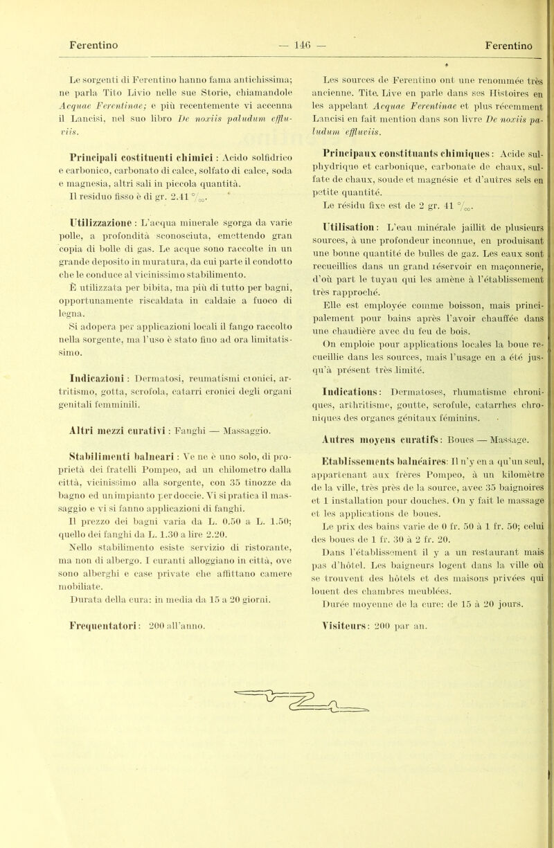 Le sorgenti di Ferentino Iranno fama anticliissinia; ne parla Tito Livio nelle sue Storie, chiamandole Acqnae Ferentinae; e più recentemente vi accenna il Lancisi, nel suo libro De noxiìs paludmn efflu- Principali costituenti chimici : Acido solfidrico e carbonico, carbonato di calce, solfato di calce, soda e magnesia, altri sali in piccola cpiantità.. 11 residuo fisso è di gr. 2.41 7oo- Utilizzazione : L’acqua minerale sgorga da varie ]rolle, a profondità sconosciuta, emettendo gran copia di bolle di gas. Le acque sono raccolte in un grande deposito in mrrratura, da cui parte il condotto che le conduce al vicinissimo stabilimento. F utilizzata per bibita, ma più di tutto per bagni, opportunamente riscaldata in caldaie a fuoco di legna. Si adopera i>er applicazioni locali il fango raccolto nella sorgente, ma buso è stato fino ad ora limitatis- simo. Indicazioni : Dermatosi, reumatismi ciGirici, ar- tritismo, gotta, scrofola, catarri cronici degli organi genitali femminili. Altri mezzi curativi : Fanghi — ^Massaggio. Stabilimenti balneari : Ve ne è uno solo, di pro- prietà dei fratelli Pomireo, ad un chilometro dalla città, vicinissimo alla sorgente, con 35 tinozze da bagno ed unimpianto perdoccie. Vi si pratica il mas- saggio e vi si fanno airplicazioni di fanghi. 11 prezzo dei bagni varia da L. 0.50 a L. 1.50; quello dei fanglii da L. 1.30 a lire 2.20. Kello stabilimento esiste servizio di ristorante, ma non di albergo. 1 curanti alloggiano in città, ove sono alberghi e case irrivate che affittano camere mobiliate. Durata della cura: in media da 15 a 20 giorni. Frequentatori : 200 aU’aìino. Les sources de Ferentino ont une renommée très ancienne. Tita Live en parle dans ses Histoires en les appelant Acqtiae Ferentinae et phrs récemment Lancisi en fait mention dans son livre De noxiis fa- ludum. effliwîis. Principaux constituants cbimiques : Acide sul- phydriquo et carbonique, carbonate de chaux, sul- fate de chaux, soude et magnésie et d’autres sels en petite quantité. Le résidu fixe est de 2 gr. 41 °/^. Utilisation : L’eau minérale jaillit de plusieurs sources, à une profondeur inconnue, en produisant une bonne quantité de bulles de gaz. Les eaux sont recueillies dans un grand réservoir en maçomrerie, d’où part le tuyau cpri les amène à l’établissement très rapirroché. Elle est employée comme boisson, mais irrinci- palement pour bains après l’avoir chauffée dans une chaudière avec du feu de bois. On emploie pour apirlications locales la boue re- cueillie dans les sources, mais l’usage en a été jus- qu’à présent très limité. Indications : Dermatoses, rhumatisme chroni- ques, arthritisme, goutte, scrofule, catarrhes chro- niques des organes génitaux féminins. Antres moyens curatifs : Boues — Massage. Fitai)lisseinents balnéaires: Il n’y en a qu’un seul, i appartenant aux frères Pompeo, à un kilomètre de la ville, très près de la source, avec 35 baignoires et 1 installation pour douches. On y fait le massage et les apidications de boues. Le prix des bains varie de 0 fr. 50 à 1 fr. 50; celui des boues de 1 fr. 30 à 2 fr. 20. Dans l’établissement il y a un restaurant mais pas d’hôtel. Les baigneurs logent dans la ville où se trouvent des hôtels et des maisons privées qui louent des chambres meublées. Durée moyenne de la cure: de 45 à 20 jours. Ì Visiteurs : 200 par an. 1 n- ■v