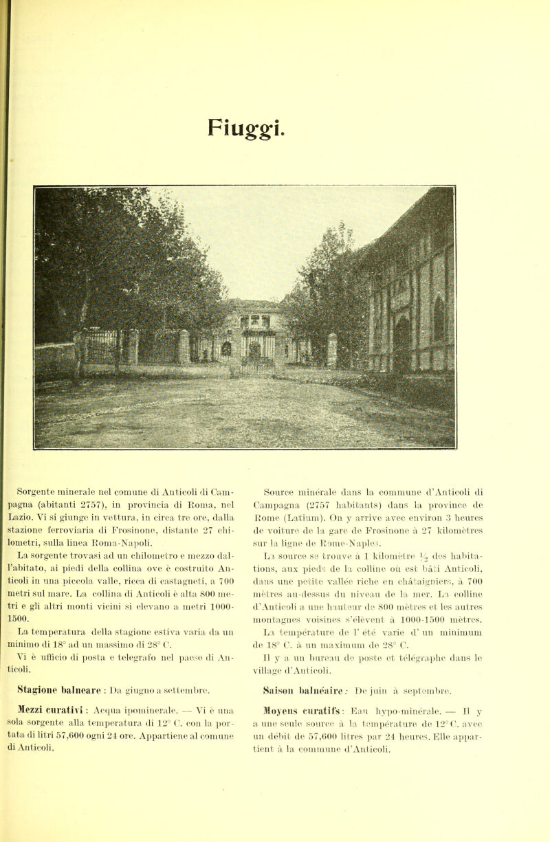 Fiuggi Sorgente minerale nel comune di Auticoli di Cam- pagna (abitanti 2757), in provincia di Eoma, nel Lazio. Vi si giunge in vettura, in circa tre ore, dalla stazione ferroviaria di Fiosinoiu^ distante 27 chi- lometri, sulla linea Eonia-ì^apoli. La sorgente trovasi ad tni chilometro e mezzo dal- l’abitato, ai ])iedi della collina ove è costruito An- ticoli in una piccola valle, ricca di castagneti, a 700 metri sul mare. La collina di Anticoli è alta 800 me- tri e gli altri monti vicini si elevano a metri 1000- 1500. La temperatura della stagiom^ estiva varia da un minimo di 18° ad un massimo di 28° C. Vi è nfficio di ])osta e telegrafo nel paese di Au- ticoli. Stagione balneare : I>a gEigno a settembre. Mezzi curativi : Acapia i])ominerale. — Vi è una sola sorgente alla temperatura di 12° C. con la por- tata di litri 57,600 ogni 24 ore. A])partienc al comune di iVnticoli, Source minérale dans la. commune d’Anticoli di Campagna (2757 habitants) dans la province de Eome (Latium). On y arrive avec environ 3 heures de voiture de la. gare de Frosinone à 27 kilomètres SUI' la ligne de Eome-Naples. Iji source se trouve à 1 kilomètre J/, des habita- tions, aux pieds de la colline où est l)âti xiuticoli, dans une petite vallée riche en châtaigniers, à 700 mètres au-dessus du niveau de la mer. La colline d’Anticoli a une hauteur de 800 mètres et les autres montagnes voisines s’élèvent à 1000-1500 mètres. La température de 1’ été. varie d’un minimum de 18° C. à un maximum de 28° C. Il y a un bureau de poste et télégraphe dans le village d’Anticoli. Saison balnéaire; De juin à sepAembre. Moyens curatifs: Fan hypo-minérale.— 11 y a une seule source à la températ.ure del2°('. avec un débit de 57,600 litres ]>ar 24 he\;res. Elle appar- tient à la commune d’Anticoli.