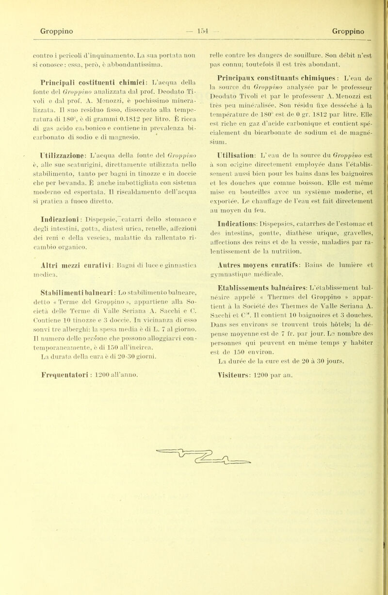 couti’o i pericoli (Viiiquiiiaineuto. La sua portata non si conosce: essa, però, è aLÌ)ondantissima. Principali costituenti cliimici: L’acqua della foute del Groppino analizzata dal prof. Ileodato Ti- voli e dal ])rof. A. Meuozzi, è i)ocliissiuio niiuera- lizzata. Il suo residuo fisso, disseccato alla tempe- ratura di 180°, è di grammi 0.1812 per litro. È ricca di gas acido caibollico e contiene in jirevaleuza bi- carbonato di sodio e di magnesio. Utilizzazione: L’acqua della fonte del Groppino è, alle sue scaturigini, direttamente utilizzata nello stabilimento, tanto per bagni in tinozze e in doccio che per bevanda. È anche imbottigliata con sistema moderno ed esportata. Il riscaldamento dell’acqua si pratica a fuoco diretto. Indicazioni: Dispepsie,’~catarri dello stomaco e degli intestini, gotta, diatesi urica, renelle, affezioni dei reni e della vescica, malattie da rallentato ri- cambio organico. Altri mezzi curativi: Bagni di luce e ginnastica medica. Stalnlinienti balneari : Lo stabili mento balneare, detto « Terme del Groi)piuo >>, appartiene alla So- cietà delle Terme di Valle Soriana A. Sacchi e C. Contiene 10 tinozze e 3 doccie. In vicinanza di esso solivi tre alberghi: la spesa media è di L. 7 al giorno. Il numero dello pers'one che possono alloggiarvi con- temi)oraneamente, è di 150 aH’iucirca. La durata della cura è di 20-30 giorni. l'elle contre les dangers de souillure. Son débit n’est pas connu; toutefois il est très abondant. Principaux constituants cliiiniqnes : L’eau de la source du Groppino analysée xiar le ]irofesseur Deodato Tivoli et x>ar le xirofesseur A. Menozzi est très xieu miiiéralisée. Son résidu fixe desséché à la température de 180° est de 0 gr. 1812 par litre. Elle est riche en gaz d’acide carboniiiue et contient spé- cialement du bicarbonate de sodium et de magné- sium. Utilisation: L’eau de la source du Groppino est à sou origine directement employée dans rétablis- sement aussi liien xiour les bains dans les baignoires et les douches que comme l)oisson. Elle est même mise en bouteilles avec un système moderne, et exportée. Le chaulïage de l’eau est fait directement au moyen du feu. Indications: nis}>eqisies, catarrhes de l’estomac et des intestins, goutte, diathèse uriqiie, gravelles, affections des reins et de la vessie, maladies })ar ra- lentissement de la nutrition. Autres moyens curatifs: Bains de lumière et gymnastique médicale. Etablissements balnéaires: L’établissement bal- néaire a])])elé « Thermes del Gropxoiuo » appar- tient à la Société des Thermes de Valle Seriana A. Sacchi et G''. 11 contient 10 baignoires et 3 douches. Dans ses environs se trouvent trois hôtels; la dé- ])onse moyenne est de 7 fr. x)ar jour. Le nombre des |)ersonnes qui peuvent en même temps y habiter est de 150 environ. La durée de la cure est de 20 à 30 jours.