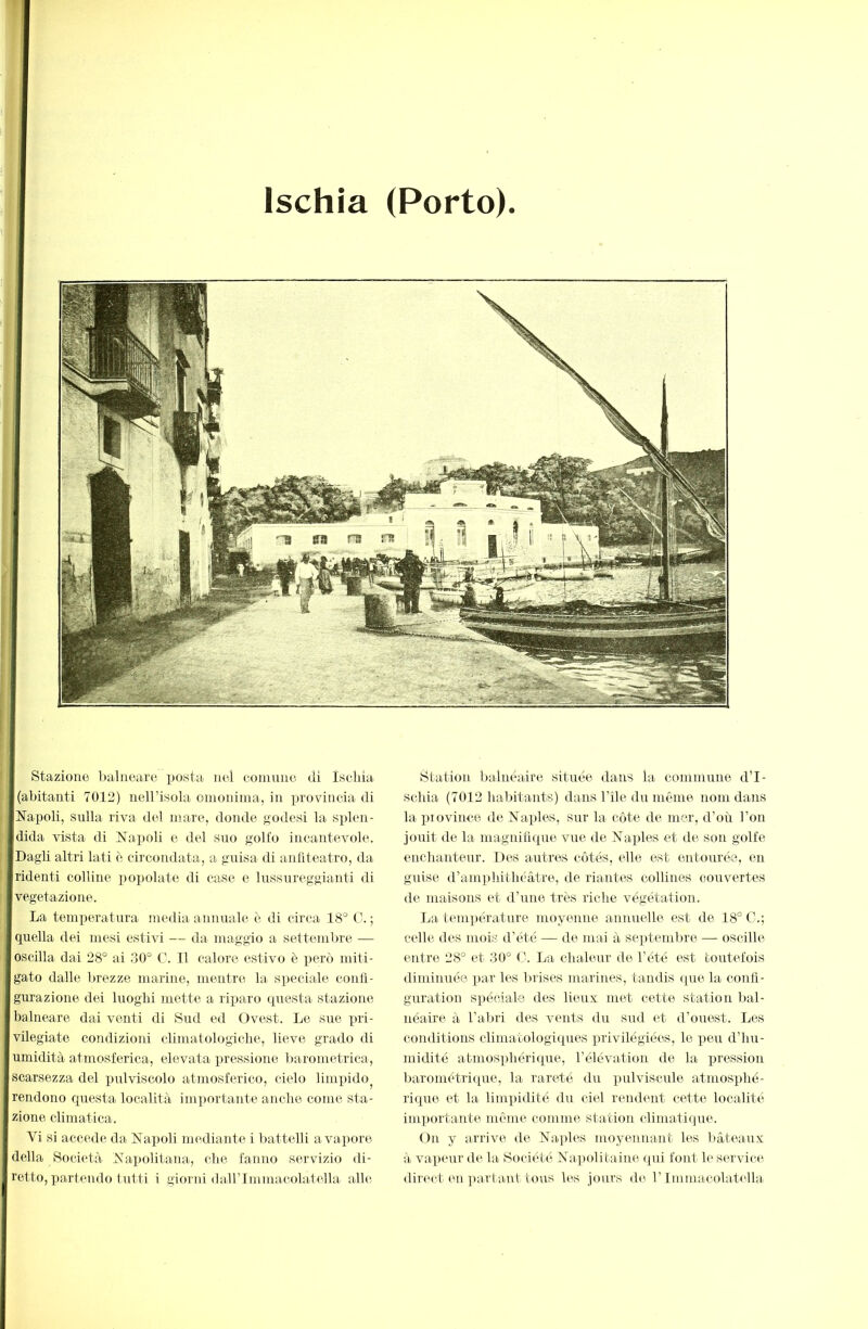 T Ischia (Porto). I Stazione balneare posta nei eoniune di ìseliia I(abitanti 7012) neH’isola omonima, in provincia di ÏNapoli, sulla riva del mare, donde godesi la splen- |dida vista di ì7apoli e del suo golfo incantevole. |Dagli altri lati è circondata, a guisa di anfiteatro, da fridenti colline i)opolate di case e lussTireggianti di vegetazione. La temperatura media annuale è di circa 18° C. ; quella dei mesi estivi — da maggio a settembre — oscilla dai 28° ai 30° C. 11 calore estivo è però miti- gato dalle brezze marine, mentre la speciale confi- gurazione dei luoghi mette a rixjaro questa stazione I balneare dai venti di Sud ed Ovest. Le sire pri- vilegiate condiziord climatologiche, lieve grado di umidità atmosferica, elevata ])ressione barometrica, scarsezza del pulviscolo atmosferico, cielo limpido^ rendono questa località importante anche come sta- zione climatica. Vi si accede da Napoli mediante i battelli a vapore della Società Napolitana, che fanno servizio di- rotto, partendo fui ti i giorni dairimmacolatella alhï Station balnéaire située dans la commune d’I- schia (7012 habitants) dans l’ile du même nom dans la piovince de Naples, sur la côte de mer, d’où l’ou jouit de la magnifique vue de Naples et de son golfe, enchanteur. Des autres côtés, elle est entourée, en guise d’ampldtliéâtre, de riantes collines couvertes de maisons et d’une très riche végétation. La température moyenne annuelle est de 18° C.; celle des mois d’été — de mai à septembre — oscille entre 28° et 30° C. La chaleur de l’été est toutefois diminuée par les brises marines, tandis ([ue la confi- guration spéciale des lieux met cette station bal- néaire à l’alu'i des vents du sud et d’ouest. Les conditions climatologiques privilégiées, le peu d’hu- midité atmosphérique, l’élévation de la lu'ession barométri([ue, la rareté du pulviscide atmosphé- rique et la limpidité du ciel rendent cette localité importante même comme station climatique. On y arrive de Naples moyennant les l)âteaux à va.])eur de la. Société Napolitaine qui font le service direct en partant tous les jours de l’Immacolatella