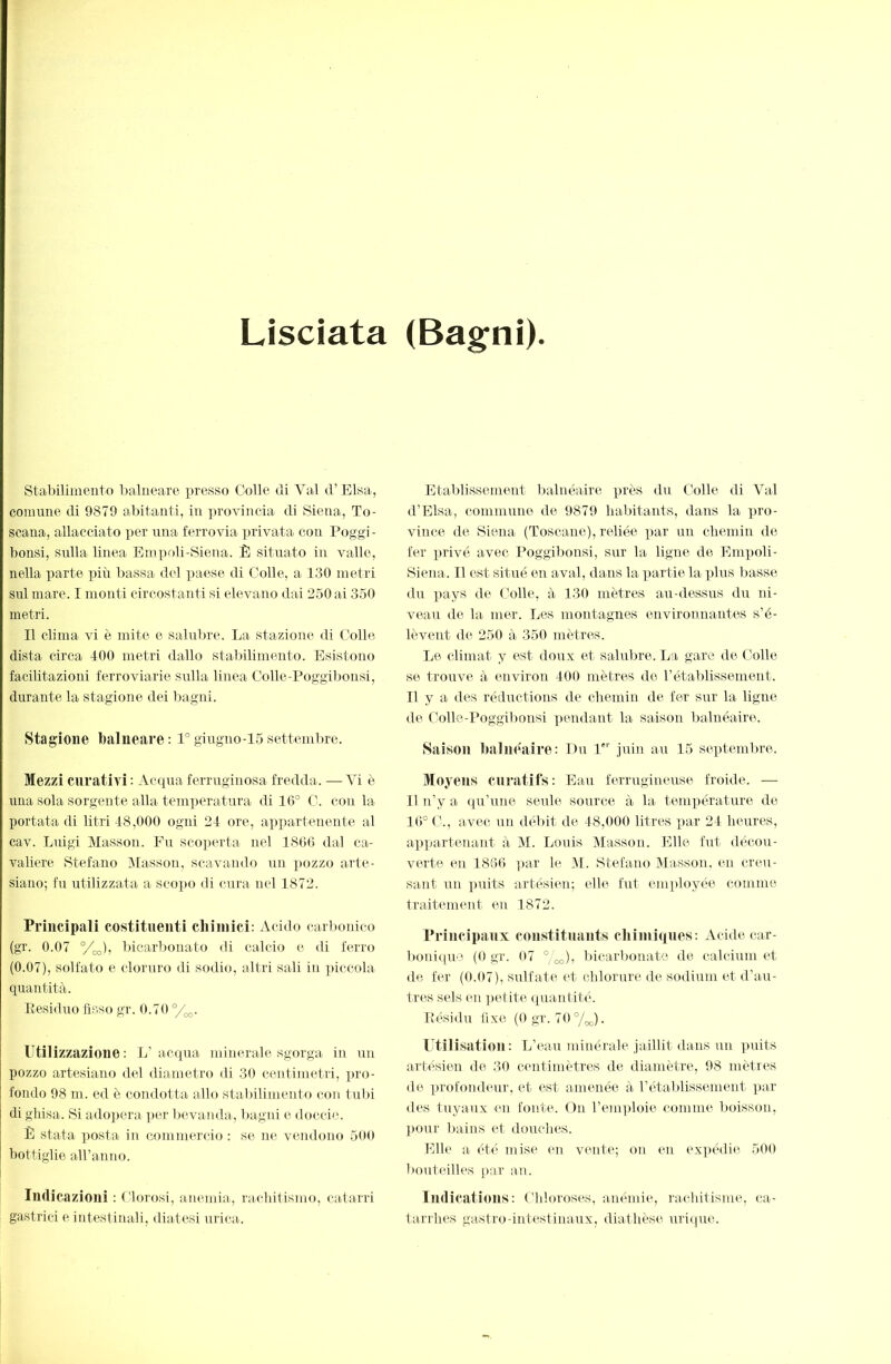 Lisciata (Bagni) Stabiliineiito Ijalneare presso Colle di Val d’Elsa, comune di 9879 abitanti, in ])rovincia di Siena, To- scana, allacciato per una ferrovia privata con Poggi- bonsi, sulla linea Empoli-Siena. È situato in valle, nella parte più bassa del paese di Colle, a 130 metri sul mare. I monti circostanti si elevano dai 250 ai 350 metri. Il clima vi è mite e salubre. La stazione di Colle dista circa 400 metri dallo stalùlimento. Esistono facilitazioni ferroviarie sulla linea Colle-Poggil)Ousi, durante la stagione dei bagni. Stagione balneare: 1°giugno-15settembre. Mezzi curativi: Acqua ferruginosa fredda. —Vi è una sola sorgente alla temperatura di 16° C. con la portata di litri 48,000 ogni 24 ore, appartenente al cav. Luigi Masson. Fu sco])erta nel 1866 dal ca- valiere Stefano INiasson, scavando un pozzo arte- siano; fu utilizzata a scopo di cura nel 1872. Principali costituenti chimici: Acido carbonico (gr. 0.07 °/co), bicarl)onato di calcio e di ferro (0.07), solfato e cloruro di sodio, altri sali in ]iiccola quantità. Ptcsiduo fisso gr. 0.70 °/^. Utilizzazione: L’acqua minerale sgorga in un pozzo artesiano del diametro di 30 centimetri, i)ro- fondo 98 m. ed è condotta allo staliilimeuto con tubi di ghisa-. Si adopera per bevanda, liagni e doccic. È stata posta in commercio ; se ne vendono 500 bottiglie aH’anno. Indicazioni : Lloi'osi, anemia, l’achitismo, catarri gastrici e intestinali, diatesi urica. Etalilissement balnéaire près d\i Colle di Val d’Elsa, commune de 9879 habitants, dans la ]iro- vince de Siena (Toscane), reliée par un chemin de ter privé avec Poggibonsi, sur la ligne de Empoli- Siena. Il est situé en aval, dans la partie la plus basse du pays de Colle, à 130 mètres au-dessus du ni- veau de la mer. Les montagnes environnantes s’é- lèvent de 250 à 350 mètres. Le climat y est doux et salubre. La gare de Colle se trouve à environ 400 mètres do l’établissement. Il y a des réductions de chemin de fer sur la ligne de Colle-Poggibonsi pendant la saison balnéaire. Saison baluéairo: Eu I juin au 15 septembre. Moyens curatifs: Eau ferrugineuse froide. — Il n’y a qu’une seule source à la température de 16° C., avec un dél)it de 48,000 litres par 24 heures, appartenant à M. Louis Masson. Elle fut décou- verte en 1866 ])ar le M. Stefano Masson, en creu- sant un ])uits artésien; elle fut eiu])loyée comme traitement en 1872. Principanx constituants chiini(ines: Acide car- bonique (O gr. 07 ° „,), bicarbonate de calcium et de fer (0.07), sulfate et chlorure de sodium et d’au- tres sels (m ])etite quantité Résidu fixe (0 gr. 70°/„,,). l’tilisation : L’eau minérale jaillit dans un ]>uits artésien de 30 centimètres de diamètre, 98 mètres de profondeTir, et est amenée à l’établissement ])ar des tuyaux en fonte. On l’emploie comme boisson, pour bains et douches. Elle a ét(> mise en vente; on en expédie 500 bouteilles par au. Indications: Chloroses, anémie, rachitisme, ca- tarrhes gastro-intestinaux, diathèse uriqire.