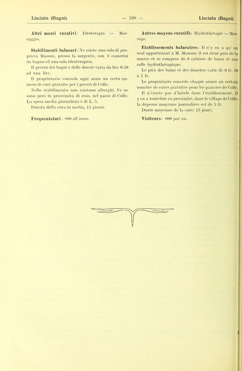 Altri mezzi curativi: Idroterapia — Mas- saggio. Stabilimeuti balneari; Ne esiste uno solo di pro- prietà Masson, presso la sorgente, con 8 camerini da bagno ed una sala idroterapica. Il i^rezzo dei bagni e delle doccie varia da lire 0.50 ad una lira. Il proprietario concede ogni anno nn certo nu- mero di cure gratuite per i ])overi di Colle. Nello stal)iliniento non esistono alberghi. Ve ne sono però in prossimità di esso, nel paese di Colle. La spesa media giornaliera è di L. 5. Durata della carra in media, 15 giorni. Frequentatori : 800 aU’anno. Autres moyens curatifs; Hydrothérapie — Mas- j sage. : Etablissements balnéaires: Il n’y en a qu’ un seul appartenant à M. Masson; il est situé près de la ' soirrce et se compose de 8 cabines de bains et une salle hydrothérapiqire. | Le prix des bains et des douches varie de 0 fr. 50 ' à 1 fr. I Le propriétaire concède chaque année un certain | nombre de cures gratuites pour les pauvres de Colle. î Il n’existe iras d’hôtels dans l’établissement. Il « y en a toutefois en proximité, dans le village de Colle; J la dépense moyenne journalière est de 5 fr. * Durée moyenne de la cure: 15 jours. Visiteurs : 800 par an. ! 1/