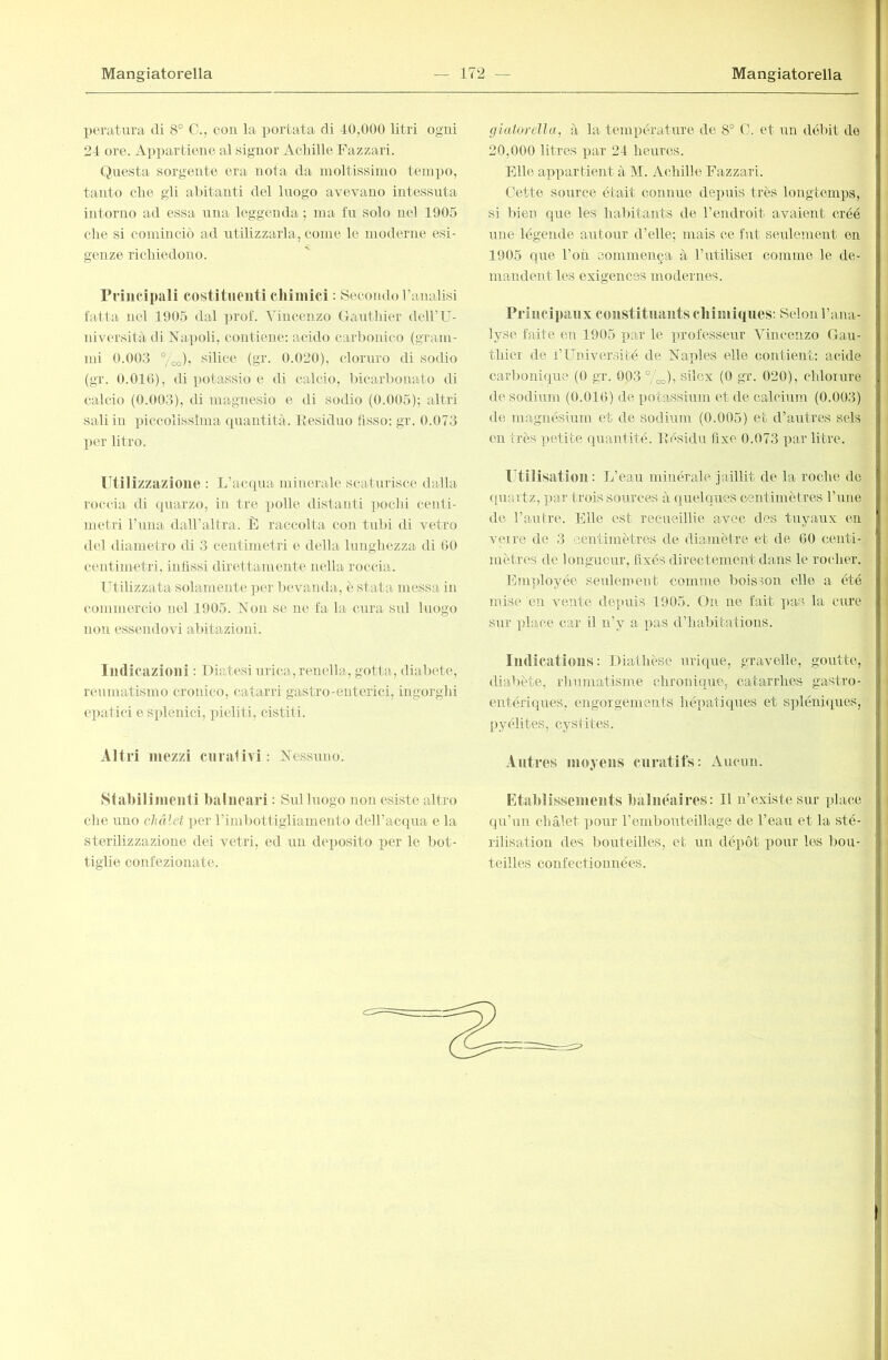 peratiira eli 8° C., con la portata di 40,000 litri ogni 24 ore. Appartiene al signor Achille Fazzari. Questa sorgente era nota da moltissimo tempo, tanto che gli abitanti del luogo avevano intessnta intorno ad essa nua leggenda ; ma fu solo nel 1905 che si cominciò ad utilizzarla, come le moderne esi- genze richiedono. Principali costituenti cliiniici : 8econ<lo Vanalisi fatta nel 1905 dal prof. Vincenzo Gauthier deU’U- niversità di Napoli, contiene: acido carbonico (gTam- mi 0.003 °/oo), silice (gr. 0.020), cloruro di sodio (gr. 0.010), di potassio e di calcio, bicarbonato di calcio (0.003), di magnesio e di sodio (0.005); altri sali in piccolissima quantità. Residuo fisso: gr. 0.073 per litro. Utilizzazione : L’atapia minerale scaturisce dalla roccia di quarzo, in tre polle distanti pochi centi- metri runa daH’altra. È raccolta con tubi di vetro del diametro di 3 centimetri e della lunghezza di 60 centimetri, infissi direttamente nella roccia. TRilizzata solamente per bevanda, è stata messa in commercio nel 1905. Non se ne fa la cura sul luogo non essendovi abitazioni. Indicazioni : Diatesi urica, renella, gotta, diabete, reumatismo cronico, catarri gastro-enterici, ingorghi epatici e splenici, pieliti, cistiti. Altri mezzi cnralivi: Nessuno. Stabilimenti balneari : Sul luogo non esiste altro che uno chàlet per rimbottigliamento delbacqua e la sterilizzazione dei vetri, ed un dei>osito per le bot- tiglie confezionate. giatorella, à la temimrature de 8° C. et un débit de 20,000 litres par 24 heures. Elle appartient à M. Achille Fazzari. Cette source était connue depuis très longtemps, si bien que les habitants de l’endroit avaieirt créé une légende autour d’elle; mais ce fut seulement en 1905 que l’on commença à l’utiliseï comme le de- mandent les exigences modernes. Principaux constituants cliimiques: Selon l’ana- lyse faite en 1905 par le professeur Vincenzo Gau- thier de l’Université de Naples elle contient: acide carbonique (0 gr. 003 °/oo)i silex (0 gr. 020), chlorure de sodium (0.016) de potassium et de calcium (0.003) de magnésium et de sodium (0.005) et d’autres sels on très petite quantité. Résidu fixe 0.073 par litre. lAîlisatlon : L’eau minérale jaillit de la roche de quartz, par trois sources à quelques centimètres rune de l’autre. Elle est recueillie avec des tuyaux en veire de 3 centimètres de diamètre et de 60 centi- mètres de longueur, fixés directement dans le rocher. Employée seulement comme boisson elle a été mise en vente de]uiis 1905. On ne fait ]>as la cure sur xdace car il n’y a pas d’habitations. Imlicatious : Diathèse urique, gravelle, goutte, dial)ète, rhumatisme chronique, catarrhes gastro- entériques, engorgements hépatiques et spléniipies, pyélites, cystites. Autres moyens curatifs: Aucun. Etablissements balnéaires: U n’existe sur place qu’un chalet pour l’embouteillage de l’eau et la sté- rilisation des borrteilles, et un dé^rôt pour les bou- teilles confectionnées. b M