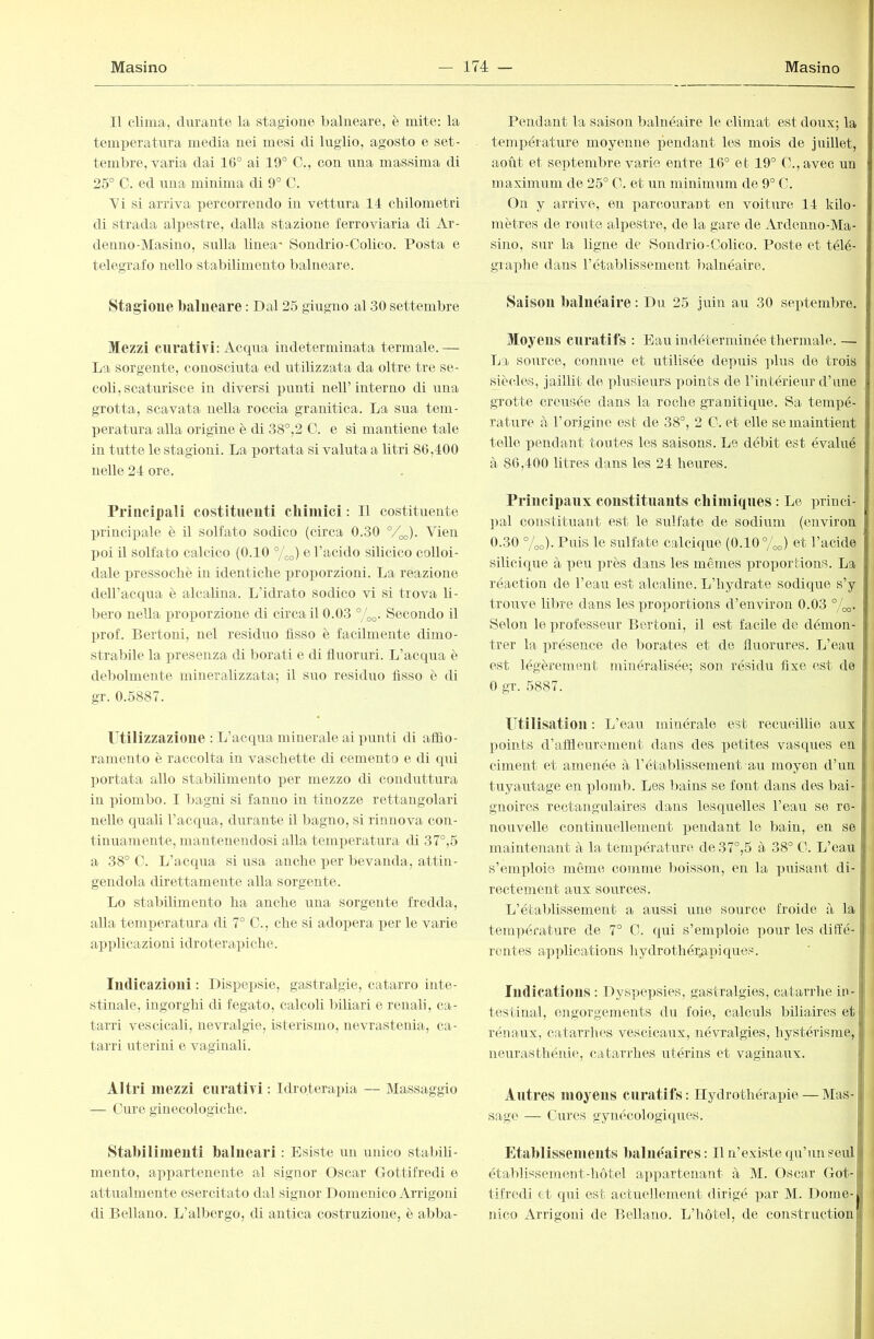 Il clima, durante la stagioue balneare, è mite: la temperatura media nei mesi di luglio, agosto e set- tembre, varia dai 16° ai 19° C., con una massima di 25° C. ed una minima di 9° C. Vi si arriva percorrendo in vettura 14 chilometri di strada alpestre, dalla stazione ferroviaria di Ar- denno-Masino, sulla linea* Sondrio-Oolico. Posta e telegrafo nello stabilimento balneare. Stagione balneare : Dal 25 giugno al 30 settembre Mezzi curativi: Acqua indeterminata termale.— La sorgente, conosciuta ed utilizzata da oltre tre se- coli, scaturisce in diversi punti neH’interno di una grotta, scavata uella roccia granitica. La sua tem- l)eratura alla origine è di 38°,2 0. e si mantiene tale in tutte le stagioni. La portata si valuta a litri 86,400 nelle 24 ore. rrincipali costitueiiti chimici : Il costituente ])rincipale è il solfato sodico (circa 0.30 °4o). Vien poi il solfato calcico (0.10 °/^) eTacido silicico colloi- dale pressoché in identiche proporzioni. La reazione deH’acqua è alcalina. L’idrato sodico vi si trova li- bero nella proporzione di circa il 0.03 Secondo il prof. Bertoni, nel residuo fisso è facilmente dimo- strabile la presenza di borati e di fluoruri. L’acqua è debolmente mineralizzata; il suo residuo fisso è di gr. 0.5887. Utilizzazione : L’acqua minerale ai ])unti di affio- ramento è raccolta in vaschette di cemento e di qui portata allo stabilimento per mezzo di conduttura in piombo. I bagni si fanno in tinozze rettangolari nello quali l’acqua, durante il bagno, si rinnova con- tinuamente, mantenendosi alla temperatura di 37°,5 a 38° C. L’acqua si usa anche per bevanda, attin- gendola direttamente alla sorgente. Lo stabilimento ha anche una sorgente fredda, alla temperatura di 7° C., che si adopera per le varie applicazioni idroterapiche. ludicazioui : Dispepsie, gastralgie, catarro inte- stinale, ingorghi di fegato, calcoli biliari e renali, ca- tarri vescicali, nevralgie, isterismo, nevrastenia, ca- tarri uterini e vaginali. Altri mezzi curativi ; Idroterapia — Massaggio — Cure ginecologiche. Stabilimeuti balneari : Esiste un unico stabili- mento, appartenente al signor Oscar Gottifredi e attiralmente esercitato dal signor Domenico Arrigoni di Bellano. L’albergo, di antica costruzione, è abba- Pendant la saison balnéaire le climat est doux; la temperature moyenne pendant les mois de juillet, août et septembre varie entre 16° et 19° C.,avec un maximum de 25° C. et un minimum de 9° C. j On y arrive, en parcourant en voiture 14 kilo- mètres de route alpestre, de la gare de Ardenno-Ma- sino, sur la ligne de Sondrio-Colico. Poste et télé- i graphe dans l’établissement balnéaire. | Saisou Iialiiéaire : Du 25 juin au 30 septembre. Moyens curatifs : Eau indéterminée thermale. — La sorrree, connue et utilisée depuis ])lus de trois siècles, jaillit de plusieurs points de l’intérieur d’une grotte creusée dans la roche granitique. Sa tempé- i rature à l’origine est de 38°, 2 C. et elle se maintient Ì telle pendant toutes les saisons. Le débit est évalué ^ à 86,400 litres dans les 24 heures. i Principaux constituants chimiques : Le priuél- irai coustituaut est le sulfate de sodiirm (environ i 0.30 %o). Puis le sulfate calcique (0.10 °/oo) et l’acide silicique à peu près dans les mêmes proportions. La i réaction de l’eau est alcaline. L’hydrate sodique s’y trouve libre dans les proportions d’environ 0.03 Selon le professeur Bertoni, il est facile de démon- , trer la présence de borates et de fluorures. L’eau i est légèrement minéralisée; son résidu fixe est de ' 0 gr. 5887. Utilisation : L’eau minérale est recueillie aux < jroints d’affleurement dans des petites vasques en il ciment et amenée à l’établissement au moyen d’un i tuyautage en plomb. Les bains se font dans des bai- t gnoires rectangulaires dans lesquelles l’eau se rc- ■ nouvelle continuellement pendant le bain, en se maintenant à la température de 37°,5 à 38° C. L’eau ; s’emploie même comme boisson, en la puisant di- rectement aux sources. L’établissement a aussi une source froide à la tenqiérature de 7° C. qui s’emploie ])our les diffé- i rentes applications hydrothérapiques. ludications : Dyspepsies, gastralgies, catarrhe ia- testina!, engorgements du foie, calculs biliaires et rénaux, catarrhes vescicaux, névralgies, hystérisme, neurastliéni(^, catarrhes utérins et vaginaux. Autres moyeus curatifs: Hydrothérapie — Mas- sage — Cures gynécologiques. Etaidissemeiits balnéaires: Il n’existe qu’un seul établDsement-hôtel appartenant à M. Oscar Got-g tifredi et qui est actuellement dirigé par M. Dotne-j nico Arrigoni de Bellano. L’hôtel, de constructioiii