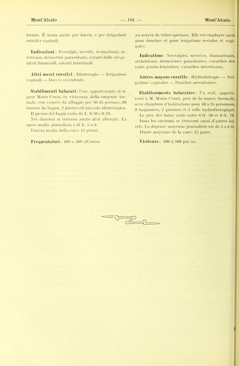feriore. È usata anclie per doccia o per irrigazioni rettali e vaginali. Indicazioni : Nevralgie, nevriti, reumatismi, ar- tritismo, dermatosi parassitarie, catarri delle vie ge- nitali femminili, catarri intestinali. Altri mezzi curativi : Idroterapia — Irrigazioni vaginali — Doccie ascendenti. Stabilimenti balneari : Uno, appartenente al si- gnor IVIario Cenni, in vicinanza della sorgente ter- male, con camere da alloggio per 30-35 persone, 90 tinozze da bagno, 2 piscine ed una sala idroterapica. Il prezzo dei bagni varia- da L. 0.30 a 0.70. Nei dintorni si trovano anche altri alberghi. La sjicsa media giornaliera è di L. 5 a 0. Durata media della cura: 15 giorni. an moyen de t-irbcs spéciaux. Elle est employée aussi pour douches et i^onr irrigations rectales et vagi- nales. Indications: Névralgies, névrites, rhumatismes, arthritisme, dermatoses parasitaires, catarrhes des voies genito-fémitünes, catarrhes intestinaux. Autres moyens curatifs : Hydrothérapie — Irri- gations vaginales —• Douches ascendantes. Etablissements balnéaires : Un seul, apparte- nant à M. Mario Cenni, près de la source thermale, avec chambres d’habitations pour 30 à 35 personnes, 9 baignoires, 2 piscines et 1 salle hydrothérapique. Le prix des bains varie entre 0 fr. 30 et 0 fr. 70. Dans les environs se trouvent aussi d’autres hô- tels. La dépense moyenne journalière est de 5 à 6 fr. Durée moyenne de la cure: 15 jours.