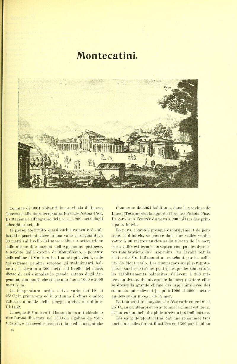 Montecatini < ■V Colmine di 30(34 aOitmiii, in provincia, di Lucca, Toscana, sulla linea ferroviaria Firenze-Pistoia-Pisa. La stazione è aU’ingresso del paese, a 200 metri dagli allierghi principali. Il paese, costituito quasi esclusivamente da al- berghi e pensioni, giace in una valle verdeggiante, a 30 metri sul livello del mare, chiusa a settentrione dalle ultime diramazioni deiriVp])ennino pistoiese, a levante dalla catena di Montalbano, a ponente dalle colline di Montecarlo. I monti più vicini, sulle cui estreme pendici sorgono gli stalùlimenti bal- neari, si elevano a 300 metri sul livello del mare: dietro di essi s’innalza la grande catena degli Ap- pennini, con monti che si elevano lino a 1000 e 2000 metri s. m. La temperatura media estiva varia dai 10° ai 25° C.: in primavera ed in autunno il clima è mite; l’altezza annuale delle pioggie arriva a millime- tri 1462. Le acque di Montecatini hanno fa.ma antichissima: esse furono illustrate nel 1300 da Ugolino da Mon- tecatini, e nei secoli successivi da medici insigin che Commune de 3064 liabitants, dans la i>roviuce de Lucca (Toscane) sur la ligne de Florcìice-Pistoia-Pise. La gare est à l’entrée du pays à 200 mètres des prin- cipaux hôtels. Le pays, com])osc ])resque exclusivement de pen- sions et d’hôtels, se trouve dans une vallée verdo- yante à 30 mètres au-dessrrs du niveau de la mer; cette vallée est fermée au septentrion par les derniè- rc^s ramifications des Appenins, au levant i)ar la chaîne de Montalbano et au couchant par les colli- nes de Montecarlo. Les montagnes les plus rappio- chées, sur les extrêmes pentes desquelles sont situés les établissements balnéaires, s’élèvent à 300 mè- tres au-dessus du niveau de la mer; derrière elles se dresse la grande chaîne des A])penins avec des sommets qui s’élèvent jusqu’ à 4000 et 2000 mètres au-dessus du niveau de la mer. La température moyenne de l’été varie entre 19° et 25° C.; au printemps et en automne le climat est doux; la hauteur annuelle des Y)luies arrive àl462millimètres. Les eaux de Montecatini ont une renommée très a.ncienne; elles furent illustrées en 1300 par Ugolino