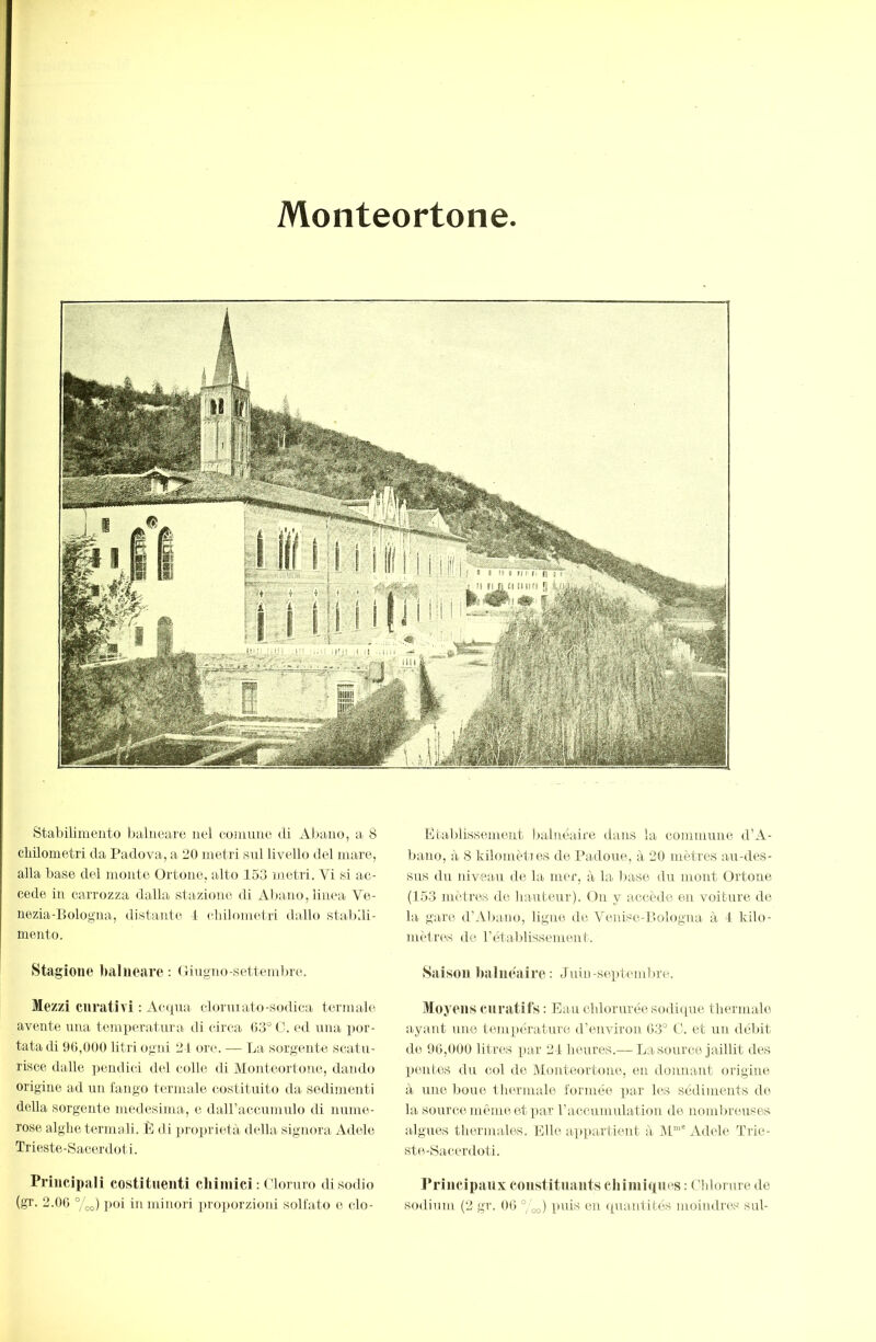 Monteortone Stabilimento balneare nel eonuine di Abain^, a 8 chilometri da Padova, a 20 metri snl livello del mare, alla base del monto Ortone, alto 153 metri. Vi si ac- cede in carrozza dalla stazione di Abano, linea Ve- nezia-Bologna, distante 1 (-idlometri dallo staBdi- mento. Stagione balneare: (lingno-settembre. Mezzi curativi : Ac(j[Tia clorniato-sodiea termale avente ima tenrperatnra di circa 03° G. ed ima por- tata di 90,000 litri ogni 21 ore. — La sorgente scatu- risce dalle ]iendici del colle di Monteortone, dando origine ad un fango termale costituito da sedimenti della sorgente medesima, e dairaccumulo di nume- rose alghe termali. È di ]»roprietà della signora Adele Trieste-Sacerdoti. Principali costituenti chimici : Gloruro disodio Étaldissement balnéaire dans la commune d’A- bano, à 8 kilomèties de Padoue, à 20 mètres au-des- sus du niveaiU de la mer, à la liase du mont Ortone (153 mètres de hauteur). On y accède en voiture de la gare d’Abano, ligne de Venise-Bologna à 1 kilo- métrés de rétablissement. Saison lialnéaire: Juin-septembre. Moyens curatifs : Eau cblorurée sodicpie thermalo ayant une température d’environ 03° G. et un débit de 90,000 litres par 21 heures.— La source jaillit des pentes du col de Monteortone, en donnant origine à une boue Ihermale formée jiar les sédiments de la source même et par raccumulation de nomlu'euses algues thermales. Elle arjipartient à 1\1“' Adele Trie- ste-Sacerdoti. Principaux coustituants chimiques : Ghlonne de