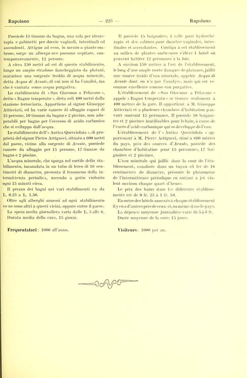 Posisiede 15 tinozze ila l)agno, una sala per idrote- rapia e gabinetti per doccie vaginali, intestinali ed ascendenti. Attiguo ad esso, in mezzo a piante om- brose, sorge un albergo ove possono ospitare, con- temporaneamente, 12 persone. A circa 150 metri ad est di (piesto stabilimento, lungo un ampio stradone tìanclieggiato da ])lataiii, scaturisce una sorgente fredda di ac([ua minerale, detta Acqua di Arunte, di cui non si ha l’analisi, ma che è vantata come acquai purgativa. Lo stabilimento di « San Giacomo ai Pelacane », detto « Bagno temperato », dista soli 400 metri dalla stazione ferroviaria. Appartiene al signor Giuseppe Atticciati, ed ha varie camere di alloggio capaci di 15 persone, 10 tinozze da bagno e 2 piscine, non ado- perabili per bagno per l’eccesso di acido carbonico che si sviluppa daU’acqua. Lo stabilimento dell’« Antica Querciolaia », di pro- prietà del signor Pietro Arrigucci, situato a 600 metri dal paese, vicino alla sorgente di Anmie, ijossiede camere da alloggio per 15 i^ersone, 17 tinozze da bagno e 2 piscine. L’acqua minerale, che sgorga nel cortile dello sta- bilimento, incanalata in mi tubo di ferro di 16 cen- timetri di diametro, presenta il fenomeno della in- termittenza periodica, uscendo a getto violento ogni 15 minuti circa. Il iirezzo dei bagni nei vari stabilimenti va da L. 0.25 a L. 1.50. Oltre agli alberghi annessi ad ogni stabilimento ve ne sono altri a questi vicini, op])ure entro il paese. La spesa media giornaliera varia dalle L. 5 alle. 6. Durata media della cura, 15 giorni. Il possedei 15 baignoires, 1 salle ])o\ir hydrolln- rapie et des cabines [>(uir douches vaginales, inles- finales et ascendantes, t’ontigu à cet établisscunent au milieu de plantes ombi\-uses s’élève 1 hôtel où ]ieuvent habiter 12 ])ersonnes à la fois. A environ 150 metr(‘S à l’est de l’établissement, le long d’une ample route llainpiée de ])latanes, jaillit une source froide d’ean minérale, appelée Acqua di Arunte dont on n’a ])as l’analyse, mais ([ui est le- connne excellente comme eau ])urgative. L’établissement de «San Giacomo a IMacam' » a])pelé « Bagno temperato » se trouv(i seulement à 400 mètres de la gaira 11 ai])partient à M. Giuseppe Atticciati et a i)lusieurs chamlu-es d’habitation pou- vant contenir 15.personnes. Il possède 10 baignoi- res et 2 ])iscines inutilisables pour lel)ain, à cause de l’excès d’acide carbonicpie qui se développe de l’eau. L’établissement de 1’ « Antica Querciolaia » ap- partenant à M. Pierre Arrigucci, situé à 600 mètres du pays, près des sources d'Arunte, ])ossède d(^s chambres d’halritation pour 15 ])ersonnes, 17 l>ai- gnoires et 2 piscines. L’eau minérale qui jaillit dans la cour de l’éta- blissement, canalisée dans un tuyau eh fer de 16 centimètres de dia.mètie, présente le ])hénomène de l’intermittence ]jériodique en sortant à jet vio- lent onviion cha(pie (piart d’heure. Le prix des Irains dans les différents établisse- ments est de 0 fr. 25 à 1 fr. 50. En outre des hôtels annexés à chaque établissement il y en a d’autres près de ceux-ci, ou même dans le ])ays. La dépense moyenne journalière varie de5à6 fr. Durée moyenne de la cure; 15 jouis. Tisiteiirs: lOOO par an. Frequentatori : 1000 aU’anno.