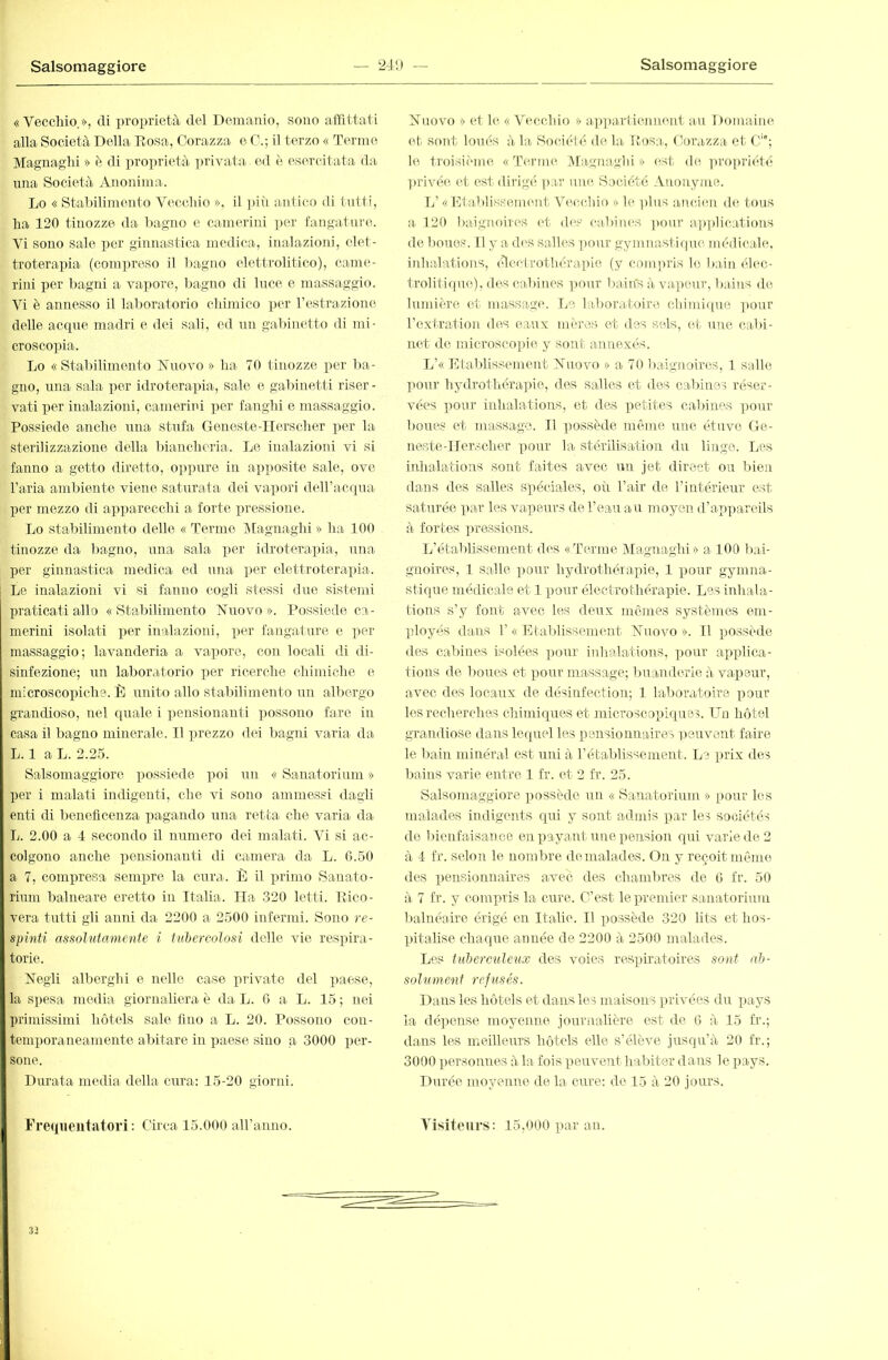 «Vecchio,», di proprietà del Demanio, sono aïïittati alla Società Della Dosa, Corazza e 0.; il terzo « Terme Magnaglii » è di proprietà ijrivata ed è esercitata da una Società Anonima. Lo « Stabilimento Vecchio », il ])iii antico di tutti, ha 120 tinozze da bagno e camerini ])cr fangature^. Vi sono sale per ginnastica medica, inalazioni, elet- troterapia (compreso il bagno elettrolitico), came- rini per bagni a vapore, bagno di luce e massaggio. Vi è annesso il laboratorio chiinico per restrazione delle acque madri e dei sali, ed un gabinetto di mi- croscopia. Lo «Stabilimento Nuovo» ha 70 tinozze per ba- gno, una sala por idroterapia, sale e gal)inetti riser- vati per inalazioni, camerini per fanghi e massaggio. Possiede anche una stufa G oneste-ITerscher per la sterilizzazione della biancheria. Le inalazioni vi si fanno a getto diretto, oppure in apposite sale, ove l’aria ambiente viene saturata dei vapori deiracqua per mezzo di apparecchi a forte pressione. Lo stabilimento delle « Termo IMagnaghi » ha 100 tinozze da bagno, una sala per idroterapia, una per ginnastica medica ed una ])er elettroterapia. Le inalazioni vi si fanno cogli stessi due sistemi praticati allo « Stal)ilimeTito Nuovo ». Possiede ca- merini isolati per inalazioni, per fangature e per massaggio; lavanderia a vapore, con locali di di- sinfezione; un laboratorio per ricerche chimiche e microscopiche. È unito allo stabilimento un albergo grandioso, nel quale i pensionanti possono fare in casa il bagno minerale. Il prezzo dei bagni varia da L. 1 a L. 2.25. Salsomaggiorc possiede imi un « Sanatorium » per i malati indigenti, che vi sono ammessi dagli enti di beneflcenza pagando una retta che varia da L. 2.00 a 4 secondo il numero dei malati. Vi si ac- colgono anche pensionanti di camera da L. 0.50 a 7, compresa sempre la cura. È il primo Sanato- rium balneare eretto in Italia. Ila .320 letti. Eico- vera tutti gli anni da 2200 a 2500 infermi. Sono re- spinti assolutamente i tubercolosi delle vie respira- torie. Negli alberghi e nelle case piavate del paese, la spesa media giornaliera è da L. 0 a L. 15 ; nei primissimi hôtels sale fino a L. 20. Possono con- temporaneamente aliitare in paese sino a 3000 per- sone. Durata media della cura: 15-20 giorni. Freipieiitatori ; Circa 15.000 aU’anno. Nuovo » et le «Vecchio » ajqiarliennent au Domaine et sont loués à la Société de la iiosa., Corazza et C; le troisième «Terme Magnaghi » est de ]>ropriété ■|)rivée cl est dirigé par une Société Anonyme. L’ «Etablissenuuit Vcauliio » le plus ancien de fous a 120 baignom'S et div cabiiu'S ])our ap])lications de boues. Il y a des salles ])onr gymnasti(|uc médicale, inhalations, édectrotliérajiie (y compris le bain élec- troliti(jne), d('s cabines ]mnr bain's à vapeur, bains de lumière et massage. Le laboratoire, chimi((ue pour l’extration des eaux mères et des sels, (h nue cabi- net de microsco])ie y sont annexés. L’« Etaldissement Nuovo » a 70 baignoires, 1 salle pour hydrotliéra]ue, des salles et des cabines réser- vées pour inhalations, et des petites cabines pour boues et massage. Il ])ossède même une étuve Ge- neste-Ilerscher pour la stérilisation du linge. Les inhalations sont faites avec un jet direct ou bien dans des salles spéciales, où Pair de l’intérieur est saturée par les vapeurs de l’eau au moyen d’appareils à fortes ])ressions. L’établissement des «Terme Magnagln» a 100 l)ai- gnoires, 1 salle ])our hydrothérapie, 1 ])onr gymna- stique médicale et 1 pour électro thérapie. Les inhala- tions s’y font avec les deux mêmes systèmes em- ployés dans r « Etablissement Nuovo ». Il possède des cabines isolées pour inhalations, pour applica- tions de boires et pour massage; buanderie à vapeur, avec dos locaux de désinfection; 1 laboratoire pour les recherches chimiques et microscopiques. ITu hô tel grandiose dans lequel les pensionnaires peuvent faire le bain minéral est uni à l’établissement. Le prix des liains varie entre 1 fr. et 2 fr. 25. Salsomaggiore possède un « Sanatorium » pour les malades indigents qui y sont admis par les sociétés do Ineufaisanee en payant une pension qui varie de 2 à 4 fr. selon le nombre de malades. On y reçoit même des pensionnaires avec des chambres de G fr. 50 à 7 fr. y cominis la cure. C’est le premier sanatorium balnéaire érigé en Italie. Il possède 320 lits et hos- pitalise chaque année de 2200 à 2500 malades. Les tuherciileux des voies respiratoires sont ab- sol'iiment refusés. Dans les hôtels et dans les maisons privées du pays la dépense moyenne journalière est de 6 à 15 fr.; dans les meilleiu’s hôtels elle s’élève jusqir’à 20 fr.; 3000 personnes à la fois peuvent habiter dans le pays. Durée moyenne de la cure: de 15 à 20 jours. Alsiteurs: 15,000 par an. 32