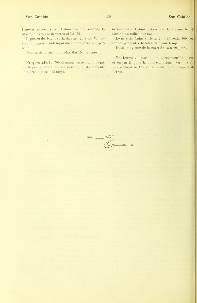 i mezzi necessari per ralimentazioue, esseiulo la stazione balneare in mezzo ai boschi. TI prezzo dei bagni varia da cent. 20 a 40. Vi pos- sono alloggiare contemporaneamente circa 500 per- sone. Durata della cnra, in media, dai 15 ai 20 giorni. Freqneutatori : 700 aH’anno, parte per i bagni, ])arte per la cura climatica, essendo lo stabilimento in mezzo a boschi di faggi. nécessaires à ralimentation, car la station balné- aù'e est an milieu des l)ois. Le prix des bains varie de 20 à 40 cent.; 500 per- sonnes peuvent y habiter en même temps. Durée moyenne de la cure; de 15 à 20 jours. Visiteurs: 700par an, en partie pour les bains et en partie pour la cure climatique, vu que l’é- tablissement se trouve au milieu de bosquets de hêtres.