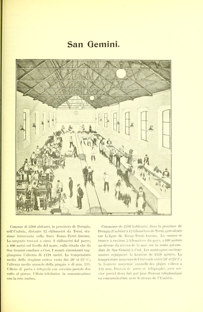 San Gemini Couuiiie di 2200 alitanti, in provincia di Perugia, neirUmima, (listante 12 cliiloinetri da Terni, sta- zione ferroviaria sulla linea Eoina-Terni-Aneona. La sorgente trovasi a circa 2 cliiloinetri dal paese, a 400 metri sul livello del mare, sulla strada die da San Gemini conduce a Cesi. I monti circostanti rag- giungono l’altezza di 1119 metri. La temperatura media della stagione estiva varia dai 20° ai 25° l’altezza media annuale della pioggia è di mni. 135. Ufficio di xiosta e telegrafo con servizio postale due volte al giorno. Ufficio telefonico in comunicazione con la rete umlira. Commune de 2200 habitants, dans la province de Perugia (Umlu ie) à 12 kilomètres de Terni, gare .située sur la ligne de Eome-Terni-Ancona. La source se trouve à environ 2 kilomètres du pays, a400 mètres arr-dessus du niveau de la mer, sur la route qui con- duit de San Gemini à Cesi.^Les montagnes environ- nantes rejoignent la hauteur de 1119 mètres. La tenii)érature inoyennedeTétévarie entre 20° et25°C.; la hauteur moyenneTannuelle des pluies s’élève à 135 mm. Eimaiu de poste et télégraphe, avec ser- vice postal deux fois par jour. Pureau téléphonique en communication avec le réseau de l’Umhrie.