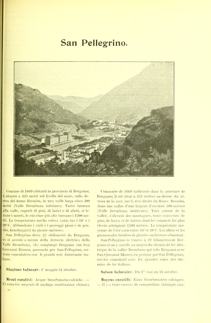 San Pellegfrino Comune di 16(i9 al)itanti in provincia di Bergamo; è situato a 425 metri sul livello del mare, sulla «le- stra del tiuni(3 Bremlm, in una valle larga circa 300 metri (Valle Brembaua inferiore). Tutto intonio alla valle, co]>erti di pini, di laiicì e di abeti, si be- vano i monti, le cui cime piii alte toccano i 1200 me- tri. La ttmi])eratura media estiva varia tra i 10° e i 20°C. Abbondano i viali e i passeggi ]>iani e in ]»en- dio, fiancheggiati da ]ùante omiu'oso. San Pellegrino dista 22 chilometri tla Bergamo, vi si accede a mezzo della ferrovia elettrica della Valle Brembaua, che cougiunge Bergamo eon San Giovanid Bianco, passando per San Pellegrino, s(‘r- vizio cumulativo con le grandi reti ferroviarie ita- liamn Stagione lialneare: 1° maggio-31 ottobre. Mezzi curativi : Acque bicarlionato-calcidH'. — Commune de 16G0 habitants dans la province de Bergamo;il est situé à 425 mètres au-dessus du ni- veau de la mer, sur la rive droite du lleuve Bremlm, dans une vallée d’une largeur d’environ 300 mètres (Valle Brembaua inférieure). Tout aiutour d(i la vallée, s’élèvent des montagnes, toute couvertes de pins, de laryx et de hêtres, dont les sommets les jdus élevés atteignent 1200 mètres. La température mo- yenne de l’été varie entre 10°et20°('. IjCS allées et les ])romenades bordées déplantés ombreuses abondent. San Pellegrino se trouve à 22 kilomètres de Ber- gamo et on y accède au moyeu du chemin de fer élec- tri(jue de la vallée Brembaua qui relie Bergamo avec iSan Giovanni Bianco, eu passant par San Pellegrino, service cumulatif avec les grandes voies des che- mins de fer italiens. Saison Imliie'aire : Du P”' mai au 31 octobre. Moyens curatifs: Eaux bicarbonatées calciques.