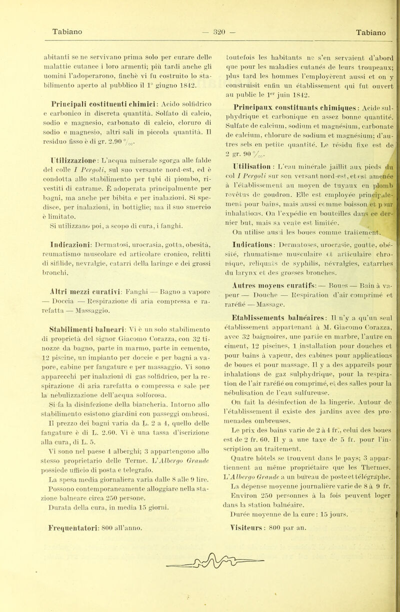 abitanti se ne servivano prima solo per cnrare delle malattie cntanee i loro armenti; più tardi anche gii uomini radoperarono, finché vi fu costruito lo sta- bilimento aperto al pubblico il 1° giugno 1842. Priiicipali costituenti chimici: Acido solfìdrico e carbonico in discreta quantità. Solfato di calcio, sodio e magnesio, carbonato di calcio, cloruro di sodio e magnesio, altri sali in piccola quantità. TI residuo fisso è di gr. 2.90 °/o^. Utilizzazione: L’acqua minerale sgorga alle falde del colle 1 Pergoìi, sul suo versante nord-est, ed è condotta allo stabilimento per tubi di piombo, ri- vestiti di catrame. 1^1 adoperata i)rincipalmente per liagni, ma anche per bibita e per inalazioni. Si spe- disce, per inalazioni, in Imttiglie; ma il suo smercio è limitato. Si iitilizzano poi, a scopo di cura, i fangiii. Indicazioni: Dermatosi, urocrasia, gotta, obesità, reaimatismo muscolare ed articolare cronico, relitti di sifdide, nevralgie, catarri della laringe e dei grossi bronchi. Altri mezzi curativi: Fanghi — Bagno a va])orc — Doccia — Itespirazione di aria com])ressa e ra- refatta — Massaggio. Stabilimenti balneari: Vi è un solo stabilimento di i^roprietà del signor Giacomo (lorazza, con 32 ti- nozze da bagno, parte in marmo, parte in cemento, 12 piscine, un impianto per doccie e per bagni a va- ]jore, cabine imr fangature e per massaggio. Vi sono apparecchi per inalazioni di gas solfìdrico, per la re- spirazione di aria rarefatta o compressa e sale per la nebidizzazione deH’acqua solforosa. Si fa la disinfezione della biancheria. Intorno allo stabilimento esistono giardini con passeggi ombrosi. Il prezzo dei bagni varia da L. 2 a 4, quello delle fangature è di L. 2.60. Vi è una tassa d’iscrizione alla cura, di L. 5. Vi sono nel paese 4 alberghi; 3 appartengono allo stesso proprietario delle Terme. Allìcrgo Grande possiede ufficio di posta e telegrafo. La spesa media giornaliera varia dalle 8 alle 9 lire. Possono contemporaneamente alloggiare ir ella sta- zione balneare circa 250 i)ersone. Durata della cura, in media 15 giorni. toutefois les habitants ne s’en servaient d’abord que pour les maladies cutanés de leurs troupeaux; plus tard les hommes l’employèrent axrssi et on y construisit enfin un étalfiissement qui fut ouvert au pTiblic le 1®^ juin 1842. Principaux constituaiits ebimiques : Acide snl- phydrique et carbonique en assez bonne quantité. Sulfate de calciirm, sodium et magnésium, carbonate de calcinm, chlorure de sodium et magnésium; d’au- tres sels en petite quantité. Le résidu fixe est de 2 gr. 90 y,„. Utilisation : L’eau minérale jaillit anx pieds du col I Per gali sur son versant nord-est, et est amenée à l’établissement an moyen de tuyaux en plomb revêtus de goudron. Elle est employée principélé- ment pour bains, mais aussi comme boisson et p )ur inhalations. On l’expédie en bouteilles dans ce der- nier but, mais sa vente est limitée. On utilise aussi les boues comme traitement. Indications : Dermatoses, urocrasie, goutte, obé- sité, rhumatisme musciüaire et articulaire chro- ni(pie, relicpiats de syphilis, névralgies, catarrhes du larynx et des grosses lu'onches. Antres moyens curatifs:— Boues— Bain à va- ])eur — Douche — Bespiration <l’air comprimé et raréfié —Massage. Etaldissements balnéaires: Il n’y a qu’un seul établissement appartenant à M. Giacomo Corazza, avec 32 baignoires, une partie en marbre, l’antre en ciment, 42 ])iscines, 1 installation pour douches et pour bains à vapeur, des cabines pour applications de boues et pour massage. Il y a des appareils pour inhalations de gaz sulphydrique, pour la respira- 1 ioii de l’air raréfié ou comprimé, et des salles pour la nébidisation de l’eau sulfureuse. On fait la désinfection de la lingerie. Autour de l’établissement il existe des jardins avec des pro- menades ombreuses. Le ]U‘ix des bains varie de 2 à4 fr., celui des boues est de 2 fr. 60. Il y a une taxe de 6 fr. pour l’in- scription au traitement. Quatre hôtels se trouvent dans le pays; 3 a])par- tiennent au même propriétaire que les Thermes. Ij’’Albergo Grande a un bureau de posteettélégra'phe. La dépense moyenne journalière varie de 8 à 9 fr. Environ 250 personnes à la fois peuvent loger dans la station balnéaire. Durée moyenne de la cure: 15 jours.