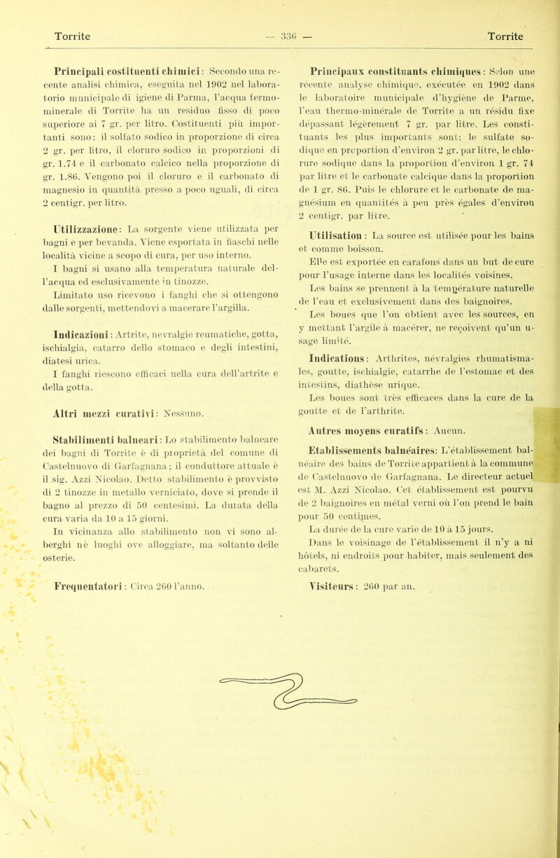 Principali costituenti chi mici : Secondo una re- cente analisi cliiniica, eseguita nel 1902 nel labora- torio nuuiicipalc di igiene di Parma, l’acqua termo- minerale di Torrite ha un residuo fìsso di poco superiore ai 7 gr. per litro. Costituenti i3iù impor- tanti sono : il solfato sodico in proj)orzione di circa 2 gr. per litro, il cloruro sodico in proporzioni di gr. 1.74 e il carbonato calcico nella proporzione di gr. 1.80. Vengono poi il cloruro e il carbonato di magnesio in quantità presso a poco uguali, di circa 2 centigr. per litro. Utilizzazione: La sorgente viene utilizzata per l)agnì e per bevanda. Viene esportata in lìasclii nelle località vicine a scopo di cura, per uso interno. I bagni si usano alla temperatura naturale dcl- l’accpia ed esclusivamente in tinozze. Limitato uso ricevono i fanghi che si ottengono dalle sorgenti, mettendovi a macerare l’argilla. IndiCtazioni : Artrite, nevralgie reumatiche, gotta, ischialgia, catarro dello stomaco e degli intestini, diatesi urica. I fanghi riescono efficaci nella cura dell’artrite e della gotta. Altri mezzi curativi: Nessuno. Stabilimenti balneari: Lo stalùlimento balneare dei bagni di Torrite è di proiirietà del comune di Castelnuovo di Garfagnana ; il conduttore attuale è il sig. Azzi Nicolao. Detto stabilimento è provvisto di 2 tinozze in metallo verniciato, dove si prende il bagno al jjrezzo di 50 centesimi. La cimata della cura varia da 10 a 15 giorni. In vicinanza allo stabilimento non vi sono al- l^erghi nè luoghi ove alloggiare, ma soltanto delle osterie. Principaux constituants chimiques : Selon une récente analyse chimicpie, exécutée en 1902 dans le laboratoire municipale d’hygiène de Parme, l’eau thermo-minérale de Torrite a un résidu fixe dépassant légèrement 7 gr. par litre. Les consti- tuants les ])lus importants sont; le sulfate so- dique en prcportion d’environ 2 gr. par litre, lechlo- rvrre sodique dans la proportion d’environ 1 gr. 74 par litre et le carbonate calcique dans la proportion de 1 gr. 80. Puis le chlorure et le carbonate de ma- gnésium en quantités à peu près égales d’environ 2 centigr. par litre. Utilisation ; La source est utilisée pour les bains et comme boisson. El'e est exportée en carafons dans un but de cure pour l’usage interne dans les localités voisines. Los bains se prennent à la tempérabnre naturelle de l’eau et exclusivement dans des baignoires. Les boues que l’on obtient avec les sources, en y mettant l’argile à macérer, ne reçoivent qu’un li- sage limité. Iiidicatious : x\rthrites, névralgies rhiimatismà- les, goutte, ischialgie, catarrhe de l’estomac et des intestins, diathèse urique. Les boues sont très efficaces dans la cure de la goutte et de l’arthrite. Autres moyens curatifs : Aucun. Etahlissemeuts balnéaires: L’établissement bal- néaire des bains de Torrite appartient à la commune de Castelnuovo de Garfagnana. Le directeur actuel est M. Azzi Nicolao. Cet établissement est pourvu de 2 baignoires en métal verni où l’on prend le bain pour 50 centpnes. La durée de la cure varie de 10 à 15 jours. Dans le voisinage de l’établissement il n’y a ni hôtels, ni endroits pour habiter, mais seulement des cabarets.