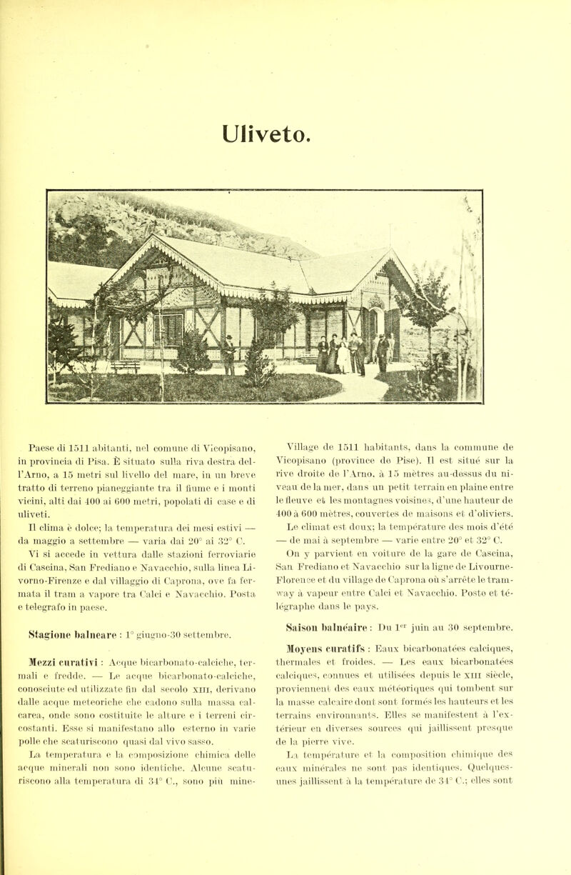 Uliveto Paese di 1511 al)itanti, nel conimie di Vìcojdsauo, in provincia di Pisa. È sitnato sulla riva destra del- l’Arno, a 15 metri snl livello del mare, in nn breve- tratto di terreno pianeggiante tra il finme e i monti vicini, alti dai 100 ai 600 metri, impelati di case e di idiveti. TI clima è dolce; la temperatura dei mesi estivi — da maggio a settembre — varia dai 20° ai 32° C. Vi si accede in vettura dalle stazioni ferroviarie di Cascina, San bVediano e Navaccliio, sulla linea IjÌ- vorno-Firenze e dal villaggio di Caprona, ove fa fer- mata il tram a vapore fra Calci e ìfavaechio. Posta e telegrafo in paese. Stagione l)alneare : 1° giugno-30 settemlnc. Mezzi curativi : Accpie bicarbonato-calciche, ter- mali e fredde. — Tm acque bicar))onato-calciche, conosciute ed utilizzate fin dal secolo xiii, derivano dalle accpie meteoriche che cadono sulla massa cal- carea, onde sono costituite le alture e i terreni cir- costanti. Esse si manifestano allo esterno in varie polle che scaturiscono (piasi dal vivo sasso. La temperatura e la composizione chimica delle acque minerali non sono identiche. Alcune scatu- riscono alla temperatura di 34° C., sono ])iù mine- Village de 1511 habitants, dans la commune de Vicopisano (province de Pise). Il est situé sur la rivo droite de l’Arno. à 15 mètres au-dessus du ni- veau de la mer, dans nn petit terrain en plaine entre le iieuve et les montagnes voisiner, d’une hauteur de 400 à 600 mètres, couvertes de maisons et d’oliviers. Le climat est doux; la température des mois d'été — de mai à septembre — varie entre 20° et 32° C. On y parvient en voiture de la gare de Cascina, San Frediano et ATavacchio sur la ligne de Livourne- Florence et du village de Caprona où s’arrête le tram- way à vapeur entre Calci et Navacchio. Poste et té- légraphe dans le pays. Saison balnéaire : Du P''' juin au 30 septembre. 3Ioyens curatifs : Eaux liicarbonatées calciques, thermales et froides. — Les eaux bicarbonatées calciques, connues et utilisées depuis le xiii siècle, ])roviennent des eaux météoriipies qui tombent sur la masse calcaire dont sont formés les hauteurs et les terrains environnants. Elles se manifestent à l’ex- térimir en diverses sources (pii jaillissent ]U'eS(pie de la pi(ure vive. I^a température (t la composition chimiipie des eaux minérales ne sont ]ias identiipies. (Quelques- unes jaillissent à la tempiuature de 31° C.; elles sont