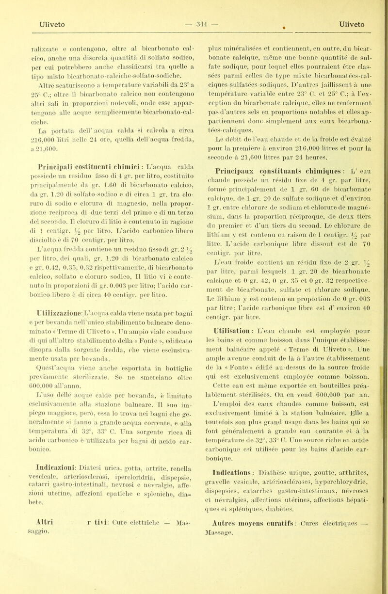 ralizzate e contengono, oltre al bicarbonato cal- cico, anche nna discreta quantità di solfato sodico, per cui potrebbero anche classificarsi tra quelle a tipo misto lùcarbonato-calciche-solfato-sodiclie. Altre scaturiscono a temperature variabili da 23° a 25° C.; oltre il bicarbonato calcico non contengono altri sali in proporzioni notevoli, onde esse appar- tengono alle acque semplicemente bicarbonato-cal- ciche. La portata dell’ acqua calda si calcola a circa 216.000 litri nelle 24 ore, quella dell’aequa fredda, a 21,600. Principali costituenti cliiinici : L’acqua calda possiede un residuo fisso di 4 gr. per litro, costituito principalmente da gr. 1.60 di bicarbonato calcico, da gr. 1.20 di solfato sodico e di circa 1 gr. tra clo- ruro di sodio e cloruro di magnesio, nella propor- zione reciproca di due terzi del primo e di un terzo del secondo. Il cloruro di litio è contenuto in ragione di 1 centigr. fó litro. L’acido carbonico libero disciolto è di 70 centigr. per litro. L’acqua fredda contiene un residuo fisso di gr. 2 >4 per Utro, dei quali, gr. 1.20 di bicarbonato calcico e gr. 0.42, 0.35, 0.32 rispettivamente, di bicarbonato calcico, solfato e cloruro sodico. Il litio vi è conte- nuto in proporzioni di gr. 0.003 per litro; l’acido car- bonico libero è di circa 40 centigr. per litio. lTtilizzazioue:L’acqua calda viene usata per bagid e per bevanda neH’unico staliilimento balneare deno- minato « Terme di Uliveto ». Un ampio viale conduce di qui aH’altro stabilimento della « Fonte », edificato disopra dalla sorgente fredda, che viene esclusiva- mente usata lier bevanda. Quest’acqua viene anche esportata in bottiglie previamente sterilizzate. Se ne smerciano oltre 600.000 aU’anno. L’uso delle acque calde per bevanda, è limitato esclusivamente alla stazione balneare. Il suo im- piego maggiore, però, essa lo trova nei bagni che ge- neralmente si fanno a grande acqua corrente, e alla temperaturadi 32°, 33° C. Una sorgente ricca di acido carbonico è utilizzata per bagni di acido car- bonico. Indicazioni: Diatesi urica, gotta, artrite, renella vescicale, arteriosclerosi, ipercloridria, dispepsie, catarri gastro-intestinali, nevrosi e nevralgie, affe- zioni uterine, affezioni epatiche e spleniche, dia- bete. Altri r ti vi: Cure elettriche — Mas- saggio. plus minéralisées et contiennent, en outre, du bicar- bonate calcique, même une bonne quantité de sul- fate sodique, pour lequel elles pourraient être clas- sées parmi celles de type mixte bicarbonatées-cal- ciques-sulfatées-sodiques. D’autres jaillissent à une température variable entre 23° C. et 25° C.; à l’ex- ception du bicarbonate calcique, elles ne renferment pas d’autres sels en proportions notables et elles ap- partiennent donc sim])lement aux eaux Ificarbona- tées-calciques. Le débit de l’eau chaude et de la froide est évalué pour la première à enyiron 216,000 litres et pour la seconde à 21,600 litres par 24 heures. Principaux coiistituaiits chiiiiiques : L’ eau chaude ])ossède un résidu fixe de 4 gr. par litre, formé principalement de 1 gr. 60 de bicarbonate calcique, de 1 gr. 20 de sulfate sodique et d’environ 1 gr. entre chlorure de sodium et chlorure de magné- sium, dans la proportion réciproque, de deux tiers du premier et d’un tiers du second. Le chlorure de lithium y est contenu en raison de 1 centigr. U litre. L’acide carbonique libre dissout est de 7 0 centigr. par litre. L’eau froide contient un résidu fixe de 2 gr. j4 par litre, parmi lesquels 1 gr. 20 de bicarbonate calcique et 0 gr. 42, 0 gr. 35 et 0 gr. 32 respective- ment de bicarbonate, sulfate et chlorure sodique. Le lithium y est contenu en jiropoition de 0 gr. 003 par litre ; l’acide carlmnique libre est d’environ 40 centigr. par litre. Utilisation : L’eau chaude est employée pour les bains et comme boisson dans Tunique établisse- ment balnéaire appelé « Terme di Uliveto ». Line ample avenue conduit de là à l’autre établissement de la « Fonte » édifié au-dessus de la source froide qui est exclusivement employée comme boisson. Cette eau est même exportée en bouteilles préa- lablement stérilisées. On en vend 600,000 par an. L’emploi des eaux chaudes comme boisson, est exclusivement limité à la station balnéaire. Elle a toutefois son plus grand usage dans les bains qui se font généralement à grande eau courante et à la température de 32°, 33° C. Une source riche en acide carbonique est utilisée pour les bains d’acide car- bonique. Indications : Diathèse urique, goutte, arthrites, gravelle vesicale, artérioscléroses, hyperchlorydrie, dispepsies, catarrhes gastro-intestinaux, névroses et névralgies, affections utérines, affections hépati- ques et spléniques, diabètes. Antres moyens curatifs : Cures électriques — Massage.