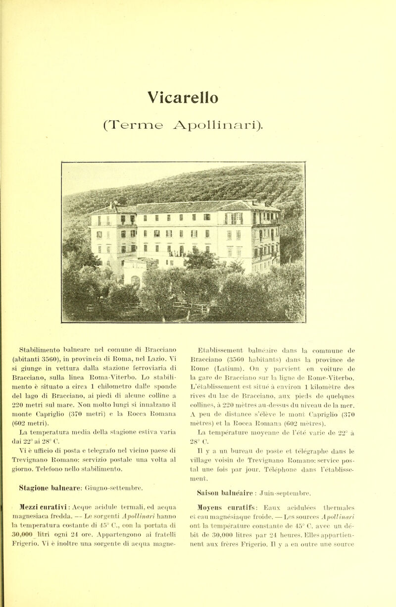 Vîcarello (Terme Aj^ollinari). stabilimento balneare nel comune di Bracciano (abitanti 3560), in provincia di Roma, nel Lazio. Vi i si giunge in vettura dalla stazione ferroviaria di Bracciano, sulla linea Eoma-Viterbo. Lo stalùli- mento è situato a circa 1 cliilometro dalle si^onde del lago di Bracciano, ai piedi di alcune colline a 220 metri sul mare. Non molto lungi si iTiualzano il monte Capriglio (370 metri) e la Rocca Romana (602 metri). La teni])eratura media della stagione estiva varia, dai 22° ai 28° C. Vi è ufficio di posta e telegrafo nel vicino paese di Trevignano Romano; servizio postale una volta al giorno. Telefono nello stabilimento. Stagione balneare; Giugno-settend)re. Mezzi curativi ; Acipie acidule termali, ed ac([ua I niagnesiaca fredda. — Le sorgenti Apollinari lianno [ la temperatura, costarde di 4.5° C., con la portata di :| 30,000 litri ogni 24 ore. A])])artengono al fratelli Frigerio. Vi è inoltre una. sorgente di acapia magne- Etablissement l)alnéaire dans la commune de Bracciano (3500 liabitants) dans la province ile Rome (Latium). On y parvient en voiture de la gare de Bracciano sur la ligne de Rome-Viterl)o. L’établissement est situé à environ 1 kilomètre des rives du lac <le Bracciano, aux pieds de quelques collines, à 220 mètres au-dessus du niveau de la mer. A peu de distance s’élève le mont Capriglio (370 mètres) et la Rocca Romana (602 mètres). La température moyenne de l’été varie do 22° à 28° O. Il y a un l)ureau de ]Joste et télégraphe dans le village voisin de Trevignano Romano; service pos- tal une fois par joui'. Télé])hone dans l’étaljlisse- ment. Saison baluéaice ; Juin-septemlire. Moyens cnratifs; Eaux acididées thermales et eau magnésiacpie froide. — Les sources Ajniilinarl ont la température constante de 45° C. avec un dé- bit de 30,000 litres par 24 heures. Elles ax)partien- neut aux frères Frigerio. Il y a en outre, une source