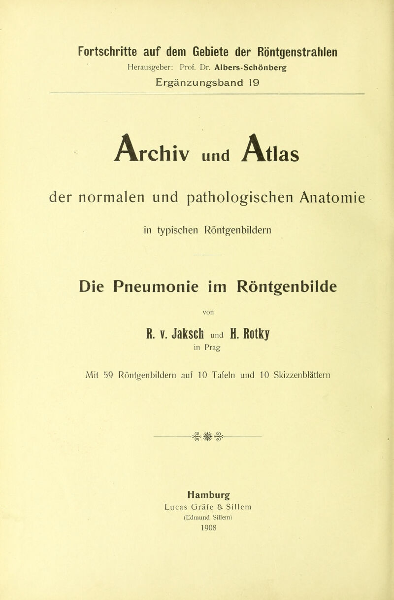 Fortschritte auf dem Gebiete der Röntgenstrahlen Herausgeber: Prof. Dr. Albers-Schönberg Ergänzungsband 19 Archiv und Atlas der normalen und pathologischen Anatomie in typischen Röntgenbildern Die Pneumonie im Röntgenbilde R. V. Jaksch und H. Rotky in Prag Mit 59 Röntgenbildern auf 10 Tafeln und 10 Skizzenblättern Hamburg Lucas Gräfe & Sillem (Edmund Sillem) 1908