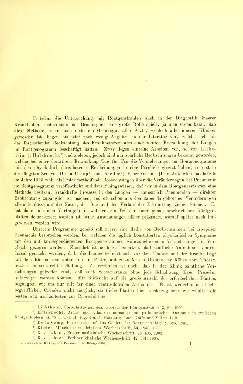 Trotzdem die Untersuchung mit Röntgenstrahlen auch in der Diagnostik innerer Krankheiten, insbesondere der Brustorgane eine große Rolle spielt, ja man sagen kann, daß diese Methode, wenn auch nicht ein Gemeingut aller Arzte, so doch aller inneren Kliniker geworden ist, liegen bis jetzt noch wenig Angaben in der Literatur vor, welche sich mit der fortlaufenden Beobachtung des Krankheitsverlaufes einer akuten Erkrankung der Lungen im Röntgenogramm beschäftigt hätten. Zwar liegen einzelne Arbeiten vor, so von Licht- heinU), Holzknecht-) und anderen, jedoch sind nur spärliche Beobachtungen bekannt geworden, welche bei einer derartigen Erkrankung Tag für Tag die Veränderungen im Röntgenogramme mit den physikalisch dargebotenen Erscheinungen in eine Parallele gesetzt haben, so erst in der jüngsten Zeit von De la Camp®) und Rieder.^) Einer von uns (R. v. Jaksch®) hat bereits im Jahre 1903 wohl als Erster fortlaufende Beobachtungen über die Veränderungen bei Pneumonie im Röntgenogramm veröffentlicht und darauf hingewiesen, daß wir in dem Röntgenverfahren eine Methode besitzen, krankhafte Prozesse in den Lungen — namentlich Pneumonien — direkter Beobachtung zugänglich zu machen, und oft schon aus den dabei dargebotenen Veränderungen allein Schlüsse auf die Natur, den Sitz und den Verlauf der Erkrankung ziehen können. Er hat dann in einem Vortrage®), in welchem ein Teil der unten genau beschriebenen Röntgen- platten demonstriert worden ist, seine Anschauungen näher präzisiert, cvorauf später noch hin- gewiesen werden wird. Unserem Programme gemäß soll zuerst eine Reihe von Beobachtungen bei croupöser Pneumonie besprochen werden, bei welchen die täglich konstatierten physikalischen Symptome mit den auf korrespondierenden Röntgenogrammen wahrzunehinenden Veränderungen in Ver- gleich gezogen werden. Zunächst ist noch zu bemerken, daß sämtliche Aufnahmen ventro- dorsal gemacht wurden, d. h. die Lampe befindet sich vor dem Thorax und der Kranke liegt auf dem Rücken und unter ihm die Platte, mit zirka 50 cm Distanz der Röhre vom Thorax, letztere in senkrechter Stellung. Zu erwähnen ist noch, daß in der Klinik sämtliche Vor- richtungen getroffen sind, daß auch Schwerkranke ohne jede Schädigung dieser Prozedur unterzogen werden können. Mit Rücksicht auf die große Anzahl der erforderlichen Platten, begnügten wir uns nur mit der einen ventro-dorsalen Aufnahme. Es ist weiterhin aus leicht begreiflichen Gründen nicht möglich, sämtliche Platten hier wiederzugeben; wir wählten die besten und markantesten zur Reproduktion. Liclitheim, Fortschritte auf dem Gebiete der Eontgeiistrahlen 3, 81, 1899. Holzknecht, Archiv und Atlas der normalen und pathologischen Anatomie in typischen Röntgenbildern: S. 78 u. Taf. II, Fig. 4 u. 5, Hamburg, Luc, Gräfe und Sillem 1901. De la Camp, Fortschritte auf dem Gebiete der Eöutgenstrahlen S, 323, 1905. b Rieder, Münchener medizinische Wochenschrift, 53, 1946, 1906. b R. v. .laksch, Prager medizinische Wochenschrift, 2S, 495, 1903. ‘'1 R. v. Jaksch, Berliner klinische Wochenschrift, 42, 381, 1905.