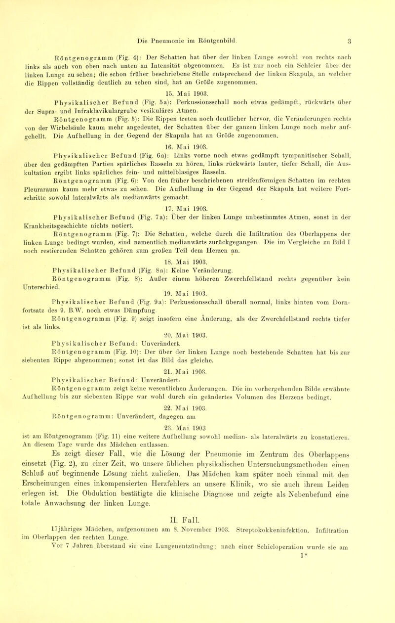 Röntgenogramm (Fig. 4): Der Schatten hat über der linken Lunge sowohl von rechts nach links als auch von oben nach unten an Intensität abgenommen. Es ist nur noch ein Schleier über der linken Lunge Zusehen; die schon früher beschriebene Stelle entsprechend der linken Skapula, an welcher die Rippen vollständig deutlich zu sehen sind, hat an Größe zugenommen. 15. Mai 1903. Physikalischer Befund (Fig. 5a); Perkussionsschall noch etwas gedämpft, rückwärts über der Supra- und Infraklavikulargrube vesikuläres Atmen. Röntgenogramm (Fig. 5): Die Rippen treten noch deutlicher hervor, die Veränderungen rechts von der Wirbelsäule kaum mehr angedeutet, der Schatten über der ganzen linken Lunge noch mehr auf- gehellt. Die Aufhellung in der Gegend der Skapula hat an Größe zugenommen. 16. Mai 1903. Physikalischer Befund (Fig. 6a): Links vorne noch etwas gedämpft tympanitischer Schall, über den gedämpften Partien spärliches Rasseln zu hören, links rückwärts lauter, tiefer Schall, die Aus- kultation ergibt links spärliches fein- und mittelblasiges Rasseln. Röntgenogramm (Fig. 6): Von den früher beschriebenen streifenförmigen Schatten im rechten Pleuraraum kaum mehr etwas zu sehen. Die Aufhellung in der Gegend der Skapula hat weitere Fort- schritte sowohl lateralwärts als mediauwärts gemacht. 17. Mai 1903. Physikalischer Befund (Fig. 7a): Über der linken Lunge unbestimmtes Atmen, sonst in der Krankheitsgeschichte nichts notiert. Röntgenogramm (Fig. 7): Die Schatten, welche durch die Infiltration des Oberlappens der linken Lunge bedingt wurden, sind namentlich medianwärts zurückgegangen. Die im Vergleiche zu Bild I noch restierenden Schatten gehören zum großen Teil dem Herzen an. 18. Mai 1903. Physikalischer Befund (Fig. 8a): Keine Veränderung. Röntgenogramm (Fig. 8): Außer einem höheren Zwerchfellstand rechts gegenüber kein Unterschied. 19. Mai 1903. Physikalischer Befund (Fig. 9a): Perkussionsschall überall normal, links hinten vom Dorn- fortsatz des 9. B.W. noch etwas Dämpfung. Röntgenogramm (Fig. 9) zeigt insofern eine Änderung, als der Zwerchfellstand rechts tiefer ist als links. 20. Mai 1903. Physikalischer Befund: Unverändert. Röntgenogramm (Fig. 10): Der über der linken Lunge noch bestehende Schatten hat bis zur siebenten Rippe abgenommen; sonst ist das Bild das gleiche. 21. Mai 1903. Physikalischer Befund: Unverändert- Röntgenogramm zeigt keine wesentlichen Änderungen. Die im vorhergehenden Bilde erwähnte Aufhellung bis zur siebenten Rippe war wohl durch ein geändertes Volumen des Herzens bedingt. 22. Mai 1903. Röntgenogramm: Unverändert, dagegen am 23. Mai 1903 ist am Röutgenogramm (Fig. 11) eine weitere Aufhellung sowohl median- als lateralwärts zu konstatieren. An diesem Tage wurde das Mädchen entlassen. Es zeigt dieser Fall, wie die Lösung der Pneumonie im Zentrum des Oberlappens einsetzt (Fig. 2), zu einer Zeit, wo unsere üblichen physikalischen Untersuchungsmetboden einen Schluß auf beginnende Lösung nicht zuließen. Das Mädchen kam später noch einmal mit den Erscheinungen eines inkompensierten Herzfehlers an unsere Klinik, wm sie auch ihrem Leiden erlegen ist. Die Obduktion bestätigte die klinische Diagnose und zeigde als Xebenbefund eine totale Anwachsung der linken Lunge. II. Fall. 17jähriges Mädchen, aufgenommeu am 8. November 1903. Streptokokkeninfektion. Infiltration im Oberlappen der rechten Lunge. Vor 7 Jahren überstand sie eine Lungenentzündung; nach einer Scbieloperatiou wurde sie am 1*