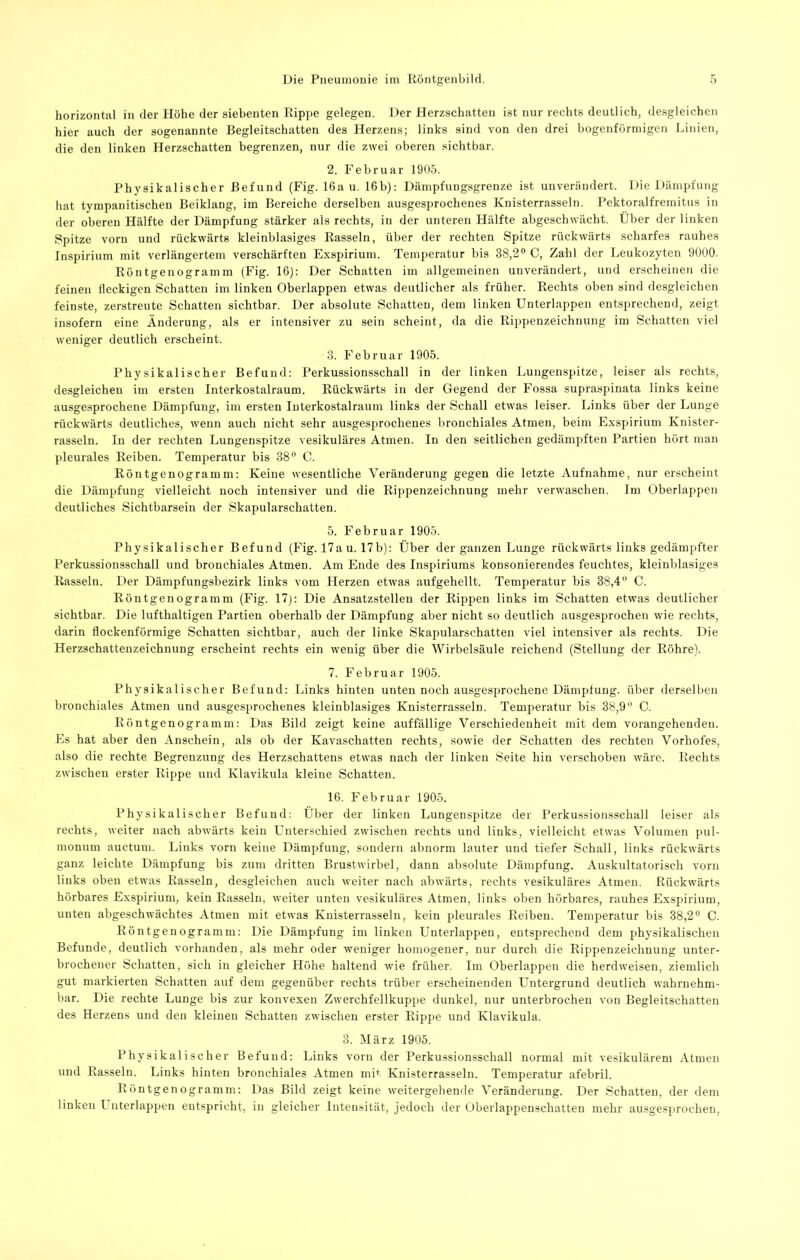 horizontal in der Höhe der siebenten Rippe gelegen. Der Herzschatten ist nur rechts deutlich, desgleichen hier auch der sogenannte Begleitschatten des Herzens; links sind von den drei bogenförmigen Linien, die den linken Herzschatten begrenzen, nur die zwei oberen sichtbar. 2. Februar 1905. Physikalischer Befund (Fig. 16a u. 16b): Dämpfungsgrenze ist unverändert. Die Dämpfung hat tympanitischen Beiklang, im Bereiche derselben ausgesprochenes Knisterrasseln. Pektoralfremitus in der oberen Hälfte der Dämpfung stärker als rechts, in der unteren Hälfte abgeschwächt. Über der linken Spitze vorn und rückwärts kleinblasiges Rasseln, über der rechten Spitze rückwärts scharfes rauhes Inspirium mit verlängertem verschärften Exspirium. Temperatur bis 38,2® C, Zahl der Leukozyten 9000. Röntgenogramm (Fig. 16): Der Schatten im allgemeinen unverändert, und erscheinoi die feinen fleckigen Schatten im linken Oberlappen etwas deutlicher als früher. Rechts oben sind desgleichen feinste, zerstreute Schatten sichtbar. Der absolute Schatten, dem linken Unterlappen entsprechend, zeigt insofern eine Änderung, als er intensiver zu sein scheint, da die Rii>penzeichnung im Schatten viel weniger deutlich erscheint. 3. Februar 1905. Physikalischer Befund: Perkussionsschall in der linken Lungenspitze, leiser als rechts, desgleichen im ersten Interkostalraum. Rückwärts in der Gegend der Fossa supraspinata links keine ausgesprochene Dämpfung, im ersten Interkostalraum links der Schall etwas leiser. Links über der Lunge rückwärts deutliches, wenn auch nicht sehr ausgesjirochenes bronchiales Atmen, beim Exspirium Knister- rasseln. In der rechten Lungenspitze vesikuläres Atmen. In den seitlichen gedämpften Partien hört man pleurales Reiben. Temperatur bis 38® C. Röntgenogramm: Keine wesentliche Veränderung gegen die letzte Aufnahme, nur erscheint die Dämpfung vielleicht noch intensiver und die Rippenzeichnung mehr verwaschen. Im Oberlappen deutliches Sichtbarsein der Skapularschatten. 5. Februar 1905. Physikalischer Befund (Fig. 17a u. 17b): Über der ganzen Lunge rückwärts links gedämpfter Perkussionsschall und bronchiales Atmen. Am Ende des Inspiriums konsonierendes feuchtes, kleinblasiges Rasseln. Der Dämpfungsbezirk links vom Herzen etwas aiifgehellt. Temperatur bis 38,4 0. Röntgenogramm (Fig. 17): Die Ansatzstellen der Rippen links im Schatten etwas deutlicher sichtbar. Die lufthaltigen Partien oberhalb der Dämpfung aber nicht so deutlich ausgesprochen wie rechts, darin flockenförmige Schatten sichtbar, auch der linke Skapularschatten viel intensiver als rechts. Die Herzschattenzeichnung erscheint rechts ein wenig über die Wirbelsäule reichend (Stellung der Röhre). 7. Februar 1905. Physikalischer Befund: Links hinten unten noch ausgesprochene Dämpfung, über dersellien bronchiales Atmen und ausgesprochenes kleinhlasiges Knisterrasseln. Temperatur bis 38,9 0. Röntgenogramm: Das Bild zeigt keine auffällige Verschiedenheit mit dem vorangehenden. Es hat aber den Anschein, als ob der Kavaschatten rechts, sowie der Schatten des rechten Vorhofes, also die rechte Begrenzung des Herzschattens etwas nach der linken Seite hin verschoben wäre. Rechts zwischen erster Rippe und Klavikula kleine Schatten. 16. Februar 1905. Physikalischer Befund: Über der linken Lungenspitze der Perkussionsschall leiser als rechts, weiter nach abwärts kein L^nterschied zwischen rechts und links, vielleicht etwas Volumen pul- monum auctum. Links vorn keine Dämpfung, sondern abnorm lauter und tiefer Schall, links rückwärts ganz leichte Dämpfung bis zum dritten Brustwirbel, dann absolute Dämpfung. Auskultatorisch vorn links oben etwas Rasseln, desgleichen auch weiter nach abwärts, rechts vesikuläres Atmen. Rückwärts hörbares Exspirium, kein Rasseln, weiter unten vesikuläres Atmen, links oben hörbares, rauhes Exspirium, unten abgeschwächtes Atmen mit etwas Knisterrasseln, kein pleurales Reiben. Temperatur bis 38,2® C. Röntgenogramm: Die Dämpfung im linken Unterlappen, entsprechend dem physikalischen Befunde, deutlich vorhanden, als mehr oder weniger homogener, nur durch die Rippenzeichnung unter- brochener Schatten, sich in gleicher Höhe haltend wie früher. Im Oherlappen die herdweisen, ziemlich gut markierten Schatten auf dem gegenüber rechts trüber erscheinenden Untergrund deutlich wahrnehm- bar. Die rechte Lunge bis zur konvexen Zwerchfellkuppe dunkel, nur unterbrochen von Begleitschatten des Herzens und den kleinen Schatten zwischen erster Rippe und Klavikula. 3. März 1905. Physikalischer Befund: Links vorn der Perkussionsschall normal mit vesikulärem Atmen und Rasseln. Links hinten bronchiales Atmen mi<^ Knisterrasselu. Temperatur afebril. Röntgenogramm: Das Bild zeigt keine weitergehende Veränderung. Der Schatten, der dem linken I nterlappen entspricht, in gleicher Intensität, jedoch der Oberlappenschatten mehr ausgesprochen.