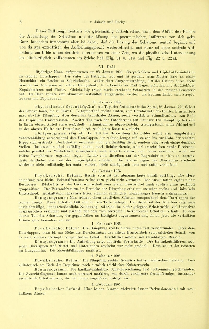 Dieser Fall zeigt deutlich wie gleichmäßig fortschreitend nach dem Abfall des Fiebers die Aufhellung des Schattens und die Lösung des pneumonischen. Infiltrates vor sich geht. Ganz besonders interessant aber ist dabei, daß die Lösung des Schattens zentral beginnt und von da aus exzentrisch der Aufhellungsprozeß weiterschreitet, und zwar ist diese zentrale Auf- hellung am Bilde schon deutlich zu erkennen zu einer Zeit, wo die physikalische Untersuchung uns diesbezüglich vollkommen im Stiche ließ (Fig. 21 u. 21a und Fig. 22 u. 22a). VI. Fall. 19jähriger Mann, aufgenommen am 28. Januar 1905. Streptokokken und Diplokokkeninfektion im rechten Unterlappen. Der Vater des Patienten lebt und ist gesund, seine Mutter starb an einem Herzfehler, ein Bruder an Schwindsucht. Außer einer Augenentzündung, litt der Patient durch sechs Wochen an Schmerzen ira rechten Handgelenk. Er erkrankte vor fünf Tagen plötzlich mit Schüttelfrost, Kopfschmerzen und Fieber. Gleichzeitig traten starke stechende Schmerzen in der rechten Brustseite auf. Im Harn konnte kein abnormer Bestandteil aufgefunden werden. Im Sputum finden sich Strepto- kokken und Diplokokken. 30. Januar 1905. Physikalischer Befund (Fig.24a); Am Tage der Aufnahme in das Spital, 28. Januar 1905, fiebert der Kranke hoch, bis zu 39,3® C. Lungenbefund rechts hinten, vom Dornfortsatz des fünften Brustwirbels nach abwärts Dämpfung, über derselben bronchiales Atmen, sowie verstärkter Stimmfremitus. Am Ende des Inspiriums Knisterrasseln. Zweiter Tag nach der Entfieberung (30. Januar); Die Dämpfung hat sich in ihrem oberen Anteil etwas aufgehellt. Stimmfremitus abgeschwächt. Atemgeräusch unten fehlend und in der oberen Hälfte der Dämpfung durch reichliches Rasseln verdeckt. Röntgenogramm (Fig. 24): Es fällt bei Betrachtung des Bildes sofort eine ausgebreitete Schattenbildung entsprechend dem Unterlappen der rechten Lunge auf, welche bis zur Höhe der sechsten Rippe sich erstreckt. Der Schatten erscheint nicht gleichmäßig dicht, sondern zeigt auch einige dunklere Stellen. Insbesondere sind auffällig kleine, stark lichtbrechende, scharf umschrieben runde Fleckchen, welche parallel der Wirbelsäule strangförmig nach abwärts ziehen, und denen anatomisch wohl ver- kalkte Lymphdrüsen zugrunde liegen. Leider sind dieselben auf der Reproduktion nicht so intensiv, desto deutlicher aber auf der Originalplatte sichtbar. Die Grenze gegen den Oberlappen erscheint wiederum nicht vollständig horizontal, sondern leicht schräg nach oben und außen verlaufend. 31. Januar 1905. Physikaliseher Befund; Rechts vorn ist der abnorme laute Schall auffällig. Die Herz- dämpfung sehr klein. Pektoralfremitus reehts vorn gewiß nicht verstärkt. Die Auskultation ergibt nichts Besonderes. Rückwärts ist der Perkussionsschall vom letzten Brustwirbel nach abwärts etwas gedämpft tympanitisch. Das Pektoralfremitus im Bereiche der Dämpfung erhalten, zwischen rechts und links kein Unterschied. Auskultation rückwärts leises, ziemlich reichliches, kleinblasiges Rasseln wahrnehmbar. Röntgenogramm; Man erkennt einen deutlichen Schatten entsprechend dem Uuterlappen der rechten Lunge. Dieser Schatten läßt sich in zwei Teile zerlegen: Der obere Teil des Schattens zeigt eine ungleichmäßige, landkartenähnliche Zeichnung, während das tiefer gelegene Schattenfeld viel intensiver ausgesprochen erscheint und parallel mit dem vom Zwerchfell herrührenden Schatten verläuft. In dem oberen Teil des Schattens, der gegen früher an Helligkeit zugenommen hat, fallen jetzt die verkalkten Drüsen ganz besonders gut auf. 1. Februar 1905. Physikalischer Befund: Die Dämpfung rechts hinten unten fast verschwunden. Über dem Unterlappen, etwa bis zur Höhe des Dornfortsatzes des achten Brustwirbels tympanitischer Schall, von da nach abwärts gedämpft tympanitischer Schall. Reichliches mittel- und kleinblasiges Rasseln. Röntgeuogramm: Die Aufhellung zeigt deutliche Fortschritte. Die Helligkeitsdifferenz zwi- schen Oberlappen und Mittel- und Uuterlappen erscheint nur mehr graduell. Deutlich ist der Schatten am Lungenhilus. Die Zwerchfellkuppe markiert. 2. Februar 1905. Physikalischer Befund; Die Dämpfung rechts rückwärts hat tympanitischen Beiklang. Aus- kultatorisch am Ende des Inspiriums noch ziemlich reichliches Knisterrasseln. Röntgenogramm: Die landkartenähnliche Schattenzeichnung fast vollkommen geschwunden. Die Zwerchfellsgrenze immer noch unscharf markiert, was durch vereinzelte fieckenförmige, ineinander verlaufende Schattenherde, die der Lunge angehören, bedingt wird. 4. Februar 1905. Physikalischer Befund: Über beiden Lungen rückwärts lauter Perkussionsschall mit vesi- kulärem Atmen.