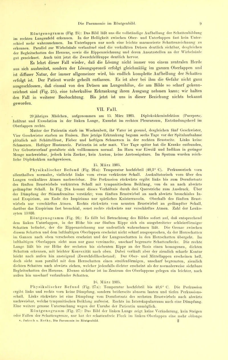 Röntgenogramm (Fig. 25): Das Bild läßt uns die vollständige Aufhellung der Schattenbildung im rechten Lungenfeld erkennen. In der Helligkeit zwischen Ober- und Unterlappen fast kein Unter- schied mehr wahrzunehmen. Im Unterlappen nur noch eine leiclite marmorierte Schattenzeichnung zu erkennen. Parallel zur Wirbelsäule verlaufend sind die verkalkten Drüsen deutlich sichtbar, desgleichen der Begleitschatten des Herzens, sowie die Rippenzeichnung und deren Ansatzstellen an der Wirbelsäule gut gezeichnet. Auch tritt jetzt die Zwerchfellkuppe deutlich hervor. Es lehrt dieser Fall wieder, daß die Lösung nicht immer von einem zentralen Herde aus sich ausbreitet, sondern der Lösungsprozeß erfolgt gleichmäßig im ganzen überlappen und ist diffuser Natur, der immer allgemeiner wird, bis endlich komplette Aufhellung der Schatten erfolo-t ist. Der Patient wurde ^eheilt entlassen. Es ist aber bei ihm die Gefahr nicht ganz ausgeschlossen, daß einmal von den Drüsen am Lungenhilus, die am Bilde so scharf gekenn- zeichnet sind (Fig. 25), eine tuberkulöse Erkrankung ihren Ausgang nehmen kann; wir halten den Fall in weiterer Beobachtung. Bis jetzt ist uns in dieser Beziehung nichts bekannt geworden. VII. Fall. 20jähriges Mädchen, aufgenommeii am 15. März 1905. Diplokokkeninfektion (Puerperaj. Intiltrat und Exsudation in der linken Lunge, Exsudat im rechten Pleuraraum, Entzündungsherd im Oberlappen rechts. Mutter der Patientin starb im Wochenbett, ihr Vater ist gesund, desgleichen fünf Geschwister, Vier Geschwister starben an Fraisen. Ihre jetzige Erkrankung begann sechs Tage vor der Spitalaufnahme plötzlich mit Schüttelfrost, Fieber und heftigen Schmerzen in der rechten Brustseite. Links keine Schmerzen. Heftiger Hustenreiz. Patientin ist sehr matt. Vier Tage später hat die Kranke entbunden. Der Geburtsverlauf gestaltete sich vollkommen normal. Im Harn war Eiweiß und Indikan in geringer Menge nachweisbar, jedoch kein Zucker, kein Azeton, keine Azetessigsäure. Im Sputum wurden reich- liche Diplokokken nachgewiesen. 15. März 1905. Physikalischer Befund (Fig. 26a); Temperatur hochfebril (40,3'* C). Perkussorisch vorn allenthalben normaler, vielleicht links vorn etwas verkürzter Schall. Auskultatorisch vorn über den Lungen vesikuläres Atmen nachweisbar. Die Perkussion rückwärts ergibt links bis zum Dornfortsatz des fünften Brustwirbels verkürzten Schall mit tympanitischem Beiklang, von da an nach abwärts gedämpfter Schall. In Fig. 26 a kommt dieses Verhältnis durch drei Querstriche zum Ausdruck. Uber der Dämpfung der Stimmfremitus verstärkt; vom fünften Brustwirbel an nach abwärts bronchiales In- und Exspirium, am Ende des Inspiriums nur spärliches Knisterrasseln. Oberhalb des fünften Brust- wirbels nur verschärftes Atmen. Rechts rückwärts vom neunten Brustwirbel an gedämpfter Schall, darüber das Exspirium fast bronchial, sonst rechts rückwärts nur verschärftes Atmen. Zahl der Leuko- zyten 13800. Röntgenogramm (Fig. 26); Es fällt bei Betrachtung des Bildes sofort auf, daß entsprechend dem linken Unterlappen, in der Höhe bis zur fünften Rippe sich ein ausgebreiteter schleierförmiger Schatten befindet, der die Rippenzeichnung nur undeutlich wahrnehmeu läßt. Die Grenze zwischen diesem Schatten und dem lufthaltigen Oberlappen erscheint nicht scharf ausgesprochen, da der Herzschatten im Ganzen nach oben verschoben erscheint und der Lungenschatten in den Herzschatten übergeht. Im lufthaltigen Oberlappeii sieht man nur ganz vereinzelte, unscharf begrenzte Schattenflecke. Die rechte Lunge läßt bis zur Höhe der sechsten bis siebenten Rippe an der Basis einen homogenen, dichten Schatten erkennen, mit leichter Konvexität nach oben. Dabei verläuft aber der ziemlich scharfe Kontur leicht nach außen hin ansteigend (Zwerchfellhochstand). Der Ober- und Mittellappen erscheinen hell, doch sieht man parallel mit dem Herzschatten einen streifenförmigen, unscharf begrenzten, ziemlich dichten Schatten nach abwärts ziehen, welcher jedenfalls dichter erscheint als der normalerweise sichtbare Begleitschatten des Herzens. Ebenso sichtbar ist im Zentrum des Oberlappens gelegen ein leichter, nach außen hin unscharf verlaufender Schatten. 16. (März 1905. Physikalischer Befund (Fig. 27a): Temperatur hochfebril bis 40,6 C. Die Perkussion ergibt links und rechts vorn keine Dämpfung, sondern beiderseits abnorm lauten und tiefen Perkussions- schall. Links rückwärts ist eine Dämpfung vom Dornfortsatz des sechsten Brustwirbels nach abwärts nachweisbar, welche tympanitischen Beiklang aufweist. Rechts im Interskapularraum auch eine Dämpfung. Eine weitere genaue Untersuchung wegen der Unruhe der Patientin unmöglich. Röntgenogramm (Fig. 27): Das Bild der linken Lunge zeigt keine Veränderung, kein Steigen oder Fallen der Schattengrenze, nur hat der schattenfreie Fleck im linken Oberlappen eine mehr oblonge V. Jakscli u. Rotky, Die Pneumonie im Köntgenbild. 2
