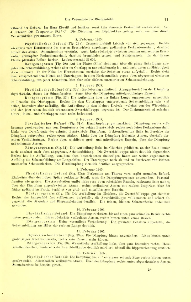 während der Geburt. Im Harn Eiweiß und Indikan, sonst kein abnormer Bestandteil nachweisbar. Am 4. Februar 1905 Temperatur 39,2'' C. Die Züchtung von Diplokokken gelang auch aus dem durch Venaepunktion gewonnenen Blute. 5. Februar 1905. Physikalischer Befund (J^ig. 29a): Temperaturabfall kritisch vor sich gegangen. Rechts rückwärts vom Dornfortsatz des vierten Brustwirbels angefangen gedämpfter Perkussionsschall, daselbst bronchiales Atmen. Stimmfremitus verstärkt. Auch links rückwärts zwischen neunten und zehnten Brust- wirbel gedämpfter Perkussiousschall, daselbst bronchiales Atmen und Knisterrasseln. In der linken Flanke pleurales Reiben hörbar. Leukozytenzahl 21 600. Röntgenogramm (Fig. 29): Auf der Platte (Film) sieht man über die ganze linke Lunge aus- gebreitete Schattenbildung, welche aber im Oberlappen nur schleierartig ist, und nach unten an Mächtigkeit etwas zunimmt. In der Nähe des Herzschattens erscheint der Schatten etwas aufgehellt. Rechts sieht man, entsprechend dem Mittel- und Unterlappen, in einer Horizontallinie gegen oben abgegrenzt wiederum Schattenbildung, mit jener bekannten, hier aber sehr dichten marmorierten Schattenzeichnung. 6. Februar 1905. Physikalischer Befund (Fig. 30a): Entfieberung anhaltend. Atemgeräusch über der Dämpfung abgeschwächt, ebenso der Stimmfremitus. Sonst über der Dämpfung mittelgrobblasiges Rasseln. Röntgenogramm (Fig. 30): Die Aufhellung über der linken Lunge zugenommen, namentlich im Bereiche des Oberlappens. Rechts die dem Unterlappen entsprechende Schattenbildung sehr viel heller, besonders aber auffällig, die Aufhellung in dem kleinen Dreieck, welches von der Wirbelsäule und der jetzt schon deutlich erkennbaren Zwerchfellkuppe begrenzt ist. Der Lichtunterschied zwischen Unter-, Älittel- und Oberlappen noch recht bedeutend. 8. Februar 1905. Physikalischer Befund (Fig. 31a): Herzdämpfung gut markiert. Dämpfung rechts voll- kommen geschwunden, nur vom Dornfortsatz des achten Brustwirbels rechts noch leiser Perkussionsschall. Links vom Dornfortsatz des zehnten Brustwirbels Dämpfung. Pektoralfremitus links im Bereiche der Dämpfung aufgehoben, rechts etwas stärker. Links über der Dämpfung fehlendes Atmen, oberhalb der- selben Vesikuläratmen. Rechts oben reichliches groß- und mittelblasiges Rasseln, über der Dämpfung unbestimmtes Atmen. Röntgenogramm (Fig. 31): Die Aufhellung links im Gleichen geblieben, an der Basis immer noch unscharf nach oben abgegrenzt, Schattenbildung. Die Zwerchfellkuppe nicht deutlich abgrenzbar. Rechts hat die Aufhellung, von dem oben beschriebenen dreieckigen Raum aus weiter zugenommen. Auffällig die Schattenbildung am Lungenhilus. Der Unterlappen noch ab und zu durchsetzt von kleinen unscharfen Schattenflecken. Die Herzdämpfung ziemlich deutlich ausgesprochen. 9. Februar 1905. Physikalischer Befund (Fig. 32a): Perkussion am Thorax vorn ergibt normalen Befund. Rückwärts über der linken Spitze verkürzter Schall, sonst die Dämpfuugsgrenzen unverändert. Pektoral- fremitus wie gestern. Die Auskultation ergibt links vorn oben reichliches Rasseln, rückwärts links rauhes, über der Dämpfung abgeschwächtes Atmen, rechts vesikuläres Atmen mit rauhem Inspirium über der früher gedämpften Partie, begleitet von groß- und mittelblasigem Rasseln. Röntgenogramm (Fig. 32): Die Aufhellung im Gleichen, die Zwerchfellkuppe gut sichtbar. Rechts das Luugenfeld fast vollkommen aufgehellt, die Zwerchfellkuppe vollkommen und scharf ab- gegrenzt, die Skapular- und Rippenzeichnung deutlich. Die feinen, kleinen Schattenflecke undeutlich geworden. 10. Februar 1905. Physikalischer Befund: Die Dämpfung rückwärts bis auf einen ganz schmalen Bezirk rechts unten geschwunden. Links rückwärts vesikuläres Atmen, rechts hinten unten etwas Rasseln. Röntgenogramm: Keine wesentliche Veränderung. Die gesamten Schatten aufgehellt, die Schattenbildung am Hilus der rechten Lunge deutlich. 11. Februar 1905. Physikalischer Befund (Fig. 33 a): Die Dämpfung hinten unverändert. Links hinten unten großblasiges feuchtes Rasseln, rechts kein Rasseln mehr hörbar. Röntgenogramm (Fig. 33): V esentliche Aufhellung links, aber ganz besonders rechts. Herz- schatten deutlich, beiderseits die Zwerchfellkuppe deutlich markiert, überall die Rippenzeichnung deutlich. 16. Februar 1905. Physikalischer Befund: Die Dämpfung bis auf eine ganz schmale Zone rechts hinten unten geschwunden. Allenthalben vesikuläres Atmen. Über der Dämpfung rechts unten abgeschwächtes Atmen. Stimmfremitus beiderseits gleich. 2*