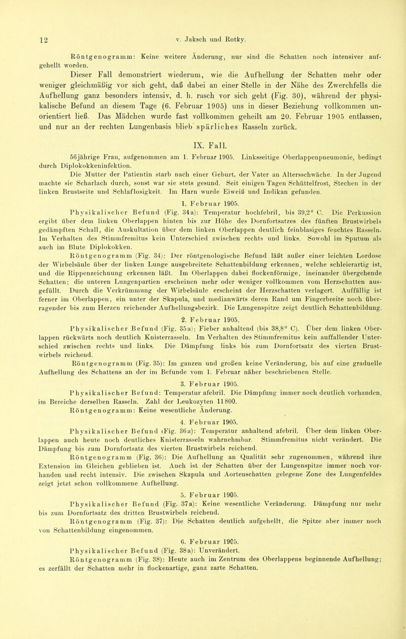 Eöntgenogramm: Keine weitere Änderung, nur sind die Schatten noch intensiver auf- gehellt worden. Dieser Fall demonstriert wiederum, wie die Aufhellung der Schatten mehr oder weniger gleichmäßig vor sich geht, daß dabei an einer Stelle in der Nähe des Zwerchfells die Aufhellung ganz besonders intensiv, d. h. rasch vor sich geht (Fig. 30), während der physi- kalische Befund an diesem Tage (6. Februar 1905) uns in dieser Beziehung vollkommen un- orientiert ließ. Das Mädchen wurde fast vollkommen geheilt am 20. Februar 1905 entlassen, und nur an der rechten Lungenbasis blieb’ spärliches Rasseln zurück. IX. Fall. 56jährige Frau, aufgenommen am 1. Februar 1905. Linksseitige Oberlappenpneumonie, bedingt durch Diplokokkeniufektion. Die Mutter der Patientin starb nach einer Geburt, der Vater an Altersschwäche. In der Jugend machte sie Scharlach durch, sonst war sie stets gesund. Seit einigen Tagen Schüttelfrost, Stechen in der linken Brustseite und Schlaflosigkeit. Im Harn wurde Eiweiß und Indikan gefunden. 1. Februar 1905. Physikalischer Befund (Fig. 34a); Temperatur hochfebril, bis 39,2® C. Die Perkussion ergibt über dem linken Oberlappen hinten bis zur Höhe des Dornfortsatzes des fünften Brustwirbels gedämpften Schall, die Auskultation über dem linken Oberlappen deutlich feinblasiges feuchtes Hasseln. Im Verhalten des Stimmfremitus kein Unterschied zwischen rechts und links. Sowohl im Sputum als auch im Blute Diplokokken. Köntgenogramm (Fig. 34): Der röntgenologische Befund läßt außer einer leichten Lordose der Wirbelsäule über der linken Lunge ausgebreitete Scbattenbildung erkennen, welche schleierartig ist, und die Eippenzeichnung erkennen läßt. Im Oberlappen dabei flockenförmige, ineinander übergehende Schatten; die unteren Lungenpartien erscheinen mehr oder weniger vollkommen vom Herzschatten aus- gefüllt. Durch die Verkrümmung der Wirbelsäule erscheint der Herzschatten verlagert. Auffällig ist ferner im Oberlappen, ein unter der Skapula, und medianwärts deren Eand um Fingerbreite noch über- ragender bis zum Herzen reichender Aufhellungsbezirk. Die Lungenspitze zeigt deutlich Schattenbildung. 2. Februar 1905. Physikalischer Befund (Fig. 35a); Fieber anhaltend (bis 38,8® C). Über dem linken Ober- lappen rückwärts noch deutlich Knisterrasseln. Im Verhalten des Stimmfremitus kein auffallender Unter- schied zwischen rechts und links. Die Dämpfung links bis zum Dornfortsatz des vierten Brust- wirbels reichend. Eöntgenogramm (Fig. 35): Im ganzen und großen keine Veränderung, bis auf eine graduelle Aufhellung des Schattens an der im Befunde vom 1. Februar näher beschriebenen Stelle. 3. Februar 1905. Physikalischer Befund: Temperatur afebril. Die Dämpfung immer noch deutlich vorhanden, im Bereiche derselben Easseln. Zahl der Leukozyten 11800. Eöntgenogramm: Keine wesentliche Änderung. 4. Februar 1905. Physikalischer Befund iFig. 36a): Temperatur anhaltend afebril. Über dem linken Ober- lappen auch heute noch deutliches Knisterrasseln wahrnehmbar. Stimmfremitus nicht verändert. Die Dämpfung bis zum Dornfortsatz des vierten Brustwirbels reichend. Köntgenogramm (Fig. 36); Die Aufhellung an Qualität sehr zuge7iommen, während ihre Extension im Gleichen geblieben ist. Auch ist der Schatten über der Lungenspitze immer noch vor- handen und recht intensiv. Die zwischen Skapula und Aortenschatten gelegene Zone des Lungenfeldes zeigt jetzt schon vollkommene Aufhellung. 5. Februar 1905. Physikalischer Befund (Fig. 37a): Keine wesentliche Veränderung. Dämpfung nur mehr bis zum Dornfortsatz des dritten Brustwirbels reichend. Eöntgenogramm (Fig. 37): Die Schatten deutlich aufgehellt, die Spitze aber immer noch von Schattenbildung eingenommen. 6. Februar 1905. Physikalischer Befund (Fig. 38a); Unverändert. Eöntgenogramm (Fig. 38); Heute auch im Zentrum des Oberlappens beginnende Aufhellung; es zerfällt der Schatten mehr in flockenartige, ganz zarte Schatten.