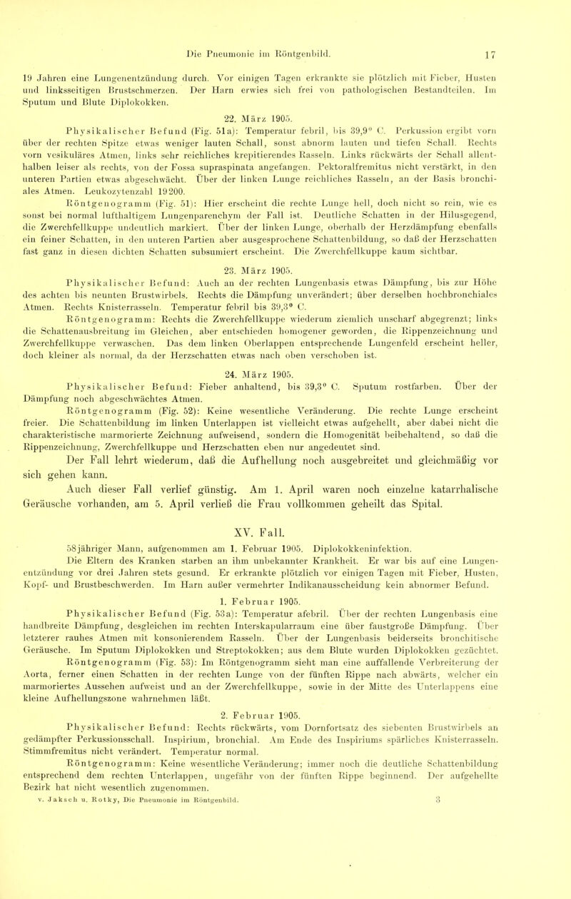 19 Jalireii eine Liuigeuentxüiichuig durch. Vor einigen Tagen erkrankte sie plötzlich mit kdeber, Husten lind linksseitigen Brustschmerzen. Der Harn erwies sich frei von pathologischen Bestandteilen. Im Sputum und Blute Diplokokken. 22. März 1905. Physikalischer Bel'und (Fig. 51a): Temperatur febril, bis 39,9 Perkussion ergibt vorn über der rechten Spitze etwas weniger lauten Schall, sonst abnorm lauten und tiefen Schall. Rechts vorn vesikuläres Atmen, links sehr reichliches krepitierendes Rasseln. Links rückwärts der Schall allent- halben leiser als rechts, von der Fossa supraspinata angefangen. Pektoralfremitus nicht verstärkt, in den unteren Partien etwas abgeschwächt. Über der linken Lunge reichliches Rasseln, an der Basis lironchi- ales Atmen. Leukozytenzahl 19200. Röntgenogramm (Fig. 51): liier erscheint die rechte Lunge hell, doch nicht so rein, wie es sonst bei normal lufthaltigem Lungenparenchym der Fall ist. Deutliche Schatten in der Flilusgegeml, die Zwerchfellkuppe undeutlich markiert. Über der linken Lunge, oberhalb der Herzdämpfung ebenfalls ein feiner Schatten, in den unteren Partien aber ausgesprochene Schattenbildung, so dail der Herzschatten fast ganz in diesen dichten Schatten subsumiert erscheint. Die Zwerchfellkuppe kaum sichtbar. 23. jMärz 1905. Physikalischer Befund: Auch au der rechten Lungenbasis etwas Dämpfung, bis zur Höhe des achten bis neunten Brustwirbels. Rechts die Dämpfung unverändert; über derselben hochbronchiales Atmen. Rechts Knisterrasseln. Temperatur febril bis 39,3® C. Röntgenogramm: Rechts die Zwerchfellkuppe wiederum ziemlich unscharf abgegrenzt; links die Schattenausbreitung im Gleichen, aber entschieden homogener geworden, die Rippenzeichnung und Zwerchfellkuppe verwaschen. Das dem linken Oberlappen entsprechende Lungenfeld erscheint heller, doch kleiner als normal, da der Herzschatteu etwas nach oben verschoben ist. 24. März 1905. Pbj^sikalischer Befund: Fieber anhaltend, bis 39,3® C. Sputum rostfarben. Über der Dämpfung noch abgeschwächtes Atmen. Röntgeiiogramm (Fig. 52): Keine wesentliche Veränderung. Die rechte Lunge erscheint freier. Die Schattenbilduug im linken Unterlappen ist vielleicht etwas aufgehellt, aber dabei nicht die charakteristische marmorierte Zeichnung auBveisend, sondern die Homogenität beibehaltend, so daß die Rippenzeichnung, Zwerchfellkuppe und Herzschatten eben nur angedeutet sind. Der Fall lehrt wiederum, daß die Aufhellung noch ausgebreitet und gleichmäßig vor sich gehen kann. Auch dieser Fall verlief günstig. Am 1. April waren noch einzelne katarrhalische Geräusche vorhanden, am 5. April verließ die Frau vollkommen geheilt das Spital. XV. Fall. 58jähriger Manu, aufgenommen am 1. Februar 1905. Diplokokkeninfektion. Die Eltern des Kranken starben an ihm unbekannter Krankheit. Er war bis auf eine Lungen- entzündung vor drei .lahren stets gesund. Er erkrankte plötzlich vor einigen Tagen mit Fieber, Flusten, Kojif- und Brustbeschwerden. Im tiarn außer vermehrter Indikanausscbeidung kein abnormer Befund. 1. Februar 1905. Physikalischer Befund (Fig. 53a); Temperatur afebril. Über der rechten Lungenbasis eine handbreite Dämpfung, desgleichen im rechten Interskapularraum eine über faustgroße Dämiifung. tber letzterer rauhes Atmen mit konsonierendem Rasseln. Über der Lungenbasis beiderseits bronchitische Geräusche. Im Sputum Diplokokken und Streptokokken; aus dem Blute wurden Diplokokken gezüchtet. Röntgenogramm (Fig. 53): Im Röntgenogramm sieht man eine auffallende Verbreiterung der Aorta, ferner einen Schatten in der rechten Lunge von der fünften Rippe nach abwärts, welcher ein marmoriertes Aussehen aufweist und an der Zwerchfellkuppe, sowie in der Mitte des Unterlappens eine kleine Aufhellungszone wabrnelimen läßt. 2. Februar 1905. Physikalischer Befund: Rechts rückwärts, vom Dornfortsatz des siebenten Brustwirbels au gedämpfter Perkussiousschall. Inspirium, bronchial. Am Ende des luspiriums spärliches Knisterrasseln. Stimmfremitus nicht verändert. Temperatur normal. Röntgenogramm: Keine wesentliche Veränderung; immer noch die deutliche Schattenbildung entsprechend dem rechten LTiterlappen, ungefähr von der fünften Rippe beginnend. Der aufgehellte Bezirk hat nicht wesentlich zugenommen. V. Jaksch u. Rotky, Die Pneumonie im Routgeubilcl. o
