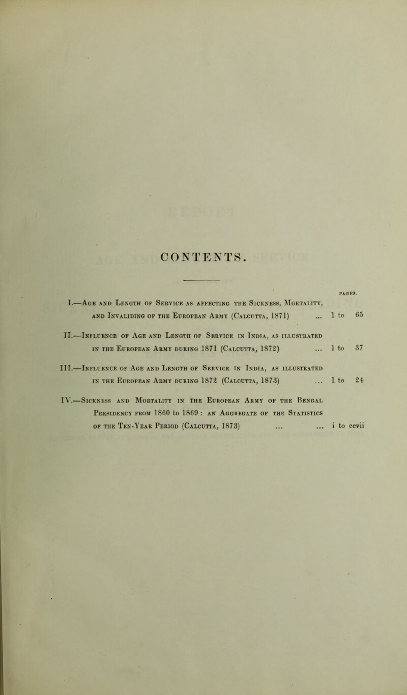 I.—Age and Length of Service as affecting the Sickness, Mortality, PAGES. AND Invaliding of the European Army (Calcutta, 1871) 1 to 65 II.—Influence of Age and Length of Service in India, as illustrated IN THE European Army during 1871 (Calcutta, 1872) 1 to 37 III.—Influence of Age and Length of Service in India, as illustrated IN THE European Army DURING 1872 (Calcutta, 1873) 1 to 24 IV.—Sickness and Mortality in the European Army of the Bengal Presidency from 1860 to 1869 : an Aggregate of the Statistics