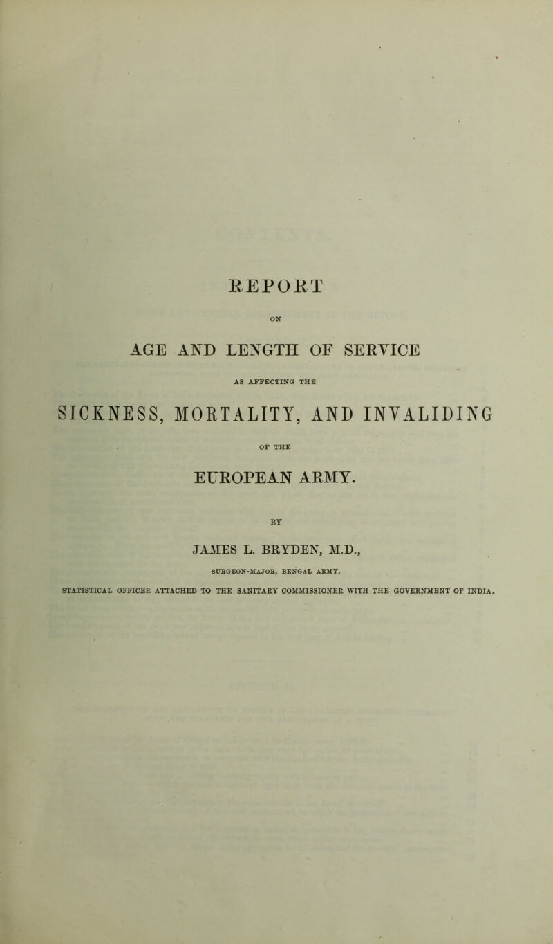 ON AGE AND LENGTH OF SERVICE AS AFFECTING THE SICKNESS, MORTALITY, AND INVALIDING . OF THE EUROPEAN ARMY. BY JAMES L. BRYDEN, M.D., 8UEGEON-MAJOE, BENGAL AEMY, STATISTICAL OFFICER ATTACHED TO THE SANITARY COMMISSIONER WITH THE GOVERNMENT OF INDIA.