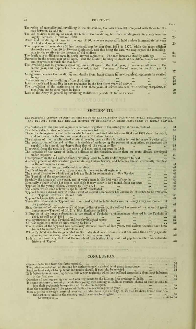 Page. The ratios of mortality and invaliding in the old soldiers, the men above 30, compared with those for the men between 25 and 29 ... ... ... ... ... ... ... 18 The old soldiers make up, as usual, the bulk of the invaliding, but the invaliding-rate for young men has largely increased in 1869 and 1870 ... ... ... ... ... ... 20 Death and invaliding of boys at the age of 20, who are supposed to hold a place intermediate between the first and second classes ... ... ... ... ... ... ... 20 The proportion of men above 30 has increased year by year from 1865 to 1870, while the most efficient class—the men from 20 to 30—has diminished, and this being the case, we may expect the invaliding- rate to rise relative to the increase of old soldiers .. ... ... ... ... 21 The death-rate at different ages in newly-arrived regiments. The rate increases steadily with age ... 24 Decreases in the second year at all ages. But the relative liability to death at the diflerent ages continues and progresses towards the standard ... ... ... ... ... ... 24 The invaliding-rate is, generally speaking, low at all ages in the first year, excessive at all ages in the second year, and approaches the standard, except in the case of the old men, in the third year of service ... ... ... ... ... ... ... 27 Antagonism between the invaliding and deaths from heart-disease in newly-arrived regiments in relation to age ... ... ... ... ... ... ... ... 27 Characteristics of the invaliding of the third year ... ... ... ... ... 28 Loss by death and invaliding in new regiments in the first three years of service ... ... 28 The invaliding of the regiments in the first three years of service has been, with trifling exceptions, of men from one to three years in India ... ... ... ... ... 29 Loss of the Army in general by invaliding at different periods of Indian Service ... ... 29 SECTION III. THE PRACTICAL LESSONS TAUGHT BY THE STUDY OF THE STATISTICS CONTAINED IN THE PRECEDING SECTIONS AND DEDUCED FROM THE MEDICAL HISTORY OF REGIMENTS IN THEIR FIRST YEARS OF INDIAN SERVICE. The Statistics of old and new regiments cantoned together in the same year shown in contrast ... 34 The cholera death-rates contrasted in the cases selected ... ... ... ... ... 36 The ratios for regiments and batteries which have arrived in India between 1864 and 1869 shown in detail, and contrasted in the first and second years of Indian Service ... ... ... ... 38 The diseases of the unacclimatised diminish year by year as the adaptation to heat influence is perfected... 38 The constitution of the old soldier is incapable of undergoing the process of adaptation, or possesses the capability in a much less degree than that of the young soldier ... ... ... 38 Illustrated from the results in the case of old men under exposure in 1858 ... ... 39 The hepatitis of the Army of India is a disease of deterioration, rather than an acute disease developed under exposure ... ... ... ... ... ... ... 39 Intemperance in the old soldier almost certainly leads to death under exposure to heat ... ... 40 A steady process of deterioration goes on during Indian Service, and becomes almost universally manifest in the old men as a class ... ... ... ... ... ... ... 41 Estimate of annual loss by death and invaliding ... ... ... ... ... 41 Details of invaliding in the early years nearly the same in all regiments _ ... ... ... 42 The special diseases to which young lads are liable in commencing Indian Service ... ... 44 The Typhoid of the unacclimatised ... ... ... ... ... ... 44 Specially the disease of the young, and of young men in the first year of service ... ... ... 44 Peculiarly a fever of the hot season, although it may occur in any month from exposure ... ... 45 Typhoid of the young soldier, January to July 1871 ... ... ... ... ... 45 The course which such a fever is apt to follow, illustrated ... ... ... ... 46 Typhoid is not a disease new to India; want of careful observation has caused its existence to be overlook, ed. Typhoid between 1844 and 1856 ... ... ... ... ... ... 46 Tj-phoid between 1858 and 1863 ... ... ... ... ... ... ... 47 These illustrations show Typhoid not in outbreaks, but in individual cases, in nearly every cantonment of the presidency ... ... ... ... ... ... ... 47 Since the arrival of new regiments and large bodies of recruits, the subject has assumed an aspect of great importance—Typhoid of H. M.’s 36th Eegiment in 1864 ... ... .. ... 51 Filling up of the lungs subsequent to the attack of Typhoid—a phenomenon obseiwed in the Tj-phoid of 1851, as well as of 1864 ... ... ... ... ... ... ... 51 The significance of this Typhoid, and its physiological course ... •«. ... ... 52 All new regiments suffer on first coming to India ... ... ..._ ... •• 52 The existence of the Typhoid has necessarily attracted notice of late years, and various theories have been framed to account for its development ... ... ... ... ... ... 52 While Typhoid is a disease generated in the individual constitution, it is at the same time a truly zymotic disease, and, as such, liable to spread through a community ... ..._ ... ... 53 It is an extraordinary fact that the records of the Native Army and Jail population afford no authentic history of Typhoid ... ... ,.. ... ... ... ... 63 CONCLUSION. General deduction from the facts recorded ... ... _ ... ... ... 54 The judicious selection of stations for regiments newly arrived is of great importance ... ... 54 Stations least subject to epidemic influences should, if possible, be selected ... ... ... 64 It is better to avoid sending to the hills a new regiment which has suffered excessively from heat influence in the first year ... ... ... ••• . . ,••. — 54 Question of sending young men and new regiments to the hills on first arriving m India ... ... 55 It seems contrary to sound principle that young men coming to India as recruits should at once be sent to join their regiments irrespective of the station occupied ... ... ... ... 55 How the constitution of the Ai-my of India changes from year to year ... _ ... ... 55 How a period of twelve years of service in India tells upon a body of British Soldiers, traced from the time when it lands in the country until its return to England ... ... ... ...^ 58 Appendices... ... ... — ••• ••• ••• ...59 to 65