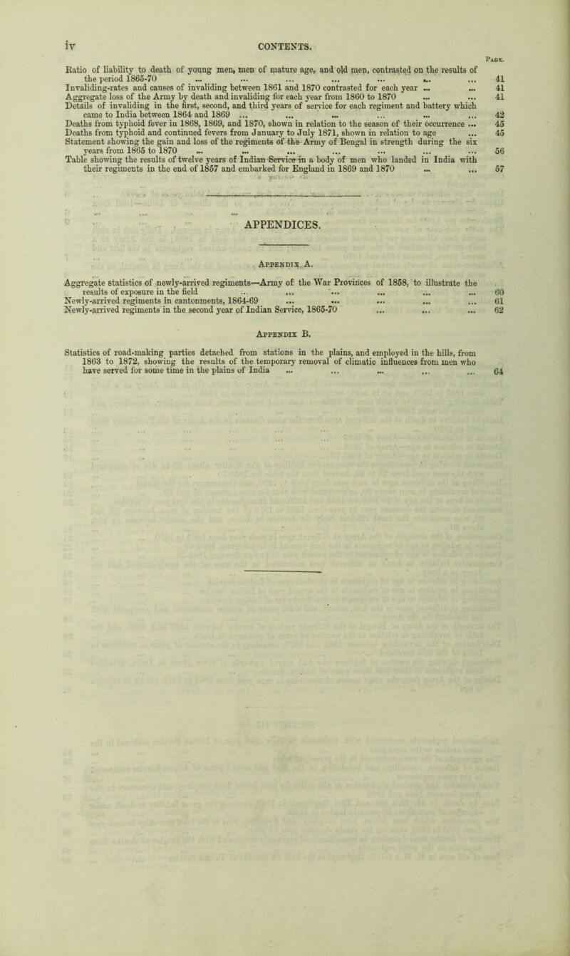 Pa6K. Katio of liability to death of young men* men of mature age, and old men, contrasted on the results of the period 1865-70 ... ... ... ... ... ... Invaliding-rates and causes of invaliding between 1861 and 1870 contrasted for each year ... Aggregate loss of the Army by death and invaliding for each year from 1860 to 1870 Details of invaliding in the first, second, and third years of service for each regiment and battery which came to India between 1864 and 1869 ... Deaths from typhoid fever in 1868, 1869, and 1870, shown in relation to the season of their occurrence ... Deaths from typhoid and continued fevers from January to July 1871, shown in relation to age Statement showing the gain and loss of the regiments of the' Army of Bengal in strength during the six years from 1865 to 1870 Table showing the results of twelve years of Indian Service in a body of men who landed in India with their regiments in the end of 1857 and embarked for England in 1869 and 1870 APPENDICES. Appendix, A. Aggregate statistics of newly-arrived regiments—Army of the War Provinces of 1858, to illustrate the results of exposure in the field Newly-arrived regiments in cantonments, 1864-69 Newly-arrived regiments in the second year of Indian Service, 1865-70 Appendix B. Statistics of road-making parties detached from stations in the plains, and employed in the hills, from 1863 to 1872, showing the results of the temporary removal of climatic influences from men who have served for some time in the plains of India ... 41 41 41 42 45 45 56 57 60 61 62 64