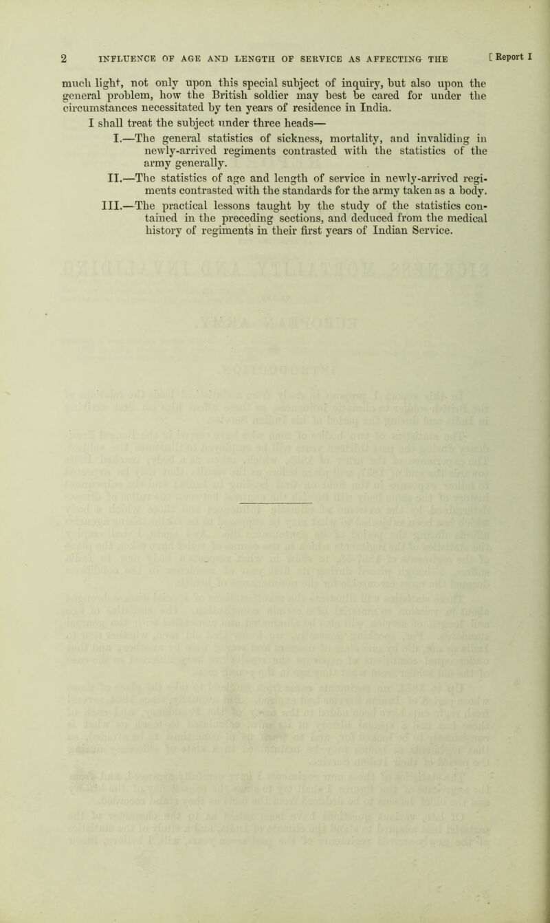 much liglit, not only upon this special subject of inquiry, but also upon the general problem, how the British soldier may best be cared for under the circumstances necessitated by ten years of residence in India. I shall treat the subject under three beads— I.—The general statistics of sickness, mortality, and invaliding in newly-arrived regiments contrasted with the statistics of the army generally. II.—The statistics of age and length of service in newly-arrived regi- ments contrasted with the standards for the army taken as a body. III.—The practical lessons taught by the study of the statistics con- tained in the preceding sections, and deduced from the medical history of regiments in their first years of Indian Service.