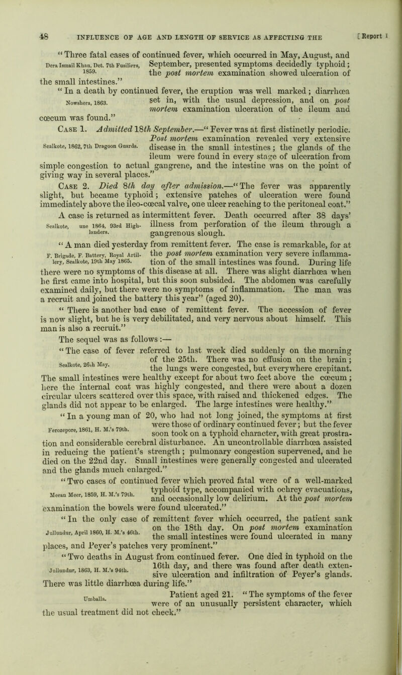 “ Three fatal cases of continued fever, which occurred in May, August, and Dera Ismail Khan, Det. 7tb Fusiliers, September, presented symptoms decidedly typhoid; 1®“^- the mortem examination showed ulceration of the small intestines.” “ In a death by continued fever, the eruption was well marked ; diarrhoea Nowshera, 1863. usual depression, and on post mortem examination ulceration of the ileum and coecum was found.” Case 1. Admitted September.—“ Fever was at first distinctly periodic. Post mortem examination revealed very extensive Seaikote, 1862,7th Dragoon Guards, disease in the Small intestines ; the glands of the ileum were found in every stage of ulceration from simple congestion to actual gangrene, and the intestine was on the point of giving way in several places.” Case 2. Died Wi day after admission.—“The fever was apparently slight, but became typhoid; extensive patches of ulceration were found immediately above the ileo-coecal valve, one ulcer reaching to the peritoneal coat.” A case is returned as intermittent fever. Death occurred after 38 days’ Seaikote, une 1864, 93rd High- iHuess fi’om perforation of the ileum through a landers. gangi’euous slough. “ A man died yesterday from remittent fever. The case is remarkable, for at F. Brigade, F. Battery, Royal Artii- the post 'mortem examination very severe inflamma- lery, Seaikote, 19th May 1865. tion of the Small intestines was found. During life there were no symptoms of this disease at all. There was slight diarrhoea when he first came into hospital, but this soon subsided. The abdomen was carefully examined daily, but there were no symptoms of inflammation. The man was a recruit and joined the battery this year” (aged 20). “ There is another bad case of remittent fever. The accession of fever is now slight, but he is very debilitated, and very nervous about himself. This man is also a recruit.” The sequel was as follows :— “ The case of fever referred to last week died suddenly on the morning ^ of the 25th. There was no effusion on the brain ; Seaikote, 2 t i ay, lungs Were Congested, but everywhere crepitant. The small intestines were healthy except for about two feet above the coecum ; here the internal coat was highly congested, and there were about a dozen circular ulcers scattered over this space, with raised and thickened edges. The glands did not appear to be enlarged. The large intestines were healthy.” “ In a young man of 20, who had not long joined, the symptoms at first TVT. -70 u were those of ordinary continued fever; but the fever Ferozepore, 1861, H. .3 t . ^ typhoid character, with great prostra- tion and considerable cerebral disturbance. An uncontrollable diarrhoea assisted in reducing the patient’s strength; pulmonary congestion supervened, and he died on the 22nd day. Small intestines were generally congested and ulcerated and the glands much enlarged.” “ Two cases of continued fever which proved fatal were of a well-marked TT „. «... typhoid type, accompanied with ochrey evacuations, Meean Meer, 1859, . . s t . occasionally low dclirium. At the post mortem examination the bowels were found ulcerated.” “ In the only case of remittent fever which occurred, the patient sank oil ffio 18th day. On post mortem examination Julluudur, April I860, H. M. 8 46tb. n • i. i.* e J i i • the small intestines were found ulcerated in many places, and Feyer’s patches very prominent.” “ Two deaths in August from continued fever. One died in typhoid on the , ^ Ti nf. day, and there was found after death exten- Jullundur, 1863, H. M.’s 94th. . i i j.* c i i sive ulceration and infiltration of reyer s glands. There was little diarrhoea during life.” Patient aged 21. “ The symptoms of the fever “ “ were of an unusually persistent character, which the usual treatment did not check.”