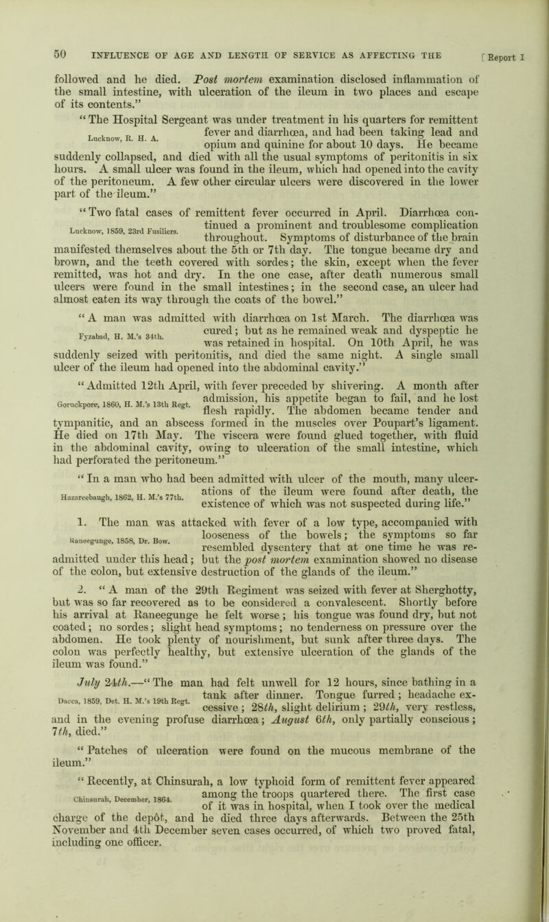 Fyzabad, H. M.’s 34th. followed and lie died. Fost ^mortem examination disclosed inflammation of the small intestine, with ulceration of the ileum in two places and escape of its contents.” “ The Hospital Sergeant was under treatment in his quarters for remittent Lucknow R H A fevci’ and diarrhoea, and had been taking lead and opium and quinine for about 10 days. He became suddenly collapsed, and died with all the usual symptoms of peritonitis in six hours. A small ulcer was found in the ileum, which had opened into the cavity of the peritoneum. A few other circular ulcers were discovered in the lower part of the'ileum.” “ Two fatal cases of remittent fever occurred in April. Diarrhoea con- T , tinned a prominent and troublesome complication throughout. Symptoms of disturbance oi the brain manifested themselves about the 5th or 7th day. The tongue became dry and brown, and the teeth covered with sordes; the skin, except when the fever remitted, was hot and dry. In the one case, after death numerous small ulcers were found in the small intestines; in the second case, an ulcer had almost eaten its way through the coats of the bowel.” “ A man was admitted with diarrhoea on 1st March. The diarrhoea was cured; but as he remained weak and dyspeptic he was retained in hospital. On 10th April, he was suddenly seized with peritonitis, and died the same night. A single small ulcer of the ileum had opened into the abdominal cavity.” “ Admitted 12th April, with fever preceded by shivering. A month after ^ TT r, . admission, his appetite began to fail, and he lost flesh rapidly. The abdomen became tender and tympanitic, and an abscess formed in the muscles over Poupart’s ligament. He died on l7th May. The viscera were found glued together, with fluid in the abdominal cavity, owing to ulceration of the small intestine, which had perforated the peritoneum.” “ In a man who had been admitted with ulcer of the mouth, many ulcer- « , u ations of the ileum were found after death, the existence of which was not suspected during life. 1. The man was attacked with fever of a low type, accompanied with looseness of the bowels; the symptoms so far resembled dysentery that at one time he was re- admitted under this head; but the 'post 'mortem examination showed no disease of the colon, but extensive destruction of the glands of the ileum.” 2. “A man of the 29 th Eegiment was seized with fever at Sherghotty, but was so far recovered as to be considered a convalescent. Shortly before his arrival at Raneegunge he felt worse; his tongue was found dry, but not coated; no sordes; slight head symptoms; no tenderness on pressure over the abdomen. He took plenty of nourishment, but sunk after three days. The colon was perfectly healthy, but extensive ulceration of the glands of the ileum was found.” Kaaeegunge, 1858, Dr. Bow. Dacca, 1859, Det. H. M.’s 19th Regt. July —“The man had felt unwell for 12 hours, since bathing in a tank after dinner. Tongue furred ; headache ex- cessive ; 28^A, slight delirium ; 29^^, very restless, and in the evening profuse diarrhoea; August Qth, only partially conscious; 1th, died.” “ Patches of ulceration were found on the mucous membrane of the ileum.” “ Recently, at Chinsurah, a low typhoid form of remittent fever appeared Chi.s»r.h, D..»b.r. 1864. “i? troops quartered there. The first case of it was in hospital, when I took over the medical charge of the dep6t, and he died three days afterwards. Between the 25th November and 4th December seven cases occurred, of which two proved fatal.