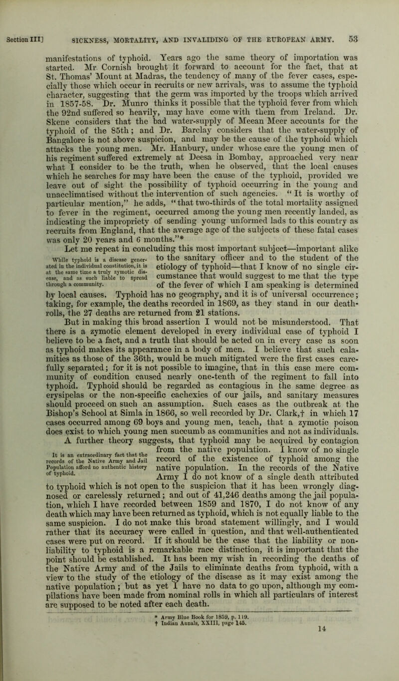 manifestations of typhoid. Years ago the same theory of importation was started. Mr. Cornish brought it forward to account for the fact, that at St. Thomas’ Mount at Madras, the tendency of many of the fever cases, espe- cially those which occur in recruits or new arrivals, was to assume the typhoid character, suggesting that the germ was imported by the troops which arrived in 1857-58. Dr. Munro thinks it possible that the typhoid fever from which the 92nd suffered so heavily, may have come with them from Ireland. Dr. Skene considers that the bad water-supply of Meean Meer accounts for the typhoid of the 85th; and Dr. Barclay considers that the water-supply of Bangalore is not above suspicion, and may be the cause of the typhoid which attacks the young men. Mr. Hanbury, under whose care the young men of his regiment suffered extremely at Deesa in Bombay, approached very near w^hat I consider to be the truth, when he observed, that the local causes w'hich he searches for may have been the cause of the typhoid, provided we leave out of sight the possibility of typhoid occurring in the young and unacclimatised without the intervention of such agencies. “ It is worthy of particular mention,” he adds, “ that two-thirds of the total mortality assigned to fever in the regiment, occurred among the young men recently landed, as indicating the impropriety of sending young unformed lads to this country as recruits from England, that the average age of the subjects of these fatal cases was only 20 years and 6 months.”* Let me repeat in concluding this most important subject—important alike While typhoid is a disease gener- to the Sanitary officer and to the student of the ated in the individual constitution, it is etiology of typhoid that I knOW of UO siugle cil’- eLef\nTaJ‘“uch‘Sie^tT^sV cumstauce that would suggest to me that the type through a community. of the fevei’ of which I am speaking is determined by local causes. Typhoid has no geography, and it is of universal occurrence; taking, for example, the deaths recorded in 1869, as they stand in our death- rolls, the 27 deaths are returned from 21 stations. But in making this broad assertion I would not be misunderstood. That there is a zymotic element developed in every individual case of typhoid I believe to be a fact, and a truth that should be acted on in every case as soon as typhoid makes its appearance in a body of men. I believe that such cala- mities as those of the 36th, would be much mitigated were the first cases care- fully separated; for it is not possible to imagine, that in this case mere com- munity of condition caused nearly one-tenth of the regiment to fall into typhoid. Typhoid should be regarded as contagious in the same degree as erysipelas or the non-specific cachexies of our jails, and sanitary measm^es should proceed on such an assumption. Such cases as the outbreak at the Bishop’s School at Simla in 1866, so well recorded by Dr. Clark,f in which 17 cases occurred among 69 boys and young men, teach, that a zymotic poison does exist to which young men succumb as communities and not as individuals. A further theory suggests, that typhoid may be acquired by contagion from the native population. I know^ of no single records of recoi’d of the existence of typhoid among the Population afford no authentic history nativc population. In the I’ccords of the Native of typhoid. Army I do not know of a single death attributed to typhoid which is not open to the suspicion that it has been wrongly diag- nosed or carelessly returned; and out of 41,246 deaths among the jail popula- tion, which I have recorded between 1859 and 1870, I do not know of any death which may have been returned as typhoid, which is not equally liable to the same suspicion. I do not make this broad statement willingly, and I would rather that its accuracy were called in question, and that well-authenticated cases were put on record. If it should be the case that the liability or non- liability to typhoid is a remarkable race distinction, it is important that the point should be established. It has been my wish in recording the deaths of the Native Army and of the Jails to eliminate deaths from typhoid, with a view to the study of the etiology of the disease as it may exist among the native population; but as yet I have no data to go upon, although my com- pilations have been made from nominal rolls in which all particulars of interest are supposed to be noted after each death. * Army Blue Book for 1859, p. 119. t Indian Annals, XXIII, page 145. 14