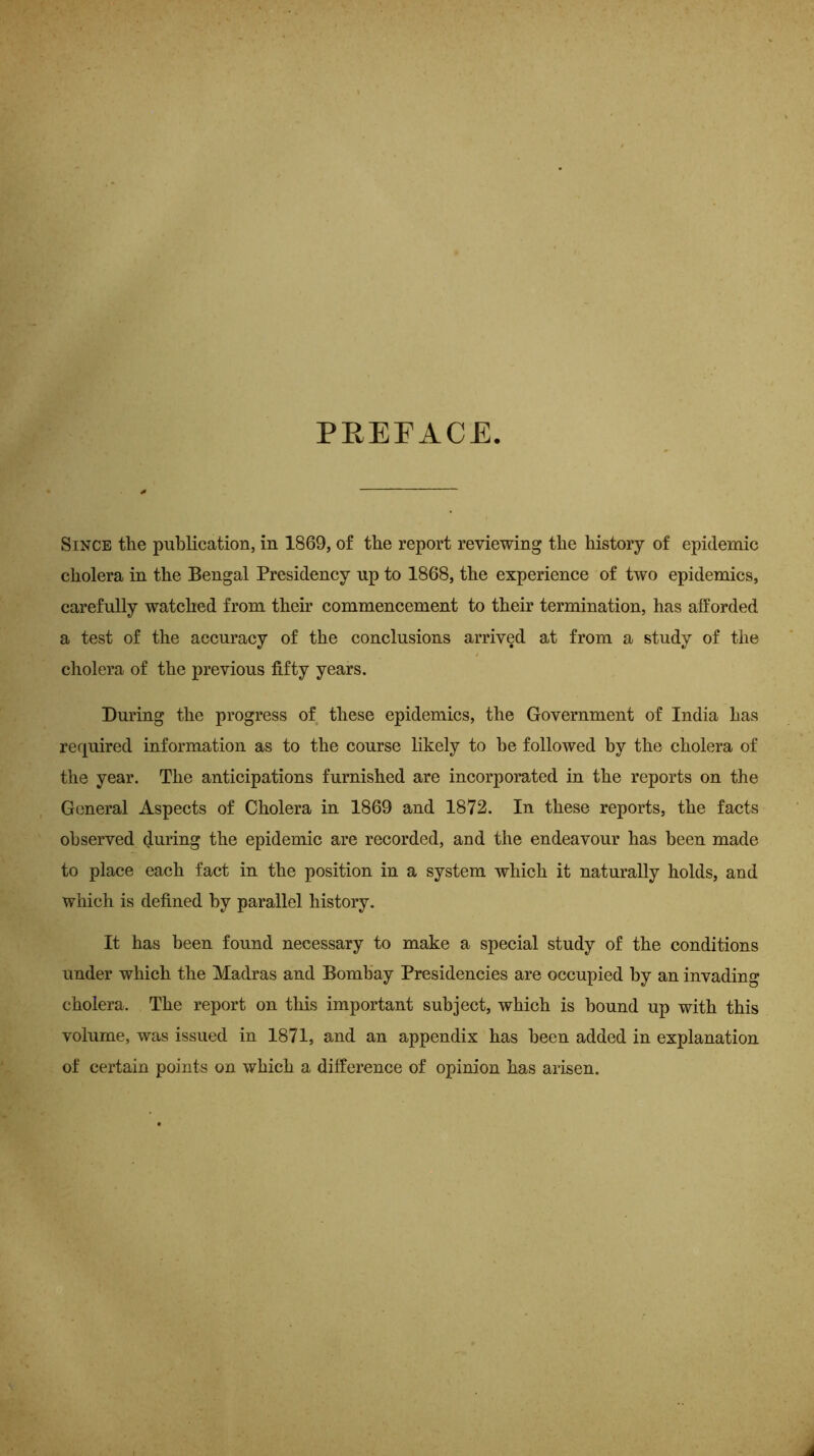 PREFACE. Since the publication, in 1869, of the report reviewing the history of epidemic cholera in the Bengal Presidency up to 1868, the experience of two epidemics, carefully watched from their commencement to their termination, has afforded a test of the accuracy of the conclusions arrived at from a study of the cholera of the previous fifty years. During the progress of these epidemics, the Government of India has required information as to the course likely to he followed by the cholera of the year. The anticipations furnished are incorporated in the reports on the General Aspects of Cholera in 1869 and 1872. In these reports, the facts observed during the epidemic are recorded, and the endeavour has been made to place each fact in the position in a system which it naturally holds, and which is defined by parallel history. It has been found necessary to make a special study of the conditions under which the Madras and Bombay Presidencies are occupied by an invading cholera. The report on this important subject, which is bound up with this volume, was issued in 1871, and an appendix has been added in explanation of certain points on which a difference of opinion has arisen.